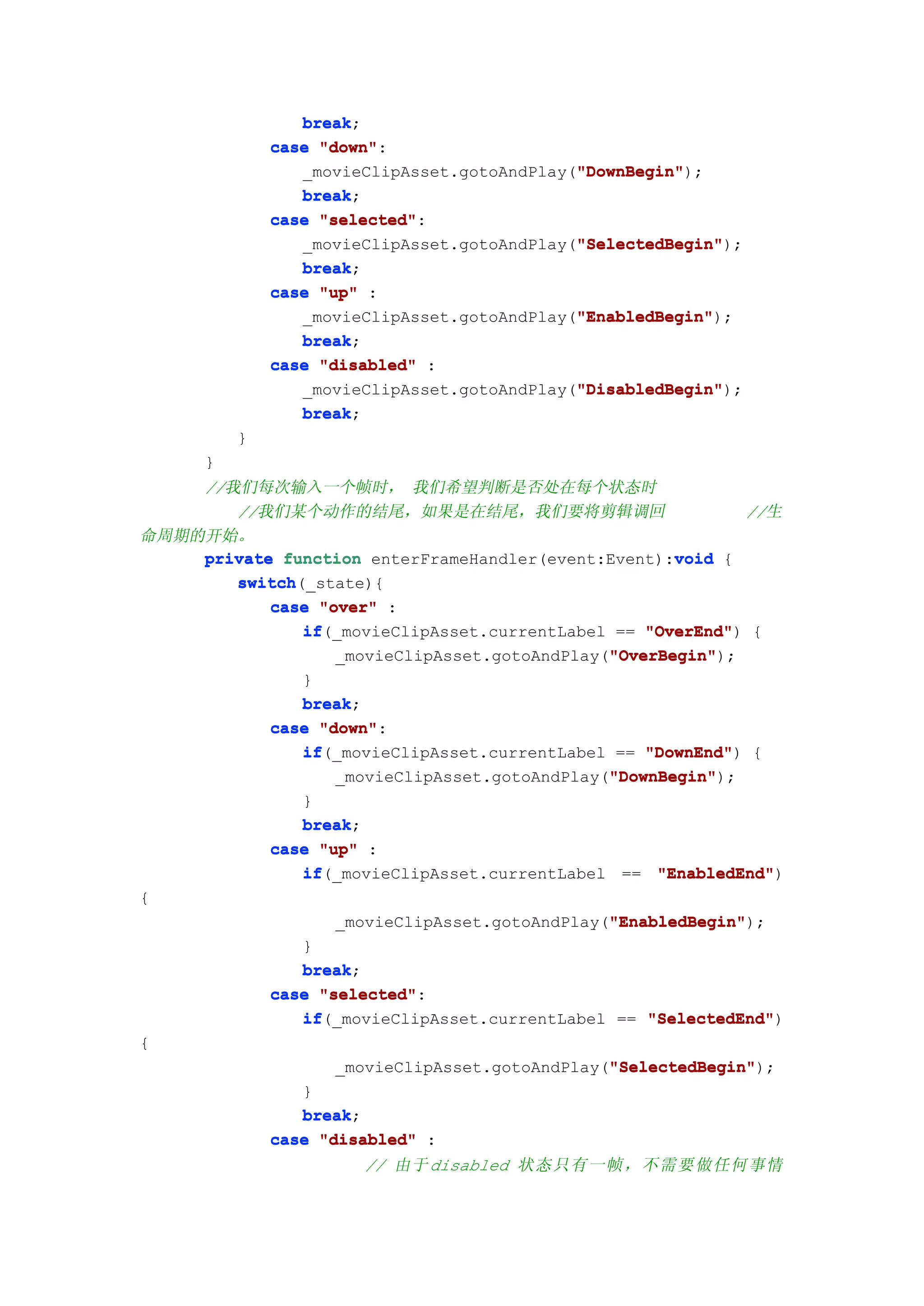 break;
                 break
              case "down"
                   "down":
                                             "DownBegin"
                                             "DownBegin");
                 _movieClipAsset.gotoAndPlay("DownBegin"
                 break;
                 break
              case "selected"
                   "selected":
                                             "SelectedBegin"
                                             "SelectedBegin");
                 _movieClipAsset.gotoAndPlay("SelectedBegin"
                 break
                 break;
              case "up" :
                                             "EnabledBegin"
                                             "EnabledBegin");
                 _movieClipAsset.gotoAndPlay("EnabledBegin"
                 break;
                 break
              case "disabled" :
                                             "DisabledBegin"
                                             "DisabledBegin");
                 _movieClipAsset.gotoAndPlay("DisabledBegin"
                 break;
                 break
          }
      }
    //我们每次输入一个帧时， 我们希望判断是否处在每个状态时
       //我们某个动作的结尾，如果是在结尾，我们要将剪辑调回                           //生
命周期的开始。
                                                     void
    private function enterFrameHandler(event:Event):void {
       switch(_state){
       switch
           case "over" :
              if(_movieClipAsset.currentLabel == "OverEnd" {
              if                                  "OverEnd")
                                              "OverBegin"
                                              "OverBegin");
                  _movieClipAsset.gotoAndPlay("OverBegin"
              }
              break;
              break
           case "down"
                "down":
              if
              if(_movieClipAsset.currentLabel == "DownEnd" {
                                                  "DownEnd")
                                              "DownBegin"
                                              "DownBegin");
                  _movieClipAsset.gotoAndPlay("DownBegin"
              }
              break;
              break
           case "up" :
              if(_movieClipAsset.currentLabel == "EnabledEnd"
              if                                   "EnabledEnd")
{
                                              "EnabledBegin"
                                              "EnabledBegin");
                  _movieClipAsset.gotoAndPlay("EnabledBegin"
              }
              break;
              break
           case "selected"
                "selected":
              if(_movieClipAsset.currentLabel == "SelectedEnd"
              if                                  "SelectedEnd")
{
                                              "SelectedBegin"
                                              "SelectedBegin");
                  _movieClipAsset.gotoAndPlay("SelectedBegin"
              }
              break;
              break
           case "disabled" :
                       // 由于 disabled 状态只有一帧，不需要做任何事情
 