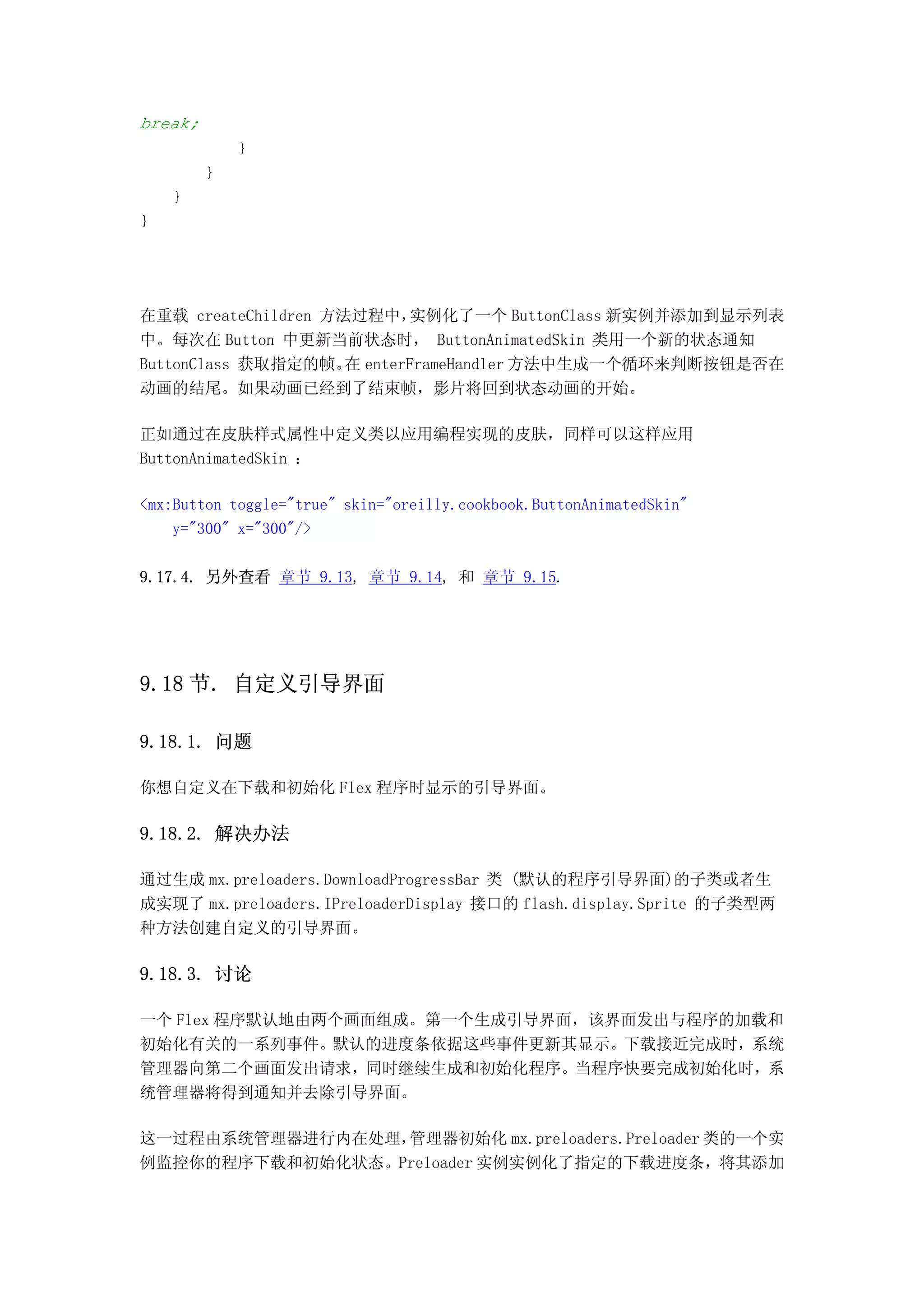 break;
             }
         }
    }
}




在重载 createChildren 方法过程中，实例化了一个 ButtonClass 新实例并添加到显示列表
中。每次在 Button 中更新当前状态时， ButtonAnimatedSkin 类用一个新的状态通知
ButtonClass 获取指定的帧。 enterFrameHandler 方法中生成一个循环来判断按钮是否在
                     在
动画的结尾。如果动画已经到了结束帧，影片将回到状态动画的开始。

正如通过在皮肤样式属性中定义类以应用编程实现的皮肤，同样可以这样应用
ButtonAnimatedSkin ：

<mx:Button toggle="true" skin="oreilly.cookbook.ButtonAnimatedSkin"
    y="300" x="300"/>

9.17.4. 另外查看 章节 9.13, 章节 9.14, 和 章节 9.15.




9.18 节. 自定义引导界面

9.18.1. 问题

你想自定义在下载和初始化 Flex 程序时显示的引导界面。

9.18.2. 解决办法

通过生成 mx.preloaders.DownloadProgressBar 类 (默认的程序引导界面)的子类或者生
成实现了 mx.preloaders.IPreloaderDisplay 接口的 flash.display.Sprite 的子类型两
种方法创建自定义的引导界面。

9.18.3. 讨论

一个 Flex 程序默认地由两个画面组成。第一个生成引导界面，该界面发出与程序的加载和
初始化有关的一系列事件。默认的进度条依据这些事件更新其显示。下载接近完成时，系统
管理器向第二个画面发出请求，同时继续生成和初始化程序。当程序快要完成初始化时，系
统管理器将得到通知并去除引导界面。

这一过程由系统管理器进行内在处理，管理器初始化 mx.preloaders.Preloader 类的一个实
例监控你的程序下载和初始化状态。Preloader 实例实例化了指定的下载进度条，将其添加
 