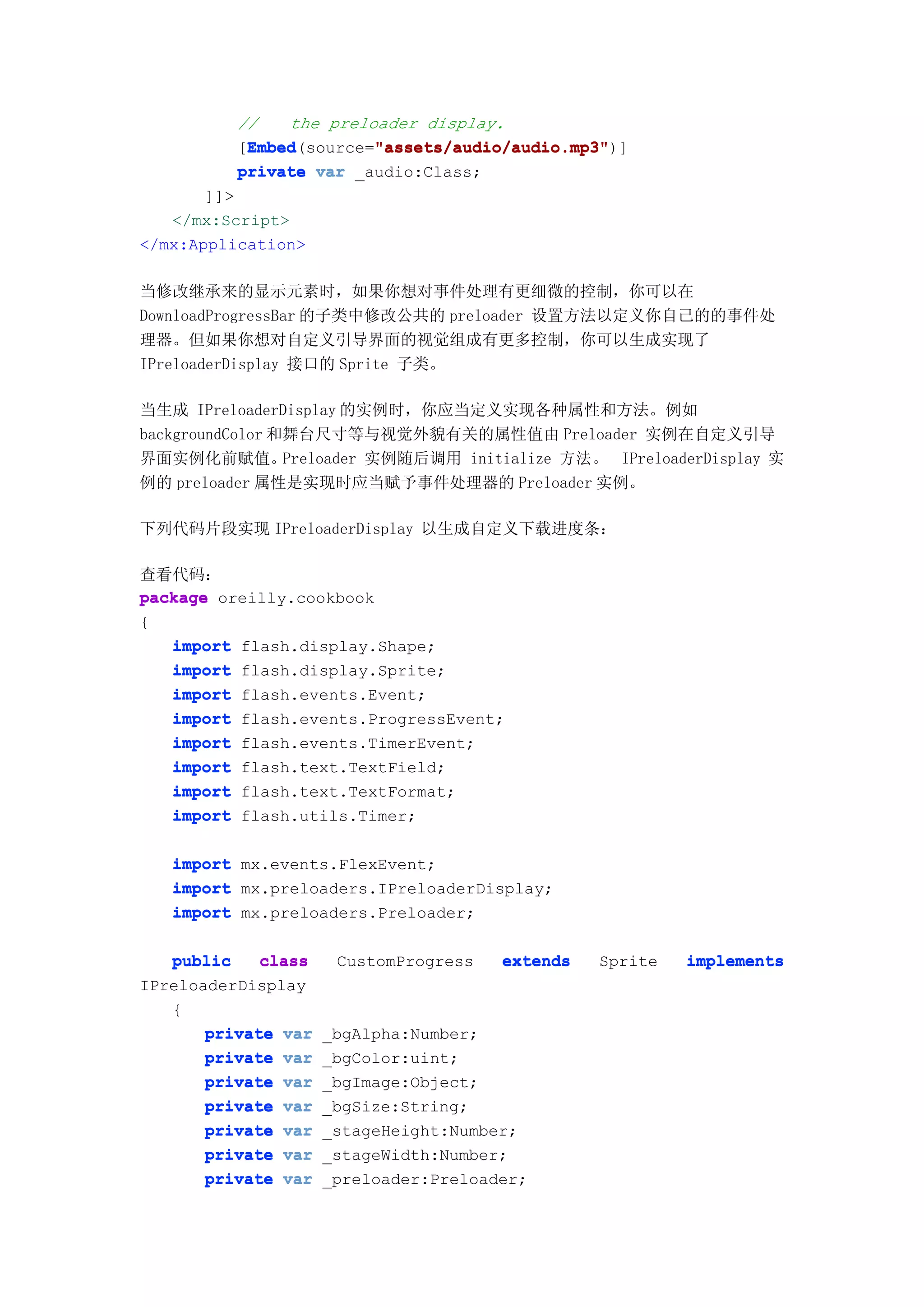 //   the preloader display.
           Embed        "assets/audio/audio.mp3"
           Embed(source="assets/audio/audio.mp3"
          [Embed        "assets/audio/audio.mp3")]
          private var _audio:Class;
       ]]>
   </mx:Script>
</mx:Application>

当修改继承来的显示元素时，如果你想对事件处理有更细微的控制，你可以在
DownloadProgressBar 的子类中修改公共的 preloader 设置方法以定义你自己的的事件处
理器。但如果你想对自定义引导界面的视觉组成有更多控制，你可以生成实现了
IPreloaderDisplay 接口的 Sprite 子类。

当生成 IPreloaderDisplay 的实例时，你应当定义实现各种属性和方法。例如
backgroundColor 和舞台尺寸等与视觉外貌有关的属性值由 Preloader 实例在自定义引导
界面实例化前赋值。        Preloader 实例随后调用 initialize 方法。 IPreloaderDisplay 实
例的 preloader 属性是实现时应当赋予事件处理器的 Preloader 实例。

下列代码片段实现 IPreloaderDisplay 以生成自定义下载进度条：

查看代码：
package oreilly.cookbook
{
   import flash.display.Shape;
   import flash.display.Sprite;
   import flash.events.Event;
   import flash.events.ProgressEvent;
   import flash.events.TimerEvent;
   import flash.text.TextField;
   import flash.text.TextFormat;
   import flash.utils.Timer;

   import mx.events.FlexEvent;
   import mx.preloaders.IPreloaderDisplay;
   import mx.preloaders.Preloader;

   public    class    CustomProgress   extends   Sprite   implements
IPreloaderDisplay
   {
       private var   _bgAlpha:Number;
       private var   _bgColor:uint;
       private var   _bgImage:Object;
       private var   _bgSize:String;
       private var   _stageHeight:Number;
       private var   _stageWidth:Number;
       private var   _preloader:Preloader;
 