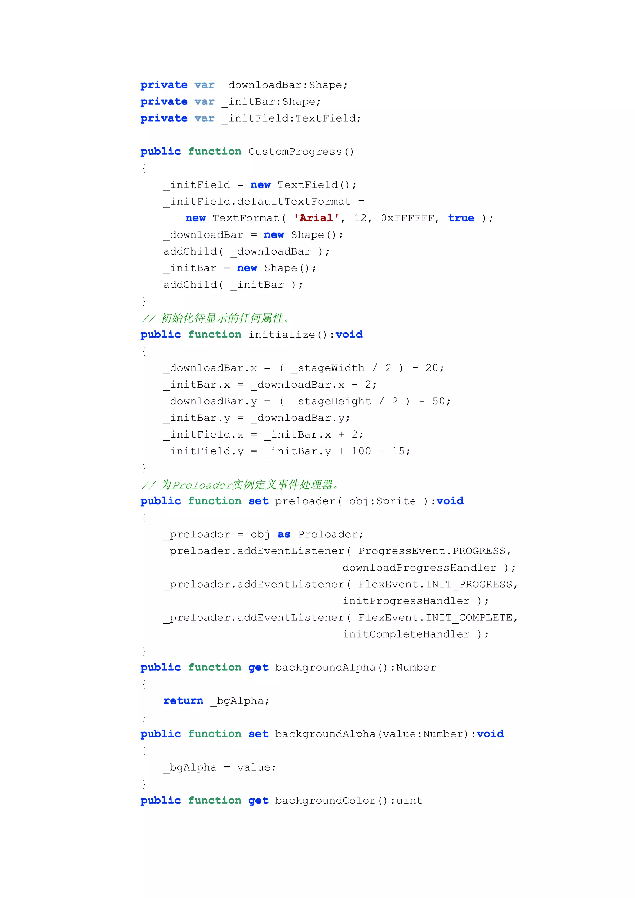 private var _downloadBar:Shape;
private var _initBar:Shape;
private var _initField:TextField;

public function CustomProgress()
{
   _initField = new TextField();
   _initField.defaultTextFormat =
       new TextFormat( 'Arial' 12, 0xFFFFFF, true );
                       'Arial',
   _downloadBar = new Shape();
   addChild( _downloadBar );
   _initBar = new Shape();
   addChild( _initBar );
}
// 初始化待显示的任何属性。
                             void
public function initialize():void
{
   _downloadBar.x = ( _stageWidth / 2 ) - 20;
   _initBar.x = _downloadBar.x - 2;
   _downloadBar.y = ( _stageHeight / 2 ) - 50;
   _initBar.y = _downloadBar.y;
   _initField.x = _initBar.x + 2;
   _initField.y = _initBar.y + 100 - 15;
}
// 为Preloader实例定义事件处理器。
                                             void
public function set preloader( obj:Sprite ):void
{
   _preloader = obj as Preloader;
   _preloader.addEventListener( ProgressEvent.PROGRESS,
                              downloadProgressHandler );
   _preloader.addEventListener( FlexEvent.INIT_PROGRESS,
                              initProgressHandler );
   _preloader.addEventListener( FlexEvent.INIT_COMPLETE,
                              initCompleteHandler );
}
public function get backgroundAlpha():Number
{
   return _bgAlpha;
}
                                                  void
public function set backgroundAlpha(value:Number):void
{
   _bgAlpha = value;
}
public function get backgroundColor():uint
 