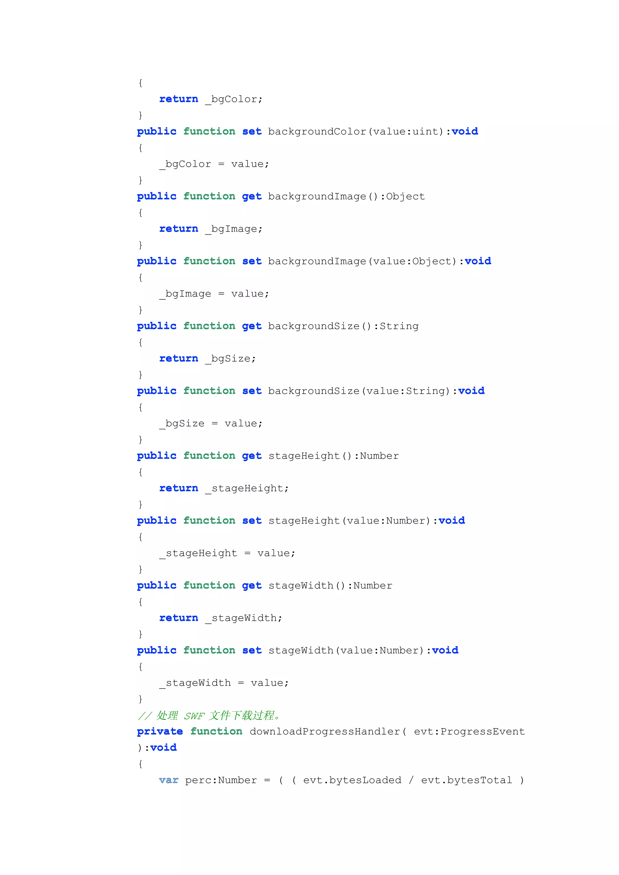 {
    return _bgColor;
}
                                                void
public function set backgroundColor(value:uint):void
{
   _bgColor = value;
}
public function get backgroundImage():Object
{
   return _bgImage;
}
                                                  void
public function set backgroundImage(value:Object):void
{
    _bgImage = value;
}
public function get backgroundSize():String
{
   return _bgSize;
}
                                                 void
public function set backgroundSize(value:String):void
{
   _bgSize = value;
}
public function get stageHeight():Number
{
   return _stageHeight;
}
                                              void
public function set stageHeight(value:Number):void
{
    _stageHeight = value;
}
public function get stageWidth():Number
{
   return _stageWidth;
}
                                             void
public function set stageWidth(value:Number):void
{
    _stageWidth = value;
}
// 处理 SWF 文件下载过程。
private function downloadProgressHandler( evt:ProgressEvent
  void
):void
{
   var perc:Number = ( ( evt.bytesLoaded / evt.bytesTotal )
 