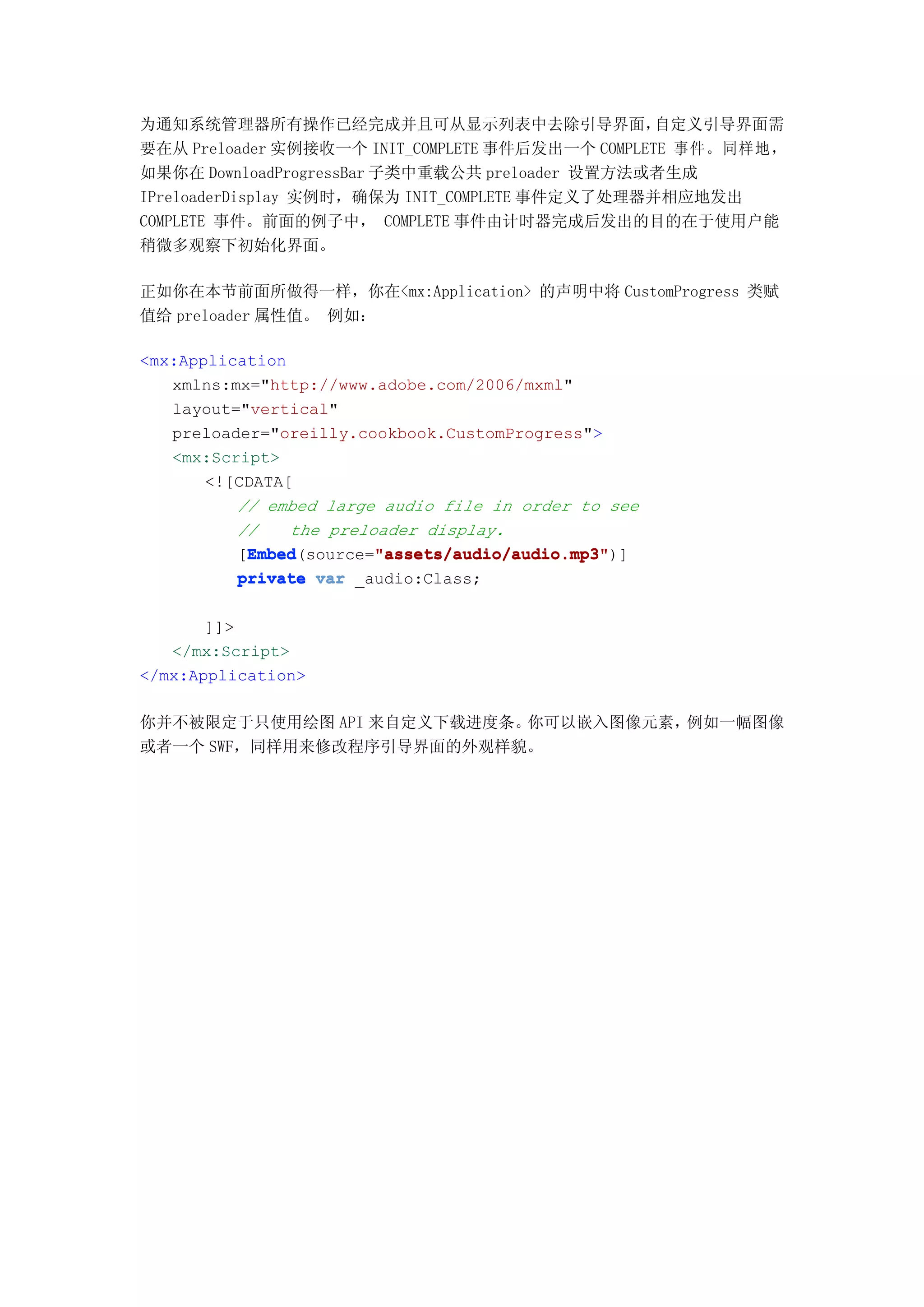 为通知系统管理器所有操作已经完成并且可从显示列表中去除引导界面，                  自定义引导界面需
要在从 Preloader 实例接收一个 INIT_COMPLETE 事件后发出一个 COMPLETE 事件。同样地，
如果你在 DownloadProgressBar 子类中重载公共 preloader 设置方法或者生成
IPreloaderDisplay 实例时，确保为 INIT_COMPLETE 事件定义了处理器并相应地发出
COMPLETE 事件。前面的例子中， COMPLETE 事件由计时器完成后发出的目的在于使用户能
稍微多观察下初始化界面。

正如你在本节前面所做得一样，你在<mx:Application> 的声明中将 CustomProgress 类赋
值给 preloader 属性值。 例如：

<mx:Application
   xmlns:mx="http://www.adobe.com/2006/mxml"
   layout="vertical"
   preloader="oreilly.cookbook.CustomProgress">
   <mx:Script>
       <![CDATA[
          // embed large audio file in order to see
          //    the preloader display.
           Embed         "assets/audio/audio.mp3"
           Embed(source="assets/audio/audio.mp3"
          [Embed         "assets/audio/audio.mp3")]
          private var _audio:Class;

       ]]>
   </mx:Script>
</mx:Application>

你并不被限定于只使用绘图 API 来自定义下载进度条。你可以嵌入图像元素，例如一幅图像
或者一个 SWF，同样用来修改程序引导界面的外观样貌。
 