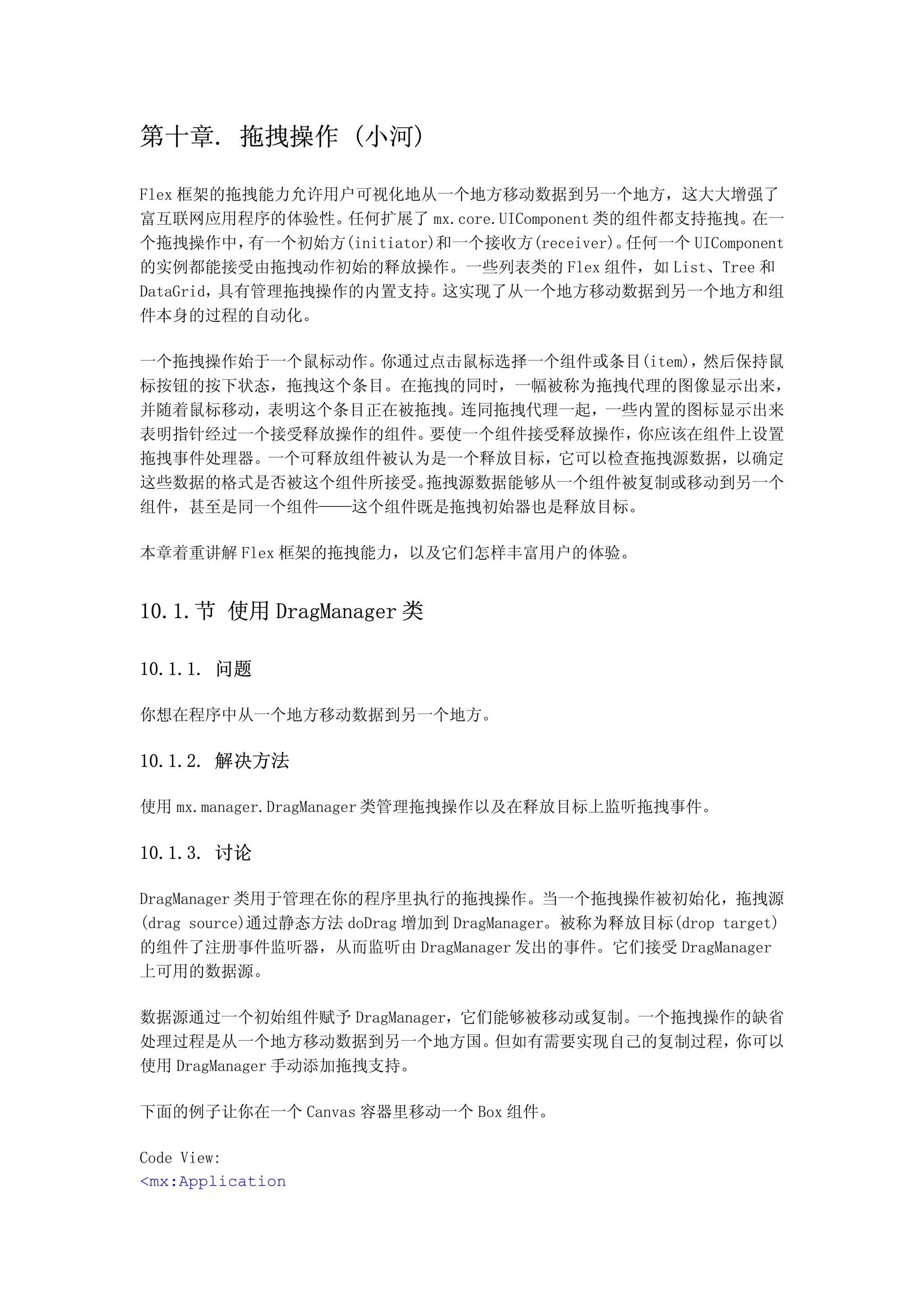 第十章. 拖拽操作 (小河)

Flex 框架的拖拽能力允许用户可视化地从一个地方移动数据到另一个地方，这大大增强了
富互联网应用程序的体验性。    任何扩展了 mx.core.UIComponent 类的组件都支持拖拽。    在一
个拖拽操作中，    有一个初始方(initiator)和一个接收方(receiver)。任何一个 UIComponent
的实例都能接受由拖拽动作初始的释放操作。一些列表类的 Flex 组件，如 List、Tree 和
DataGrid，具有管理拖拽操作的内置支持。     这实现了从一个地方移动数据到另一个地方和组
件本身的过程的自动化。

一个拖拽操作始于一个鼠标动作。你通过点击鼠标选择一个组件或条目(item)，然后保持鼠
标按钮的按下状态，拖拽这个条目。在拖拽的同时，一幅被称为拖拽代理的图像显示出来，
并随着鼠标移动，表明这个条目正在被拖拽。连同拖拽代理一起，一些内置的图标显示出来
表明指针经过一个接受释放操作的组件。要使一个组件接受释放操作，你应该在组件上设置
拖拽事件处理器。一个可释放组件被认为是一个释放目标，它可以检查拖拽源数据，以确定
这些数据的格式是否被这个组件所接受。拖拽源数据能够从一个组件被复制或移动到另一个
组件，甚至是同一个组件——这个组件既是拖拽初始器也是释放目标。

本章着重讲解 Flex 框架的拖拽能力，以及它们怎样丰富用户的体验。


10.1.节 使用 DragManager 类

10.1.1. 问题

你想在程序中从一个地方移动数据到另一个地方。

10.1.2. 解决方法

使用 mx.manager.DragManager 类管理拖拽操作以及在释放目标上监听拖拽事件。

10.1.3. 讨论

DragManager 类用于管理在你的程序里执行的拖拽操作。当一个拖拽操作被初始化，拖拽源
(drag source)通过静态方法 doDrag 增加到 DragManager。被称为释放目标(drop target)
的组件了注册事件监听器，从而监听由 DragManager 发出的事件。它们接受 DragManager
上可用的数据源。

数据源通过一个初始组件赋予 DragManager，它们能够被移动或复制。一个拖拽操作的缺省
处理过程是从一个地方移动数据到另一个地方国。      但如有需要实现自己的复制过程，你可以
使用 DragManager 手动添加拖拽支持。

下面的例子让你在一个 Canvas 容器里移动一个 Box 组件。

Code View:
<mx:Application
 