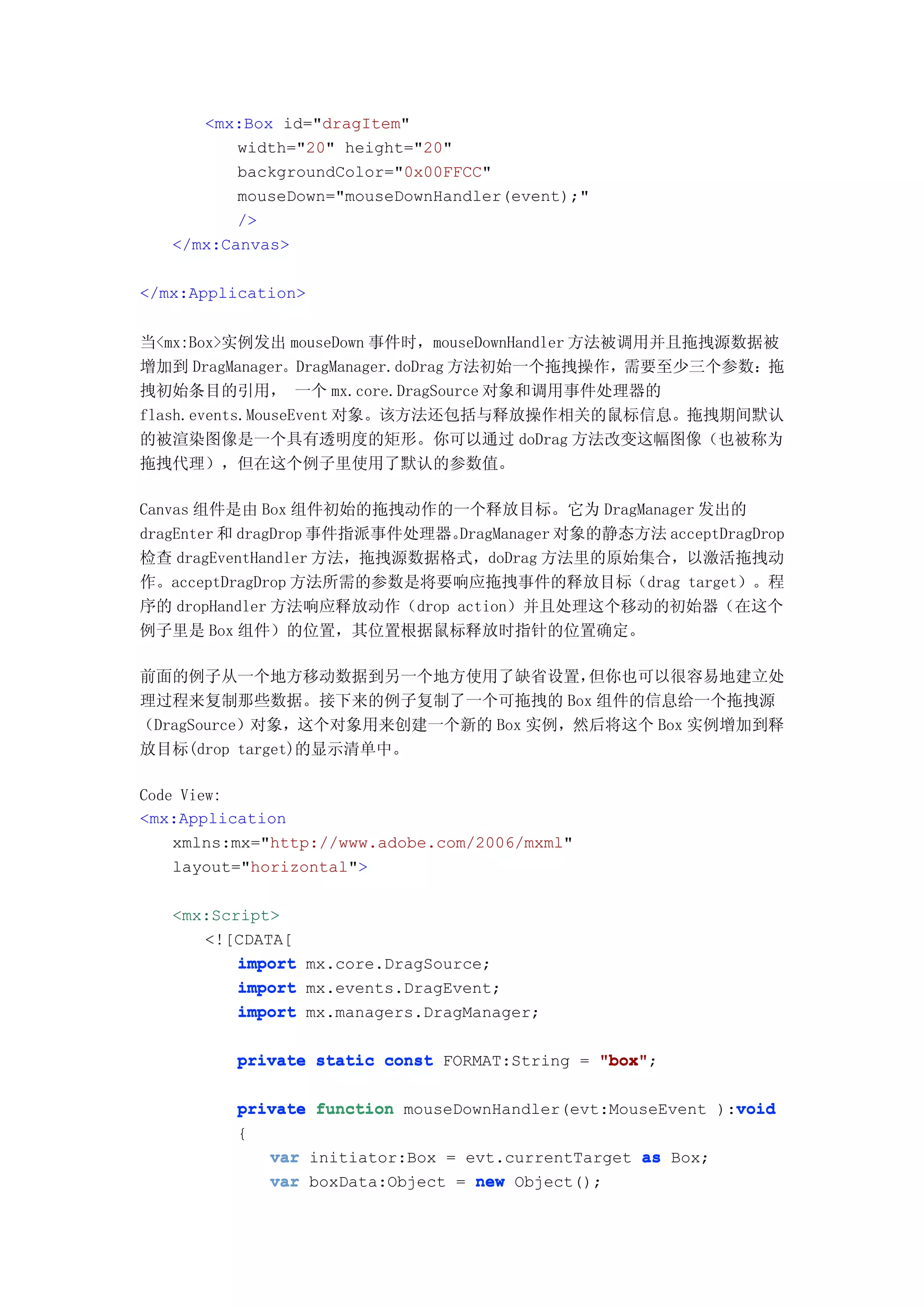 <mx:Box id="dragItem"
          width="20" height="20"
          backgroundColor="0x00FFCC"
          mouseDown="mouseDownHandler(event);"
          />
   </mx:Canvas>

</mx:Application>


当<mx:Box>实例发出 mouseDown 事件时，mouseDownHandler 方法被调用并且拖拽源数据被
增加到 DragManager。DragManager.doDrag 方法初始一个拖拽操作，需要至少三个参数：拖
拽初始条目的引用， 一个 mx.core.DragSource 对象和调用事件处理器的
flash.events.MouseEvent 对象。该方法还包括与释放操作相关的鼠标信息。拖拽期间默认
的被渲染图像是一个具有透明度的矩形。你可以通过 doDrag 方法改变这幅图像（也被称为
拖拽代理），但在这个例子里使用了默认的参数值。

Canvas 组件是由 Box 组件初始的拖拽动作的一个释放目标。它为 DragManager 发出的
dragEnter 和 dragDrop 事件指派事件处理器。DragManager 对象的静态方法 acceptDragDrop
检查 dragEventHandler 方法，拖拽源数据格式，doDrag 方法里的原始集合，以激活拖拽动
作。acceptDragDrop 方法所需的参数是将要响应拖拽事件的释放目标（drag target）。程
序的 dropHandler 方法响应释放动作（drop action）并且处理这个移动的初始器（在这个
例子里是 Box 组件）的位置，其位置根据鼠标释放时指针的位置确定。

前面的例子从一个地方移动数据到另一个地方使用了缺省设置，        但你也可以很容易地建立处
理过程来复制那些数据。接下来的例子复制了一个可拖拽的 Box 组件的信息给一个拖拽源
（DragSource）对象，这个对象用来创建一个新的 Box 实例，然后将这个 Box 实例增加到释
放目标(drop target)的显示清单中。

Code View:
<mx:Application
    xmlns:mx="http://www.adobe.com/2006/mxml"
    layout="horizontal">

   <mx:Script>
      <![CDATA[
          import mx.core.DragSource;
          import mx.events.DragEvent;
          import mx.managers.DragManager;

          private static const FORMAT:String = "box"
                                               "box";

                                                             void
          private function mouseDownHandler(evt:MouseEvent ):void
          {
             var initiator:Box = evt.currentTarget as Box;
             var boxData:Object = new Object();
 