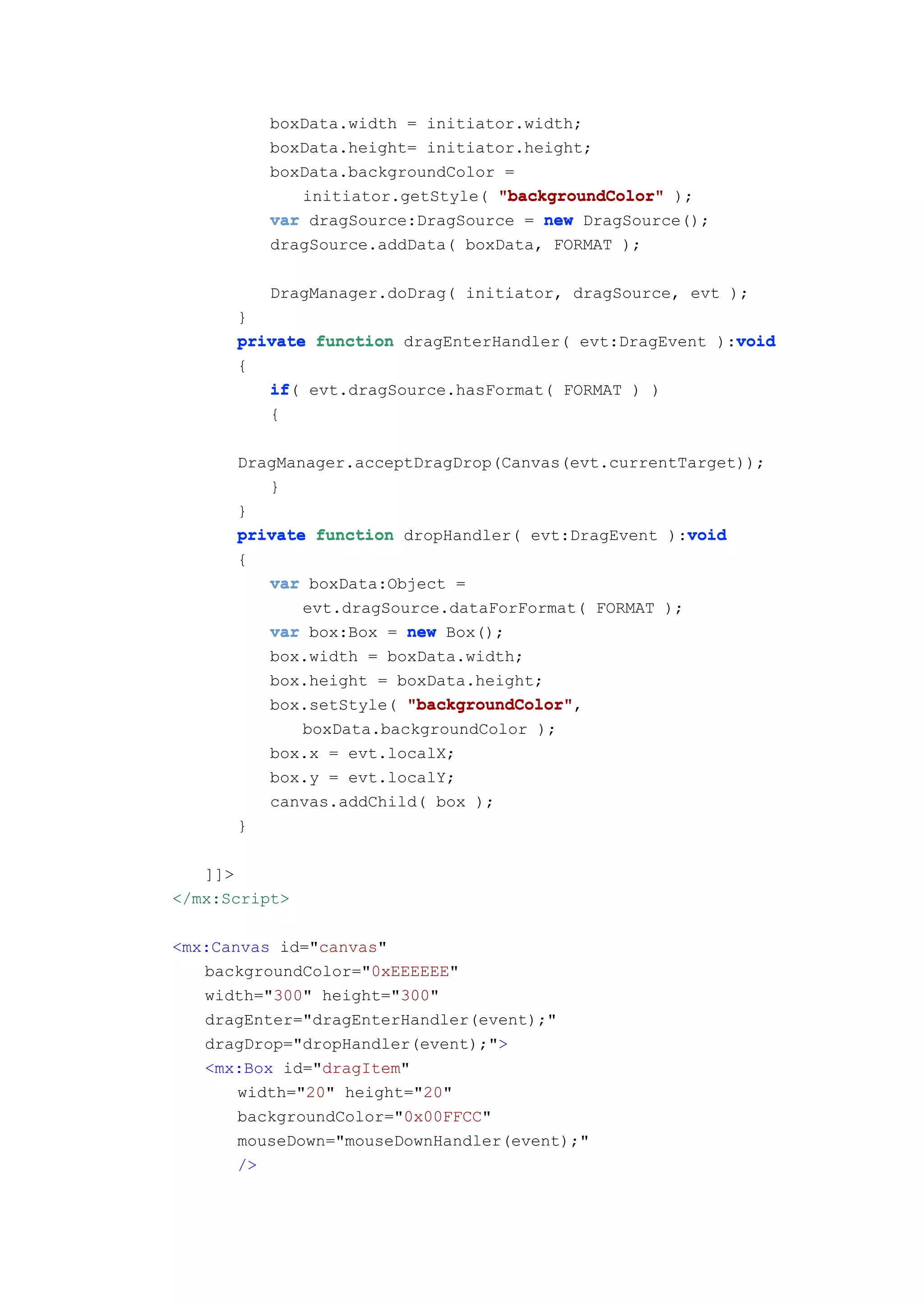 boxData.width = initiator.width;
          boxData.height= initiator.height;
          boxData.backgroundColor =
             initiator.getStyle( "backgroundColor" );
          var dragSource:DragSource = new DragSource();
          dragSource.addData( boxData, FORMAT );

          DragManager.doDrag( initiator, dragSource, evt );
      }
                                                         void
      private function dragEnterHandler( evt:DragEvent ):void
      {
         if(
         if evt.dragSource.hasFormat( FORMAT ) )
         {

      DragManager.acceptDragDrop(Canvas(evt.currentTarget));
         }
      }
                                                    void
      private function dropHandler( evt:DragEvent ):void
      {
          var boxData:Object =
             evt.dragSource.dataForFormat( FORMAT );
          var box:Box = new Box();
          box.width = boxData.width;
          box.height = boxData.height;
          box.setStyle( "backgroundColor"
                        "backgroundColor",
             boxData.backgroundColor );
          box.x = evt.localX;
          box.y = evt.localY;
          canvas.addChild( box );
      }

   ]]>
</mx:Script>

<mx:Canvas id="canvas"
   backgroundColor="0xEEEEEE"
   width="300" height="300"
   dragEnter="dragEnterHandler(event);"
   dragDrop="dropHandler(event);">
   <mx:Box id="dragItem"
       width="20" height="20"
       backgroundColor="0x00FFCC"
       mouseDown="mouseDownHandler(event);"
       />
 