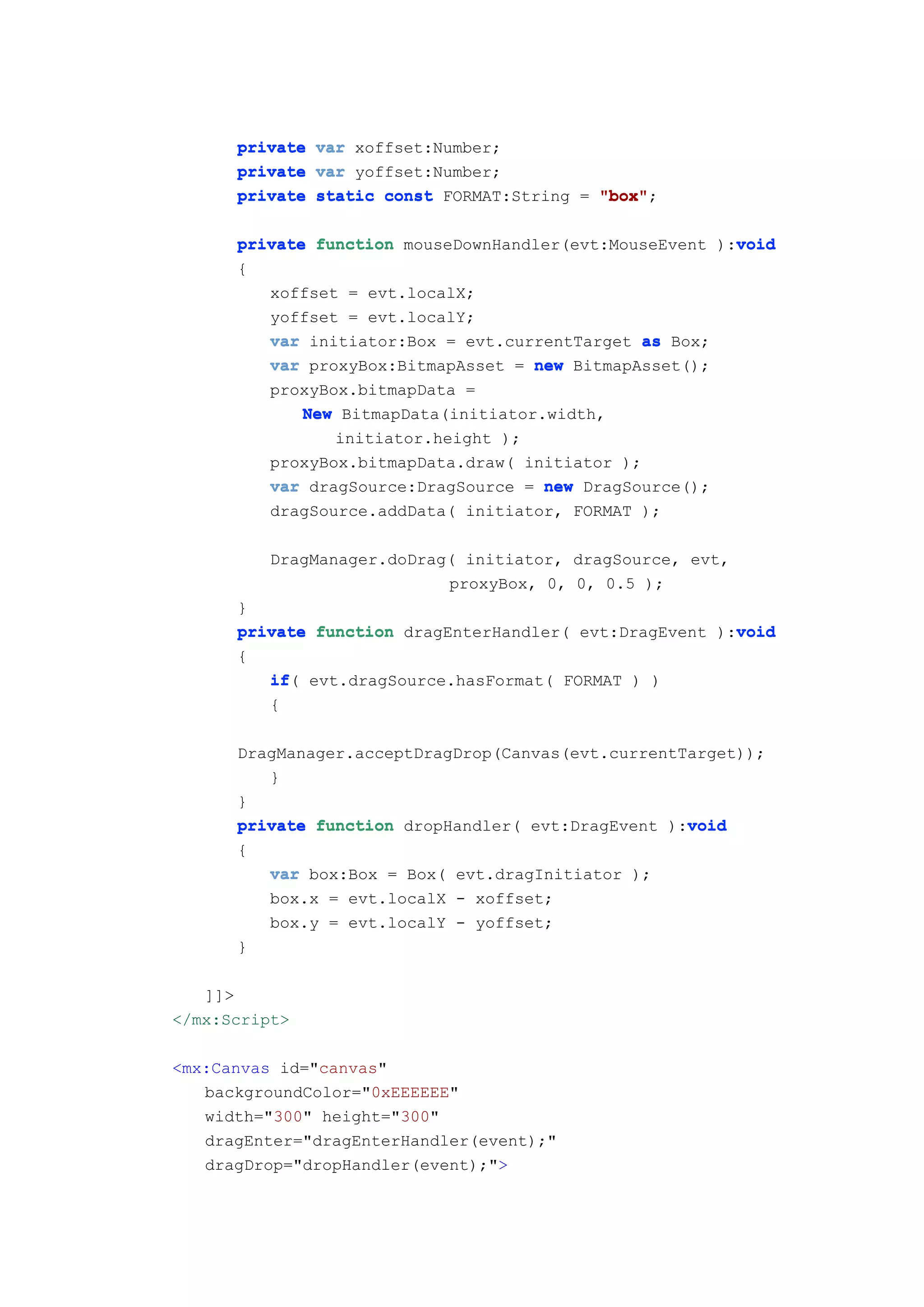 private var xoffset:Number;
      private var yoffset:Number;
      private static const FORMAT:String = "box"
                                           "box";

                                                         void
      private function mouseDownHandler(evt:MouseEvent ):void
      {
         xoffset = evt.localX;
         yoffset = evt.localY;
         var initiator:Box = evt.currentTarget as Box;
         var proxyBox:BitmapAsset = new BitmapAsset();
         proxyBox.bitmapData =
             New BitmapData(initiator.width,
                initiator.height );
         proxyBox.bitmapData.draw( initiator );
         var dragSource:DragSource = new DragSource();
         dragSource.addData( initiator, FORMAT );

          DragManager.doDrag( initiator, dragSource, evt,
                            proxyBox, 0, 0, 0.5 );
      }
                                                         void
      private function dragEnterHandler( evt:DragEvent ):void
      {
         if(
         if evt.dragSource.hasFormat( FORMAT ) )
         {

      DragManager.acceptDragDrop(Canvas(evt.currentTarget));
         }
      }
                                                    void
      private function dropHandler( evt:DragEvent ):void
      {
          var box:Box = Box( evt.dragInitiator );
          box.x = evt.localX - xoffset;
          box.y = evt.localY - yoffset;
      }

   ]]>
</mx:Script>

<mx:Canvas id="canvas"
   backgroundColor="0xEEEEEE"
   width="300" height="300"
   dragEnter="dragEnterHandler(event);"
   dragDrop="dropHandler(event);">
 
