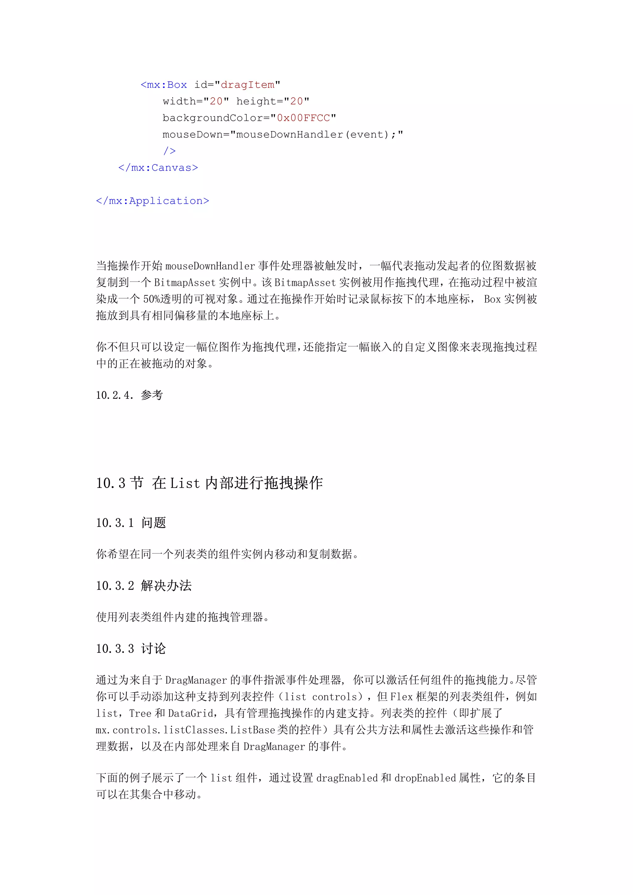 <mx:Box id="dragItem"
          width="20" height="20"
          backgroundColor="0x00FFCC"
          mouseDown="mouseDownHandler(event);"
          />
   </mx:Canvas>

</mx:Application>




当拖操作开始 mouseDownHandler 事件处理器被触发时，一幅代表拖动发起者的位图数据被
复制到一个 BitmapAsset 实例中。 BitmapAsset 实例被用作拖拽代理，
                        该                    在拖动过程中被渲
染成一个 50%透明的可视对象。     通过在拖操作开始时记录鼠标按下的本地座标， Box 实例被
拖放到具有相同偏移量的本地座标上。

你不但只可以设定一幅位图作为拖拽代理，还能指定一幅嵌入的自定义图像来表现拖拽过程
中的正在被拖动的对象。

10.2.4．参考




10.3 节 在 List 内部进行拖拽操作

10.3.1 问题

你希望在同一个列表类的组件实例内移动和复制数据。

10.3.2 解决办法

使用列表类组件内建的拖拽管理器。

10.3.3 讨论

通过为来自于 DragManager 的事件指派事件处理器, 你可以激活任何组件的拖拽能力。        尽管
你可以手动添加这种支持到列表控件（list controls），但 Flex 框架的列表类组件，例如
list，Tree 和 DataGrid，具有管理拖拽操作的内建支持。列表类的控件（即扩展了
mx.controls.listClasses.ListBase 类的控件）具有公共方法和属性去激活这些操作和管
理数据，以及在内部处理来自 DragManager 的事件。

下面的例子展示了一个 list 组件，通过设置 dragEnabled 和 dropEnabled 属性，它的条目
可以在其集合中移动。
 