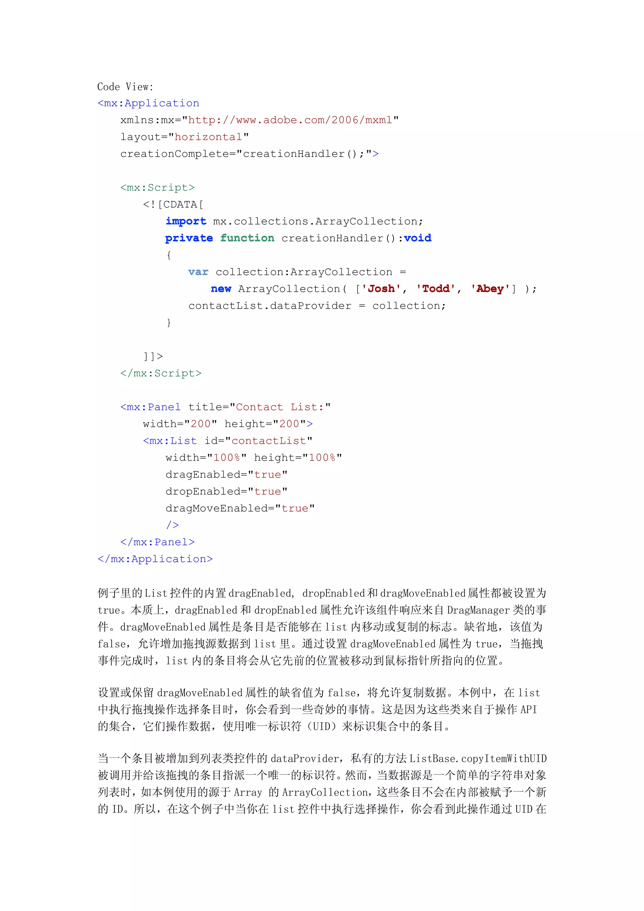 Code View:
<mx:Application
    xmlns:mx="http://www.adobe.com/2006/mxml"
    layout="horizontal"
    creationComplete="creationHandler();">

   <mx:Script>
      <![CDATA[
          import mx.collections.ArrayCollection;
                                             void
          private function creationHandler():void
          {
             var collection:ArrayCollection =
                                       'Josh' 'Todd', 'Abey']
                 new ArrayCollection( ['Josh' 'Todd' 'Abey' );
                                       'Josh',
             contactList.dataProvider = collection;
          }

      ]]>
   </mx:Script>

   <mx:Panel title="Contact List:"
       width="200" height="200">
       <mx:List id="contactList"
          width="100%" height="100%"
          dragEnabled="true"
          dropEnabled="true"
          dragMoveEnabled="true"
          />
   </mx:Panel>
</mx:Application>


例子里的 List 控件的内置 dragEnabled, dropEnabled 和 dragMoveEnabled 属性都被设置为
true。本质上，dragEnabled 和 dropEnabled 属性允许该组件响应来自 DragManager 类的事
件。dragMoveEnabled 属性是条目是否能够在 list 内移动或复制的标志。缺省地，该值为
false，允许增加拖拽源数据到 list 里。通过设置 dragMoveEnabled 属性为 true，当拖拽
事件完成时，list 内的条目将会从它先前的位置被移动到鼠标指针所指向的位置。

设置或保留 dragMoveEnabled 属性的缺省值为 false，将允许复制数据。本例中，在 list
中执行拖拽操作选择条目时，你会看到一些奇妙的事情。这是因为这些类来自于操作 API
的集合，它们操作数据，使用唯一标识符（UID）来标识集合中的条目。

当一个条目被增加到列表类控件的 dataProvider，私有的方法 ListBase.copyItemWithUID
被调用并给该拖拽的条目指派一个唯一的标识符。            然而，  当数据源是一个简单的字符串对象
列表时，  如本例使用的源于 Array 的 ArrayCollection，这些条目不会在内部被赋予一个新
的 ID。所以，在这个例子中当你在 list 控件中执行选择操作，你会看到此操作通过 UID 在
 