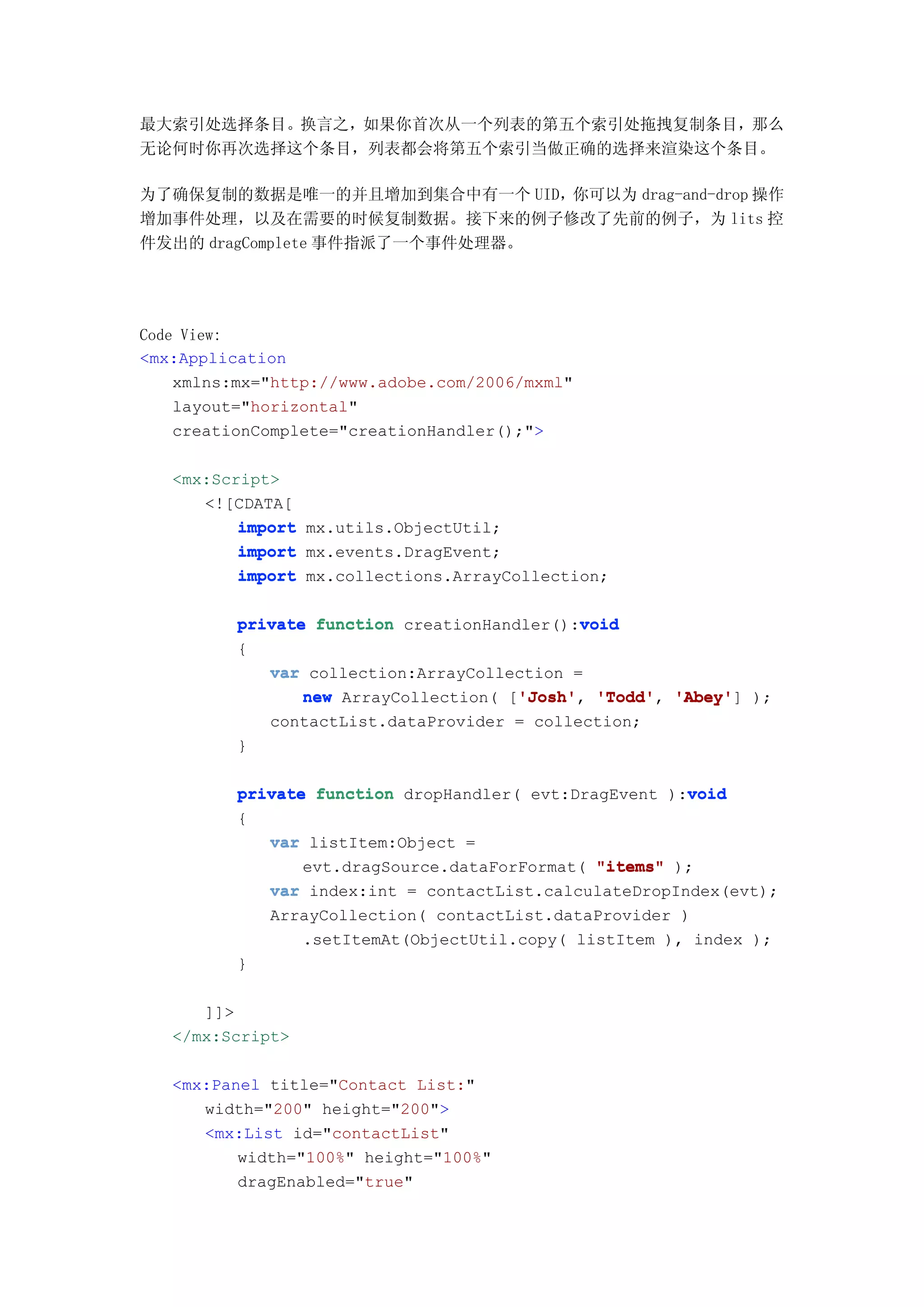 最大索引处选择条目。换言之，如果你首次从一个列表的第五个索引处拖拽复制条目，那么
无论何时你再次选择这个条目，列表都会将第五个索引当做正确的选择来渲染这个条目。

为了确保复制的数据是唯一的并且增加到集合中有一个 UID，你可以为 drag-and-drop 操作
增加事件处理，以及在需要的时候复制数据。接下来的例子修改了先前的例子，为 lits 控
件发出的 dragComplete 事件指派了一个事件处理器。




Code View:
<mx:Application
    xmlns:mx="http://www.adobe.com/2006/mxml"
    layout="horizontal"
    creationComplete="creationHandler();">

   <mx:Script>
      <![CDATA[
          import mx.utils.ObjectUtil;
          import mx.events.DragEvent;
          import mx.collections.ArrayCollection;

                                             void
          private function creationHandler():void
          {
             var collection:ArrayCollection =
                 new ArrayCollection( ['Josh' 'Todd' 'Abey' );
                                       'Josh' 'Todd', 'Abey']
                                       'Josh',
             contactList.dataProvider = collection;
          }

                                                        void
          private function dropHandler( evt:DragEvent ):void
          {
             var listItem:Object =
                 evt.dragSource.dataForFormat( "items" );
             var index:int = contactList.calculateDropIndex(evt);
             ArrayCollection( contactList.dataProvider )
                 .setItemAt(ObjectUtil.copy( listItem ), index );
          }

      ]]>
   </mx:Script>

   <mx:Panel title="Contact List:"
      width="200" height="200">
      <mx:List id="contactList"
          width="100%" height="100%"
          dragEnabled="true"
 