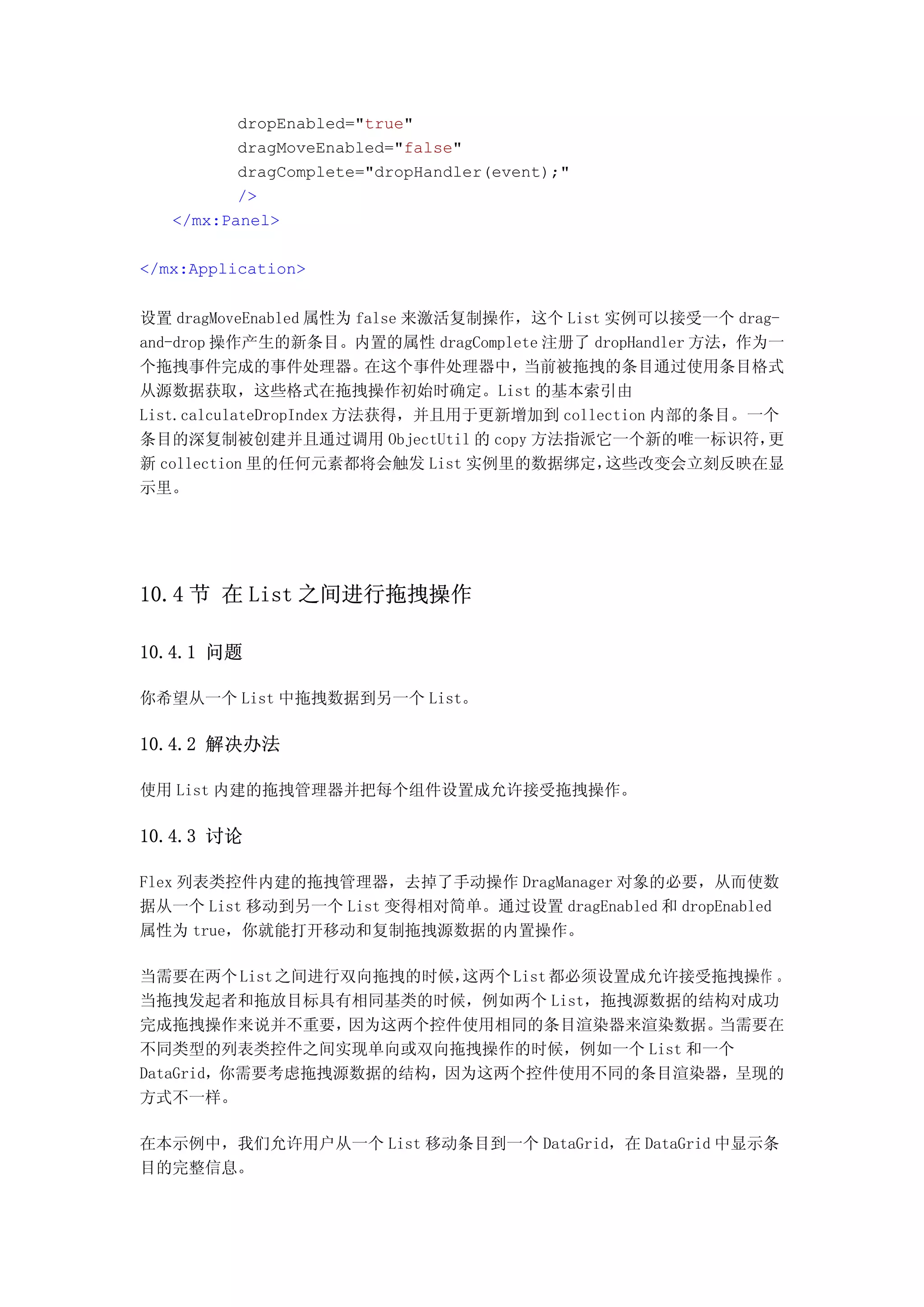 dropEnabled="true"
          dragMoveEnabled="false"
          dragComplete="dropHandler(event);"
          />
   </mx:Panel>

</mx:Application>


设置 dragMoveEnabled 属性为 false 来激活复制操作，这个 List 实例可以接受一个 drag-
and-drop 操作产生的新条目。内置的属性 dragComplete 注册了 dropHandler 方法，作为一
个拖拽事件完成的事件处理器。            在这个事件处理器中， 当前被拖拽的条目通过使用条目格式
从源数据获取，这些格式在拖拽操作初始时确定。List 的基本索引由
List.calculateDropIndex 方法获得，并且用于更新增加到 collection 内部的条目。一个
条目的深复制被创建并且通过调用 ObjectUtil 的 copy 方法指派它一个新的唯一标识符，         更
新 collection 里的任何元素都将会触发 List 实例里的数据绑定，      这些改变会立刻反映在显
示里。




10.4 节 在 List 之间进行拖拽操作

10.4.1 问题

你希望从一个 List 中拖拽数据到另一个 List。

10.4.2 解决办法

使用 List 内建的拖拽管理器并把每个组件设置成允许接受拖拽操作。

10.4.3 讨论

Flex 列表类控件内建的拖拽管理器，去掉了手动操作 DragManager 对象的必要，从而使数
据从一个 List 移动到另一个 List 变得相对简单。通过设置 dragEnabled 和 dropEnabled
属性为 true，你就能打开移动和复制拖拽源数据的内置操作。

当需要在两个 List 之间进行双向拖拽的时候，这两个 List 都必须设置成允许接受拖拽操作 。
当拖拽发起者和拖放目标具有相同基类的时候，例如两个 List，拖拽源数据的结构对成功
完成拖拽操作来说并不重要，    因为这两个控件使用相同的条目渲染器来渲染数据。   当需要在
不同类型的列表类控件之间实现单向或双向拖拽操作的时候，例如一个 List 和一个
DataGrid，你需要考虑拖拽源数据的结构，因为这两个控件使用不同的条目渲染器，呈现的
方式不一样。

在本示例中，我们允许用户从一个 List 移动条目到一个 DataGrid，在 DataGrid 中显示条
目的完整信息。
 