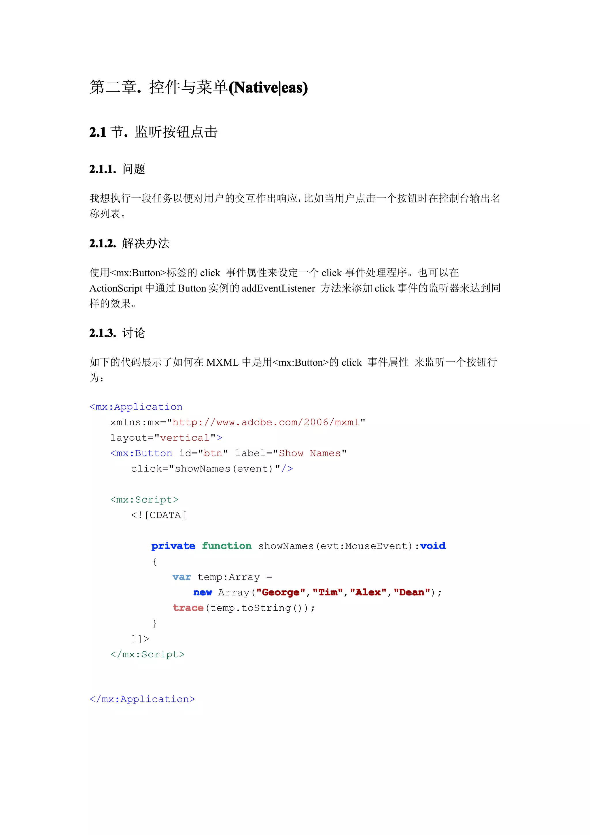 第二章. 控件与菜单(Native|eas)
   .      (Native|eas)

2.1 节. 监听按钮点击
     .

2.1.1. 问题

我想执行一段任务以便对用户的交互作出响应，比如当用户点击一个按钮时在控制台输出名
称列表。

2.1.2. 解决办法

使用<mx:Button>标签的 click 事件属性来设定一个 click 事件处理程序。也可以在
ActionScript 中通过 Button 实例的 addEventListener 方法来添加 click 事件的监听器来达到同
样的效果。

2.1.3. 讨论

如下的代码展示了如何在 MXML 中是用<mx:Button>的 click 事件属性 来监听一个按钮行
为：

<mx:Application
   xmlns:mx="http://www.adobe.com/2006/mxml"
   layout="vertical">
   <mx:Button id="btn" label="Show Names"
       click="showNames(event)"/>

   <mx:Script>
      <![CDATA[

                                                       void
            private function showNames(evt:MouseEvent):void
            {
               var temp:Array =
                   new Array("George" "Tim" "Alex" "Dean"
                             "George" "Tim","Alex" "Dean");
                             "George","Tim" "Alex","Dean"
               trace
               trace(temp.toString());
            }
      ]]>
   </mx:Script>



</mx:Application>
 