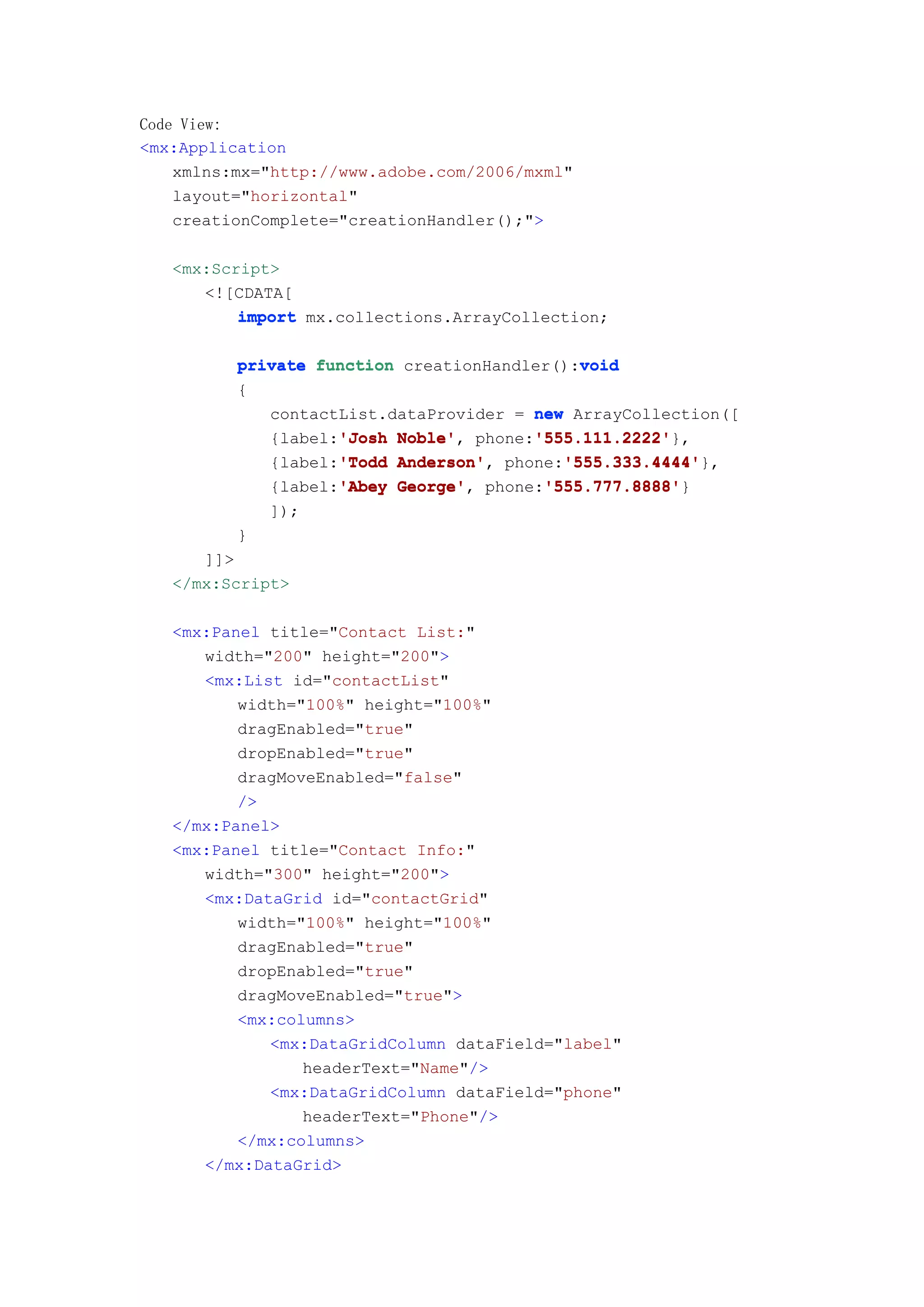 Code View:
<mx:Application
    xmlns:mx="http://www.adobe.com/2006/mxml"
    layout="horizontal"
    creationComplete="creationHandler();">

   <mx:Script>
      <![CDATA[
          import mx.collections.ArrayCollection;

                                             void
          private function creationHandler():void
          {
             contactList.dataProvider = new ArrayCollection([
                    'Josh Noble',       '555.111.2222'
             {label:'Josh Noble' phone:'555.111.2222'
                                        '555.111.2222'},
                    'Todd Anderson',       '555.333.4444'
             {label:'Todd Anderson' phone:'555.333.4444'
                                           '555.333.4444'},
                    'Abey George',       '555.777.8888'
             {label:'Abey George' phone:'555.777.8888'
                                         '555.777.8888'}
              ]);
          }
      ]]>
   </mx:Script>

   <mx:Panel title="Contact List:"
      width="200" height="200">
      <mx:List id="contactList"
          width="100%" height="100%"
          dragEnabled="true"
          dropEnabled="true"
          dragMoveEnabled="false"
          />
   </mx:Panel>
   <mx:Panel title="Contact Info:"
      width="300" height="200">
      <mx:DataGrid id="contactGrid"
          width="100%" height="100%"
          dragEnabled="true"
          dropEnabled="true"
          dragMoveEnabled="true">
          <mx:columns>
             <mx:DataGridColumn dataField="label"
                 headerText="Name"/>
             <mx:DataGridColumn dataField="phone"
                 headerText="Phone"/>
          </mx:columns>
      </mx:DataGrid>
 