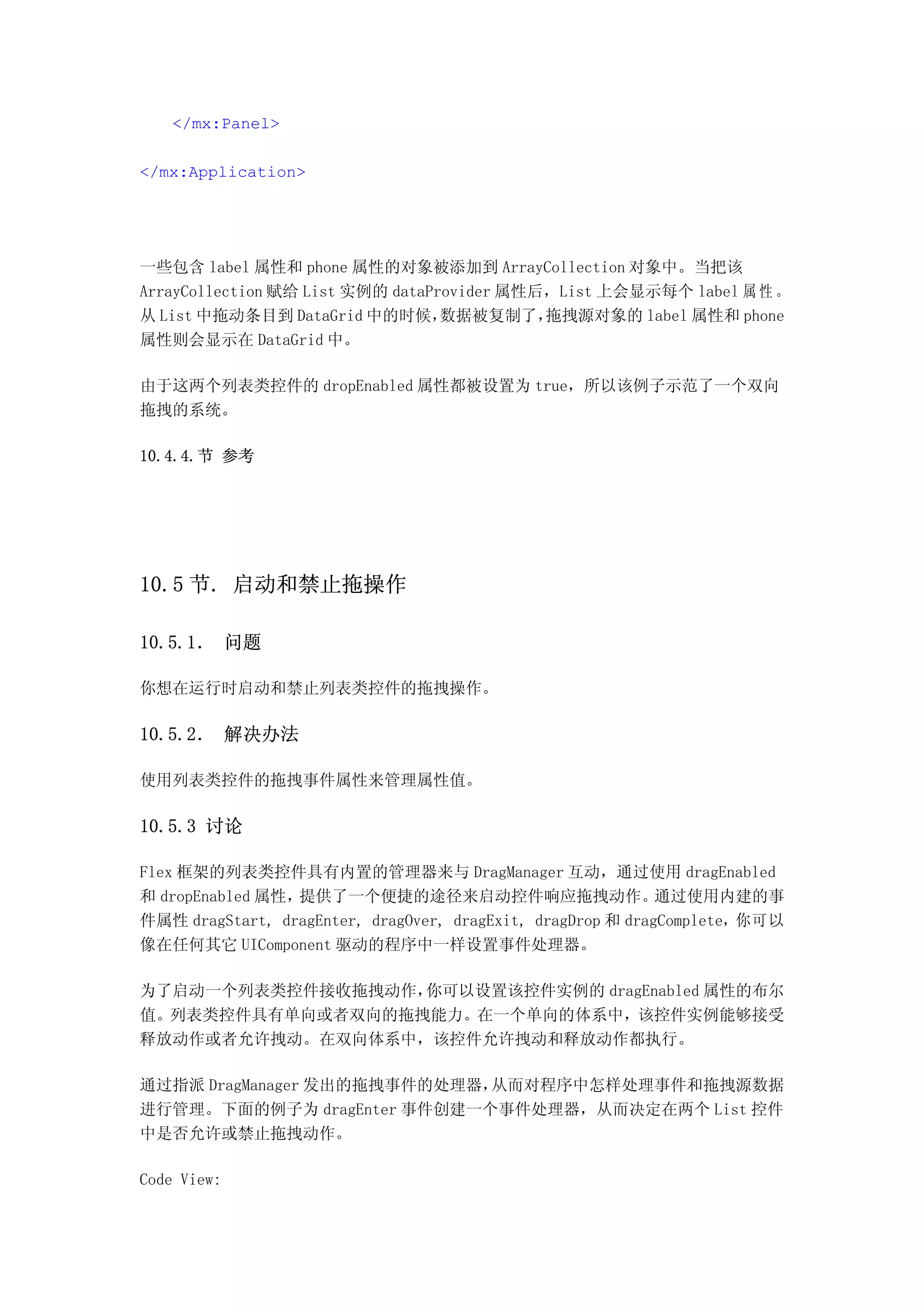 </mx:Panel>

</mx:Application>




一些包含 label 属性和 phone 属性的对象被添加到 ArrayCollection 对象中。当把该
ArrayCollection 赋给 List 实例的 dataProvider 属性后，List 上会显示每个 label 属 性 。
从 List 中拖动条目到 DataGrid 中的时候，      数据被复制了，   拖拽源对象的 label 属性和 phone
属性则会显示在 DataGrid 中。

由于这两个列表类控件的 dropEnabled 属性都被设置为 true，所以该例子示范了一个双向
拖拽的系统。

10.4.4.节 参考




10.5 节. 启动和禁止拖操作

10.5.1． 问题

你想在运行时启动和禁止列表类控件的拖拽操作。

10.5.2． 解决办法

使用列表类控件的拖拽事件属性来管理属性值。

10.5.3 讨论

Flex 框架的列表类控件具有内置的管理器来与 DragManager 互动，通过使用 dragEnabled
和 dropEnabled 属性，提供了一个便捷的途径来启动控件响应拖拽动作。                      通过使用内建的事
件属性 dragStart, dragEnter, dragOver, dragExit, dragDrop 和 dragComplete，你可以
像在任何其它 UIComponent 驱动的程序中一样设置事件处理器。

为了启动一个列表类控件接收拖拽动作，你可以设置该控件实例的 dragEnabled 属性的布尔
值。列表类控件具有单向或者双向的拖拽能力。在一个单向的体系中，该控件实例能够接受
释放动作或者允许拽动。在双向体系中，该控件允许拽动和释放动作都执行。

通过指派 DragManager 发出的拖拽事件的处理器，从而对程序中怎样处理事件和拖拽源数据
进行管理。下面的例子为 dragEnter 事件创建一个事件处理器，从而决定在两个 List 控件
中是否允许或禁止拖拽动作。

Code View:
 