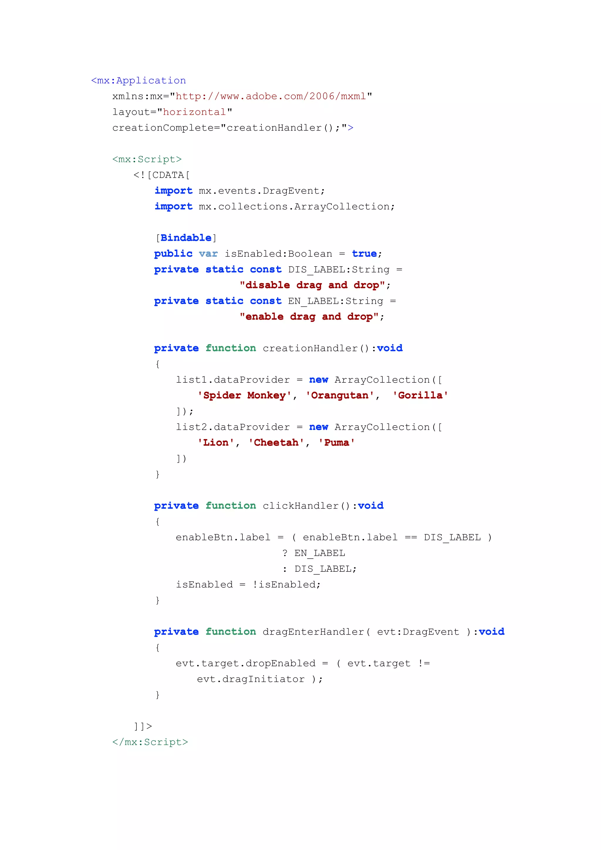 <mx:Application
   xmlns:mx="http://www.adobe.com/2006/mxml"
   layout="horizontal"
   creationComplete="creationHandler();">

   <mx:Script>
      <![CDATA[
          import mx.events.DragEvent;
          import mx.collections.ArrayCollection;

          Bindable
          Bindable]
         [Bindable
         public var isEnabled:Boolean = true
                                        true;
         private static const DIS_LABEL:String =
                      "disable drag and drop"
                                        drop";
         private static const EN_LABEL:String =
                      "enable drag and drop"
                                       drop";

                                            void
         private function creationHandler():void
         {
            list1.dataProvider = new ArrayCollection([
                'Spider Monkey' 'Orangutan'
                        Monkey', 'Orangutan', 'Gorilla'
            ]);
            list2.dataProvider = new ArrayCollection([
                'Lion', 'Cheetah',
                'Lion' 'Cheetah' 'Puma'
            ])
         }

                                          void
         private function clickHandler():void
         {
            enableBtn.label = ( enableBtn.label == DIS_LABEL )
                             ? EN_LABEL
                             : DIS_LABEL;
            isEnabled = !isEnabled;
         }

                                                            void
         private function dragEnterHandler( evt:DragEvent ):void
         {
            evt.target.dropEnabled = ( evt.target !=
                evt.dragInitiator );
         }

      ]]>
   </mx:Script>
 