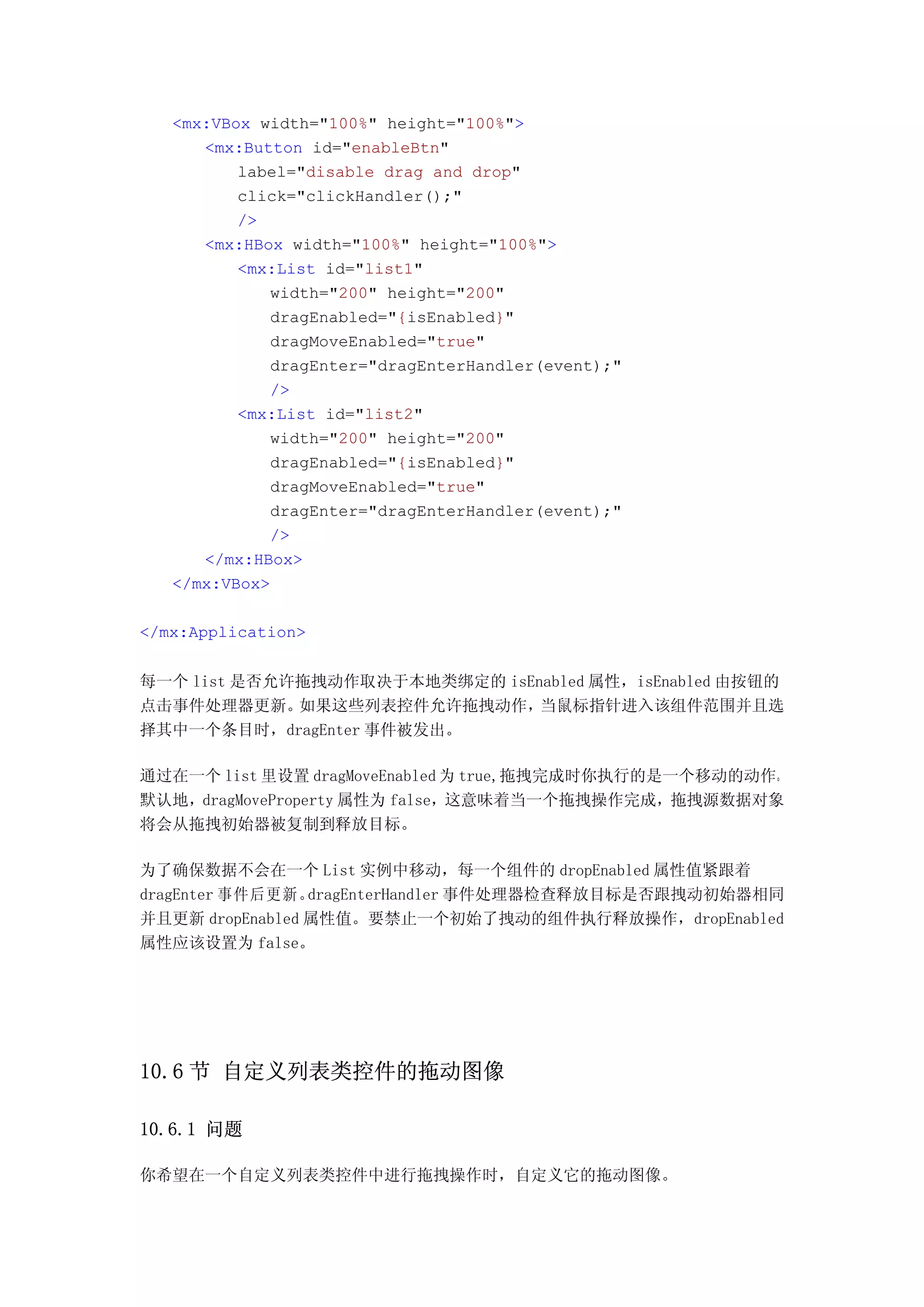 <mx:VBox width="100%" height="100%">
      <mx:Button id="enableBtn"
          label="disable drag and drop"
          click="clickHandler();"
          />
      <mx:HBox width="100%" height="100%">
          <mx:List id="list1"
             width="200" height="200"
             dragEnabled="{isEnabled}"
             dragMoveEnabled="true"
             dragEnter="dragEnterHandler(event);"
             />
          <mx:List id="list2"
             width="200" height="200"
             dragEnabled="{isEnabled}"
             dragMoveEnabled="true"
             dragEnter="dragEnterHandler(event);"
             />
      </mx:HBox>
   </mx:VBox>

</mx:Application>


每一个 list 是否允许拖拽动作取决于本地类绑定的 isEnabled 属性，isEnabled 由按钮的
点击事件处理器更新。   如果这些列表控件允许拖拽动作，   当鼠标指针进入该组件范围并且选
择其中一个条目时，dragEnter 事件被发出。

通过在一个 list 里设置 dragMoveEnabled 为 true,拖拽完成时你执行的是一个移动的动作。
默认地，dragMoveProperty 属性为 false，这意味着当一个拖拽操作完成，拖拽源数据对象
将会从拖拽初始器被复制到释放目标。

为了确保数据不会在一个 List 实例中移动，每一个组件的 dropEnabled 属性值紧跟着
dragEnter 事件后更新。 dragEnterHandler 事件处理器检查释放目标是否跟拽动初始器相同
并且更新 dropEnabled 属性值。要禁止一个初始了拽动的组件执行释放操作，dropEnabled
属性应该设置为 false。




10.6 节 自定义列表类控件的拖动图像

10.6.1 问题

你希望在一个自定义列表类控件中进行拖拽操作时，自定义它的拖动图像。
 
