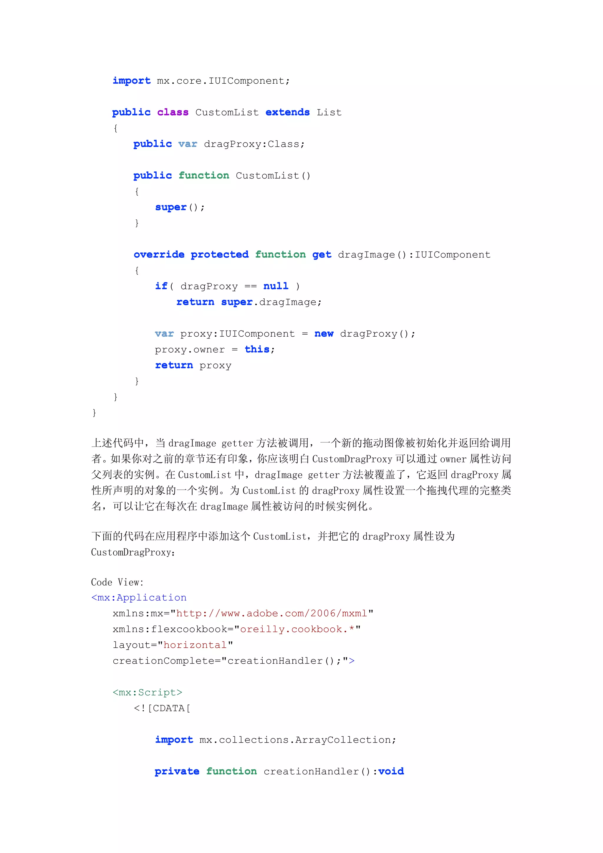 import mx.core.IUIComponent;

    public class CustomList extends List
    {
       public var dragProxy:Class;

        public function CustomList()
        {
           super();
           super
        }

        override protected function get dragImage():IUIComponent
        {
           if(
           if dragProxy == null )
               return super
                      super.dragImage;

            var proxy:IUIComponent = new dragProxy();
            proxy.owner = this
                          this;
            return proxy
        }
    }
}

上述代码中，当 dragImage getter 方法被调用，一个新的拖动图像被初始化并返回给调用
者。如果你对之前的章节还有印象，         你应该明白 CustomDragProxy 可以通过 owner 属性访问
父列表的实例。在 CustomList 中，dragImage getter 方法被覆盖了，它返回 dragProxy 属
性所声明的对象的一个实例。为 CustomList 的 dragProxy 属性设置一个拖拽代理的完整类
名，可以让它在每次在 dragImage 属性被访问的时候实例化。

下面的代码在应用程序中添加这个 CustomList，并把它的 dragProxy 属性设为
CustomDragProxy：

Code View:
<mx:Application
    xmlns:mx="http://www.adobe.com/2006/mxml"
    xmlns:flexcookbook="oreilly.cookbook.*"
    layout="horizontal"
    creationComplete="creationHandler();">

    <mx:Script>
       <![CDATA[

            import mx.collections.ArrayCollection;

            private function creationHandler():void
                                               void
 