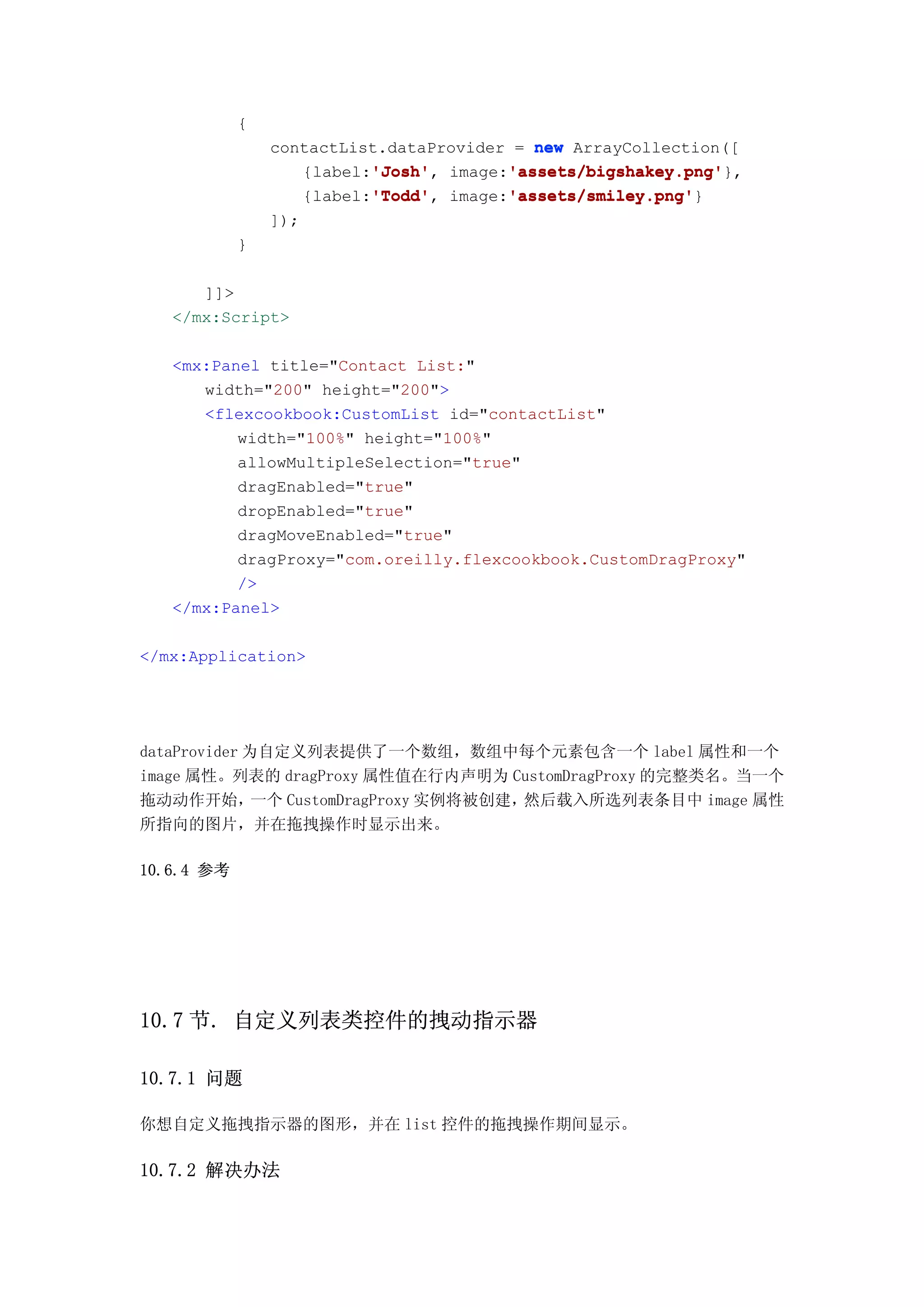 {
                contactList.dataProvider = new ArrayCollection([
                          'Josh'
                          'Josh',       'assets/bigshakey.png'
                                        'assets/bigshakey.png'},
                   {label:'Josh' image:'assets/bigshakey.png'
                          'Todd'
                          'Todd',       'assets/smiley.png'
                                        'assets/smiley.png'}
                   {label:'Todd' image:'assets/smiley.png'
                ]);
            }

      ]]>
   </mx:Script>

   <mx:Panel title="Contact List:"
      width="200" height="200">
      <flexcookbook:CustomList id="contactList"
          width="100%" height="100%"
          allowMultipleSelection="true"
          dragEnabled="true"
          dropEnabled="true"
          dragMoveEnabled="true"
          dragProxy="com.oreilly.flexcookbook.CustomDragProxy"
          />
   </mx:Panel>

</mx:Application>




dataProvider 为自定义列表提供了一个数组，数组中每个元素包含一个 label 属性和一个
image 属性。列表的 dragProxy 属性值在行内声明为 CustomDragProxy 的完整类名。当一个
拖动动作开始，       一个 CustomDragProxy 实例将被创建，然后载入所选列表条目中 image 属性
所指向的图片，并在拖拽操作时显示出来。

10.6.4 参考




10.7 节. 自定义列表类控件的拽动指示器

10.7.1 问题

你想自定义拖拽指示器的图形，并在 list 控件的拖拽操作期间显示。

10.7.2 解决办法
 