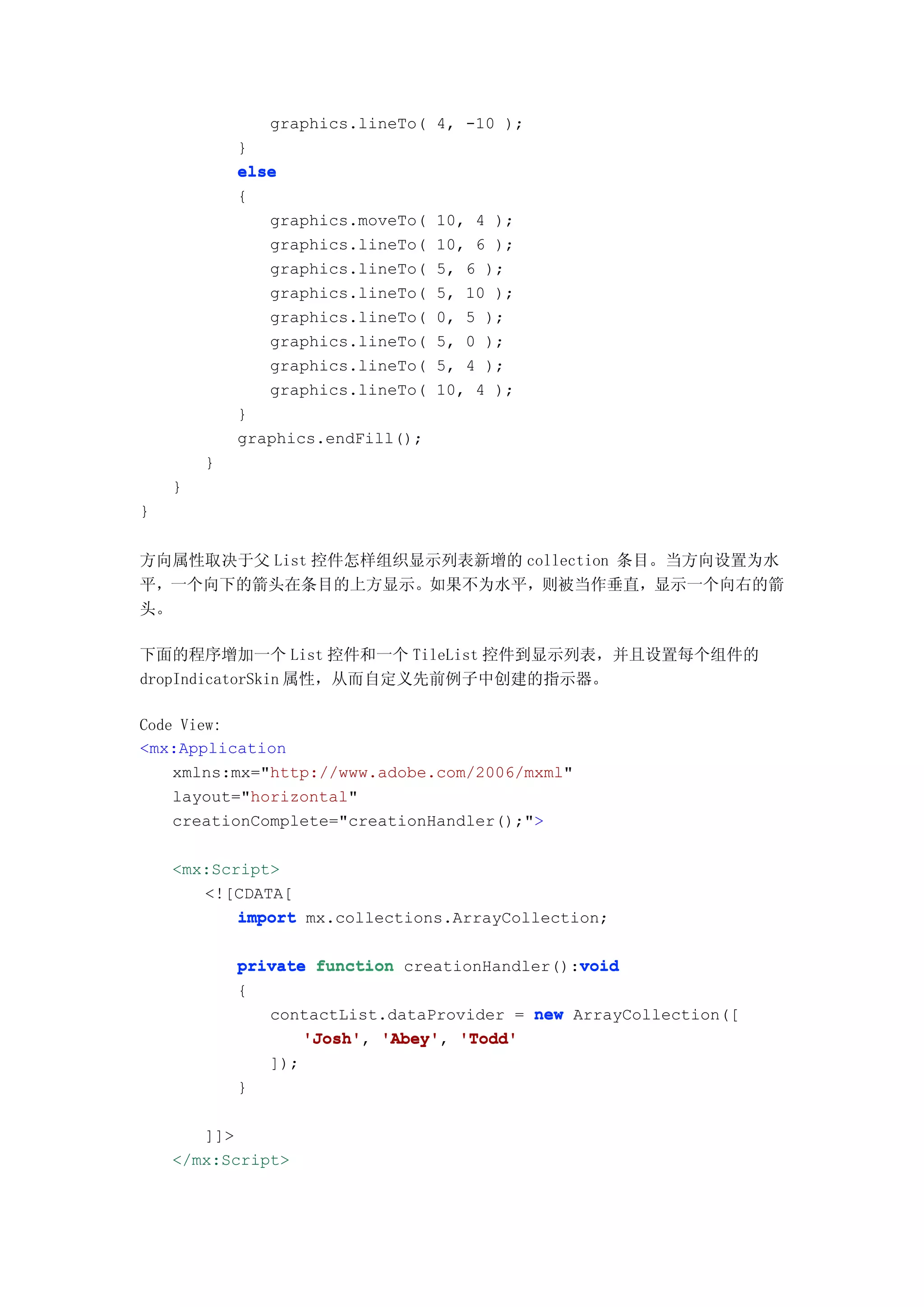 graphics.lineTo( 4, -10 );
            }
            else
            {
               graphics.moveTo(   10, 4 );
               graphics.lineTo(   10, 6 );
               graphics.lineTo(   5, 6 );
               graphics.lineTo(   5, 10 );
               graphics.lineTo(   0, 5 );
               graphics.lineTo(   5, 0 );
               graphics.lineTo(   5, 4 );
               graphics.lineTo(   10, 4 );
            }
            graphics.endFill();
        }
    }
}


方向属性取决于父 List 控件怎样组织显示列表新增的 collection 条目。当方向设置为水
平，一个向下的箭头在条目的上方显示。如果不为水平，则被当作垂直，显示一个向右的箭
头。

下面的程序增加一个 List 控件和一个 TileList 控件到显示列表，并且设置每个组件的
dropIndicatorSkin 属性，从而自定义先前例子中创建的指示器。

Code View:
<mx:Application
    xmlns:mx="http://www.adobe.com/2006/mxml"
    layout="horizontal"
    creationComplete="creationHandler();">

    <mx:Script>
       <![CDATA[
           import mx.collections.ArrayCollection;

                                               void
            private function creationHandler():void
            {
               contactList.dataProvider = new ArrayCollection([
                   'Josh' 'Abey' 'Todd'
                   'Josh', 'Abey',
               ]);
            }

       ]]>
    </mx:Script>
 