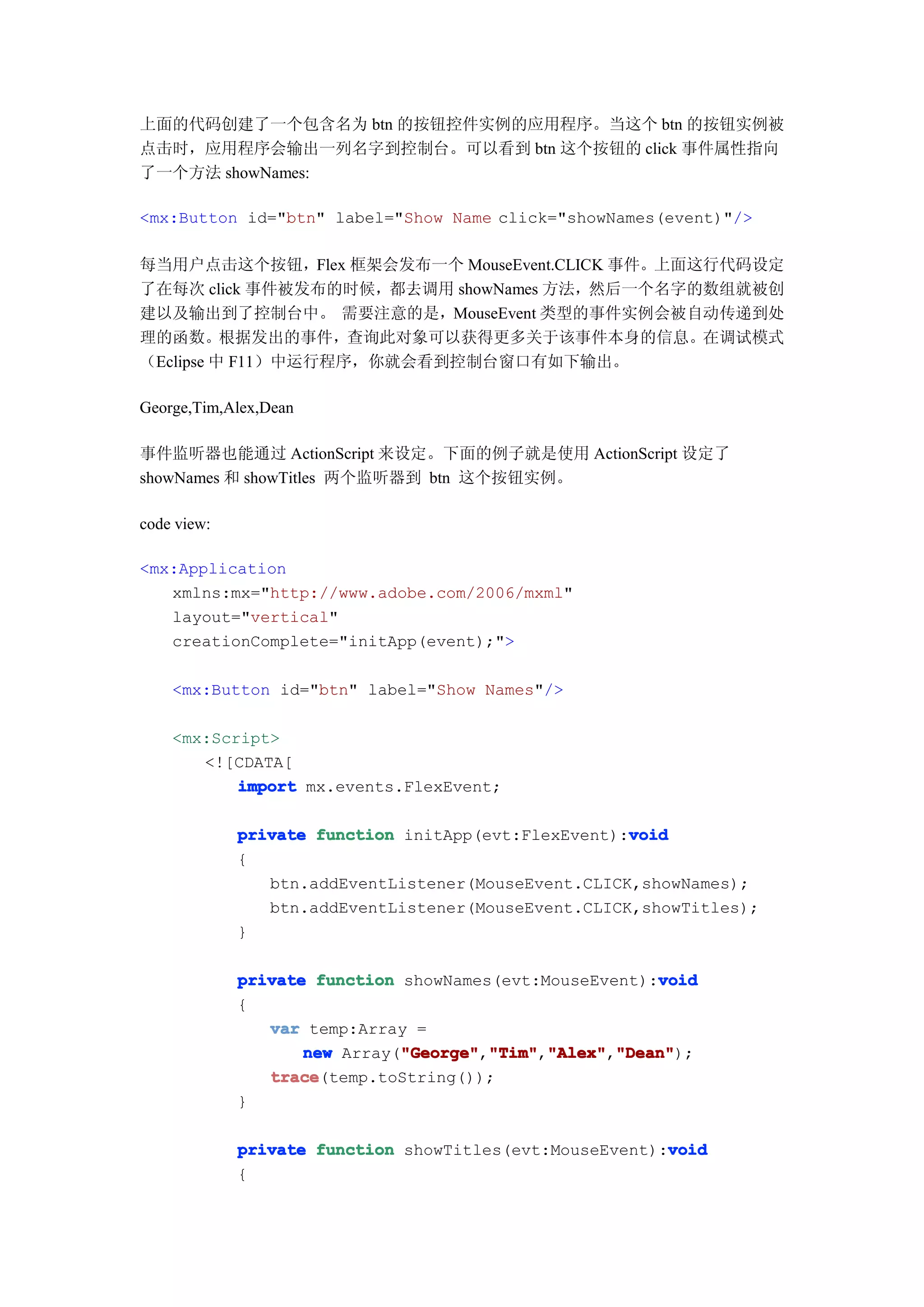 上面的代码创建了一个包含名为 btn 的按钮控件实例的应用程序。当这个 btn 的按钮实例被
点击时，应用程序会输出一列名字到控制台。可以看到 btn 这个按钮的 click 事件属性指向
了一个方法 showNames:

<mx:Button id="btn" label="Show Name click="showNames(event)"/>

每当用户点击这个按钮，Flex 框架会发布一个 MouseEvent.CLICK 事件。上面这行代码设定
了在每次 click 事件被发布的时候，都去调用 showNames 方法，然后一个名字的数组就被创
建以及输出到了控制台中。 需要注意的是，MouseEvent 类型的事件实例会被自动传递到处
理的函数。根据发出的事件，查询此对象可以获得更多关于该事件本身的信息。在调试模式
（Eclipse 中 F11）中运行程序，你就会看到控制台窗口有如下输出。

George,Tim,Alex,Dean

事件监听器也能通过 ActionScript 来设定。下面的例子就是使用 ActionScript 设定了
showNames 和 showTitles 两个监听器到 btn 这个按钮实例。

code view:

<mx:Application
   xmlns:mx="http://www.adobe.com/2006/mxml"
   layout="vertical"
   creationComplete="initApp(event);">

    <mx:Button id="btn" label="Show Names"/>

    <mx:Script>
       <![CDATA[
           import mx.events.FlexEvent;

                                                     void
             private function initApp(evt:FlexEvent):void
             {
                btn.addEventListener(MouseEvent.CLICK,showNames);
                btn.addEventListener(MouseEvent.CLICK,showTitles);
             }

                                                        void
             private function showNames(evt:MouseEvent):void
             {
                var temp:Array =
                    new Array("George" "Tim" "Alex" "Dean"
                              "George" "Tim","Alex" "Dean");
                              "George","Tim" "Alex","Dean"
                trace
                trace(temp.toString());
             }

                                                         void
             private function showTitles(evt:MouseEvent):void
             {
 