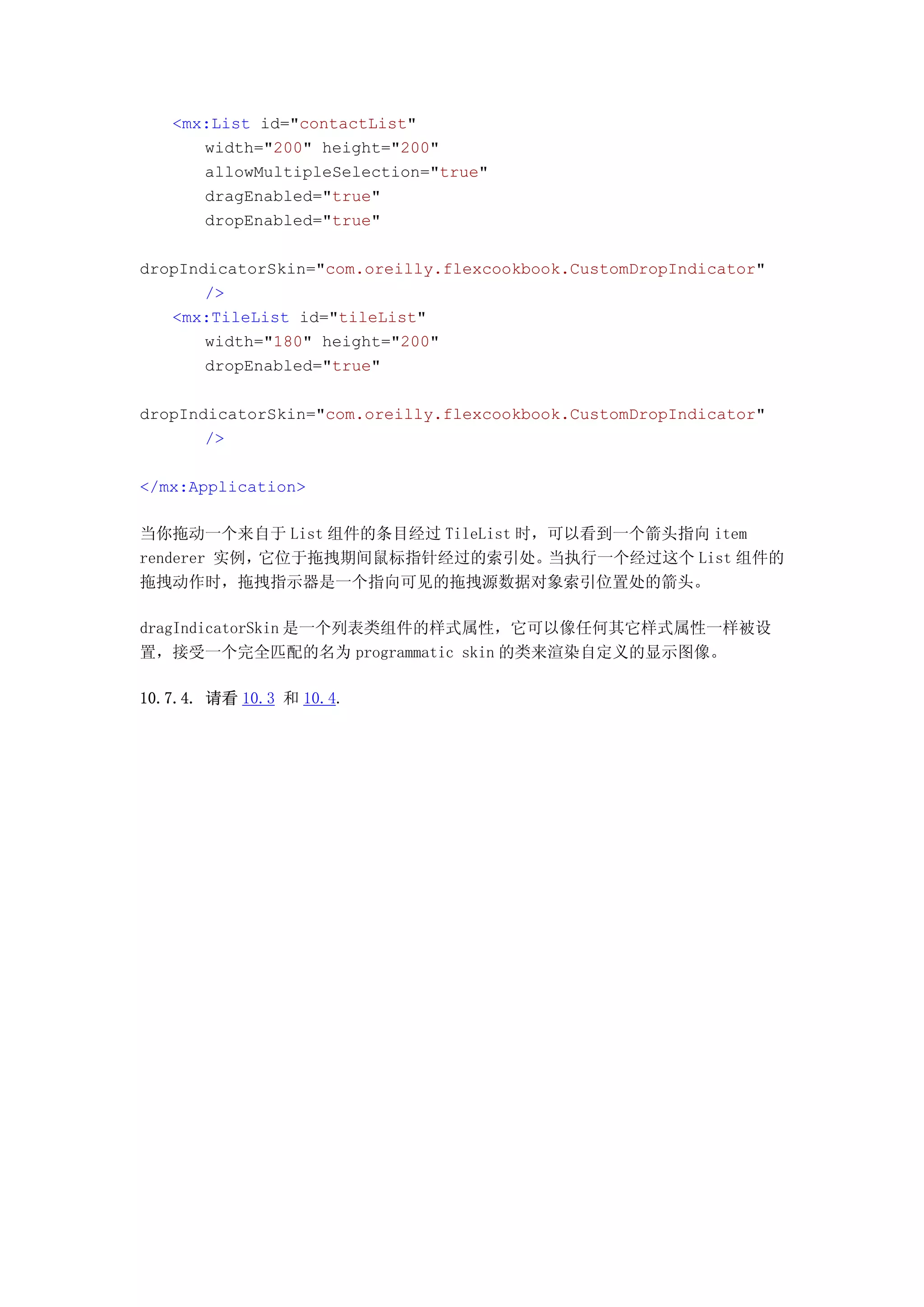 <mx:List id="contactList"
      width="200" height="200"
      allowMultipleSelection="true"
      dragEnabled="true"
      dropEnabled="true"

dropIndicatorSkin="com.oreilly.flexcookbook.CustomDropIndicator"
       />
   <mx:TileList id="tileList"
       width="180" height="200"
       dropEnabled="true"

dropIndicatorSkin="com.oreilly.flexcookbook.CustomDropIndicator"
       />

</mx:Application>

当你拖动一个来自于 List 组件的条目经过 TileList 时，可以看到一个箭头指向 item
renderer 实例，它位于拖拽期间鼠标指针经过的索引处。    当执行一个经过这个 List 组件的
拖拽动作时，拖拽指示器是一个指向可见的拖拽源数据对象索引位置处的箭头。

dragIndicatorSkin 是一个列表类组件的样式属性，它可以像任何其它样式属性一样被设
置，接受一个完全匹配的名为 programmatic skin 的类来渲染自定义的显示图像。

10.7.4. 请看 10.3 和 10.4.
 
