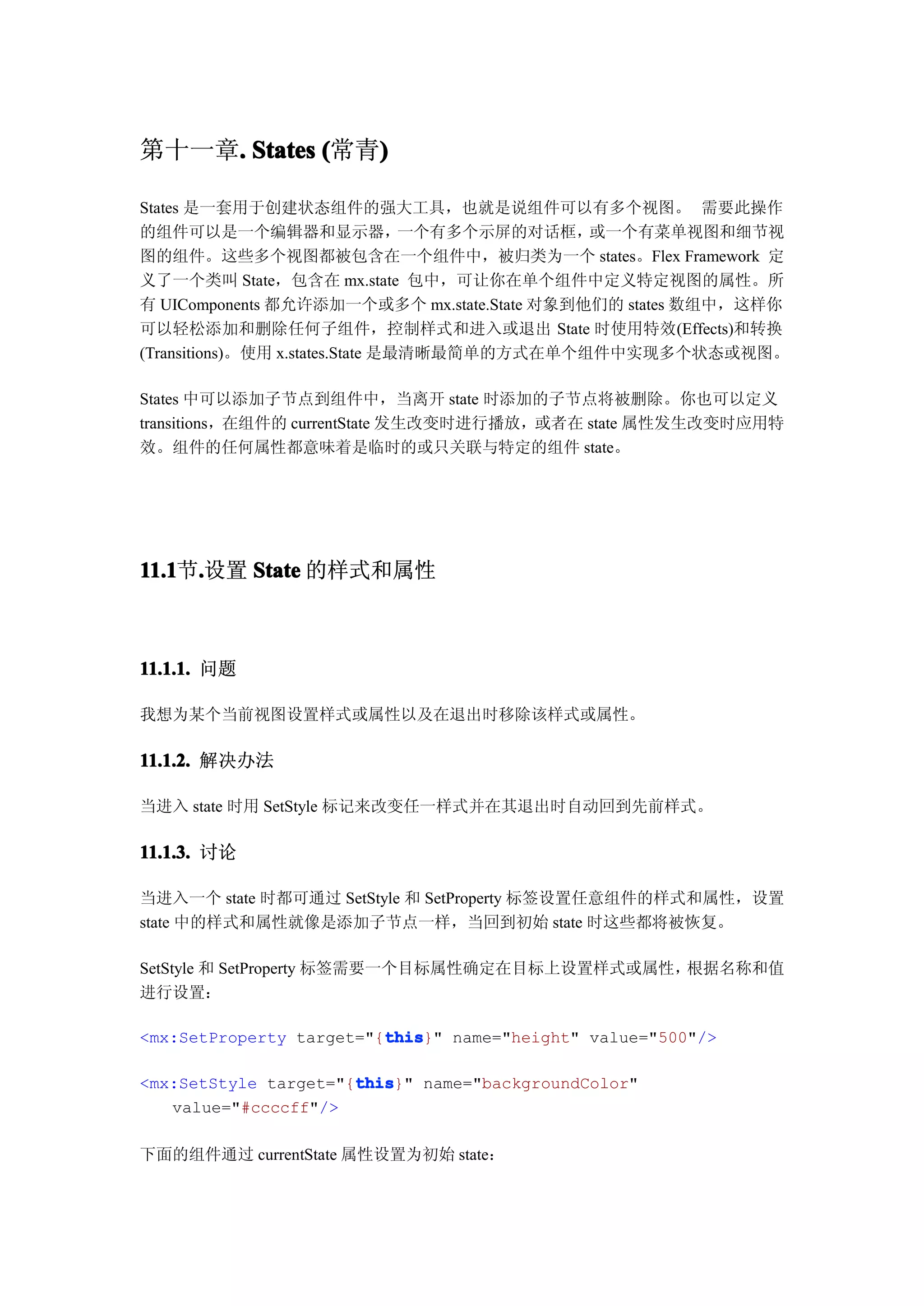 第十一章. States (常青)
    .           )

States 是一套用于创建状态组件的强大工具，也就是说组件可以有多个视图。 需要此操作
的组件可以是一个编辑器和显示器，                  一个有多个示屏的对话框，或一个有菜单视图和细节视
图的组件。这些多个视图都被包含在一个组件中，被归类为一个 states。Flex Framework 定
义了一个类叫 State，包含在 mx.state 包中，可让你在单个组件中定义特定视图的属性。所
有 UIComponents 都允许添加一个或多个 mx.state.State 对象到他们的 states 数组中，这样你
可以轻松添加和删除任何子组件，控制样式和进入或退出 State 时使用特效(Effects)和转换
(Transitions)。使用 x.states.State 是最清晰最简单的方式在单个组件中实现多个状态或视图。

States 中可以添加子节点到组件中，当离开 state 时添加的子节点将被删除。你也可以定义
transitions，在组件的 currentState 发生改变时进行播放，或者在 state 属性发生改变时应用特
效。组件的任何属性都意味着是临时的或只关联与特定的组件 state。




11.1 .设置 State 的样式和属性
11.1节.



11.1.1. 问题

我想为某个当前视图设置样式或属性以及在退出时移除该样式或属性。

11.1.2. 解决办法

当进入 state 时用 SetStyle 标记来改变任一样式并在其退出时自动回到先前样式。

11.1.3. 讨论

当进入一个 state 时都可通过 SetStyle 和 SetProperty 标签设置任意组件的样式和属性，设置
state 中的样式和属性就像是添加子节点一样，当回到初始 state 时这些都将被恢复。

SetStyle 和 SetProperty 标签需要一个目标属性确定在目标上设置样式或属性，根据名称和值
进行设置：

                         this
                         this}" name="height" value="500"/>
<mx:SetProperty target="{this

                      this
                      this}" name="backgroundColor"
<mx:SetStyle target="{this
   value="#ccccff"/>

下面的组件通过 currentState 属性设置为初始 state：
 