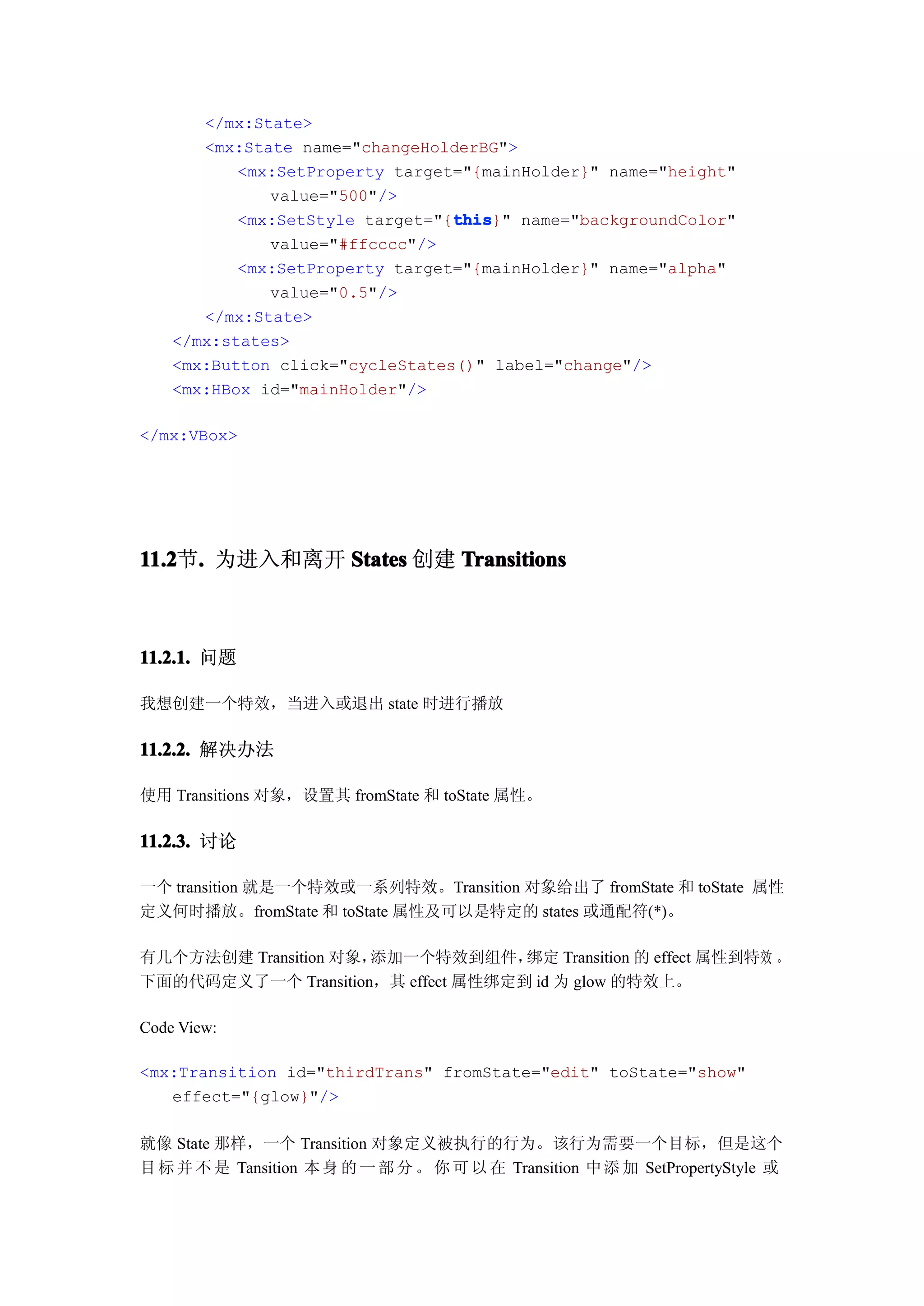 </mx:State>
       <mx:State name="changeHolderBG">
           <mx:SetProperty target="{mainHolder}" name="height"
              value="500"/>
                                 this
                                 this}" name="backgroundColor"
           <mx:SetStyle target="{this
              value="#ffcccc"/>
           <mx:SetProperty target="{mainHolder}" name="alpha"
              value="0.5"/>
       </mx:State>
    </mx:states>
    <mx:Button click="cycleStates()" label="change"/>
    <mx:HBox id="mainHolder"/>

</mx:VBox>




11.2 . 为进入和离开 States 创建 Transitions
11.2节.



11.2.1. 问题

我想创建一个特效，当进入或退出 state 时进行播放

11.2.2. 解决办法

使用 Transitions 对象，设置其 fromState 和 toState 属性。

11.2.3. 讨论

一个 transition 就是一个特效或一系列特效。Transition 对象给出了 fromState 和 toState 属性
定义何时播放。fromState 和 toState 属性及可以是特定的 states 或通配符(*)。

有几个方法创建 Transition 对象，添加一个特效到组件，    绑定 Transition 的 effect 属性到特效 。
下面的代码定义了一个 Transition，其 effect 属性绑定到 id 为 glow 的特效上。

Code View:

<mx:Transition id="thirdTrans" fromState="edit" toState="show"
   effect="{glow}"/>

就像 State 那样，一个 Transition 对象定义被执行的行为。该行为需要一个目标，但是这个
目 标 并 不 是 Tansition 本 身 的 一 部 分 。 你 可 以 在 Transition 中 添 加 SetPropertyStyle 或
 