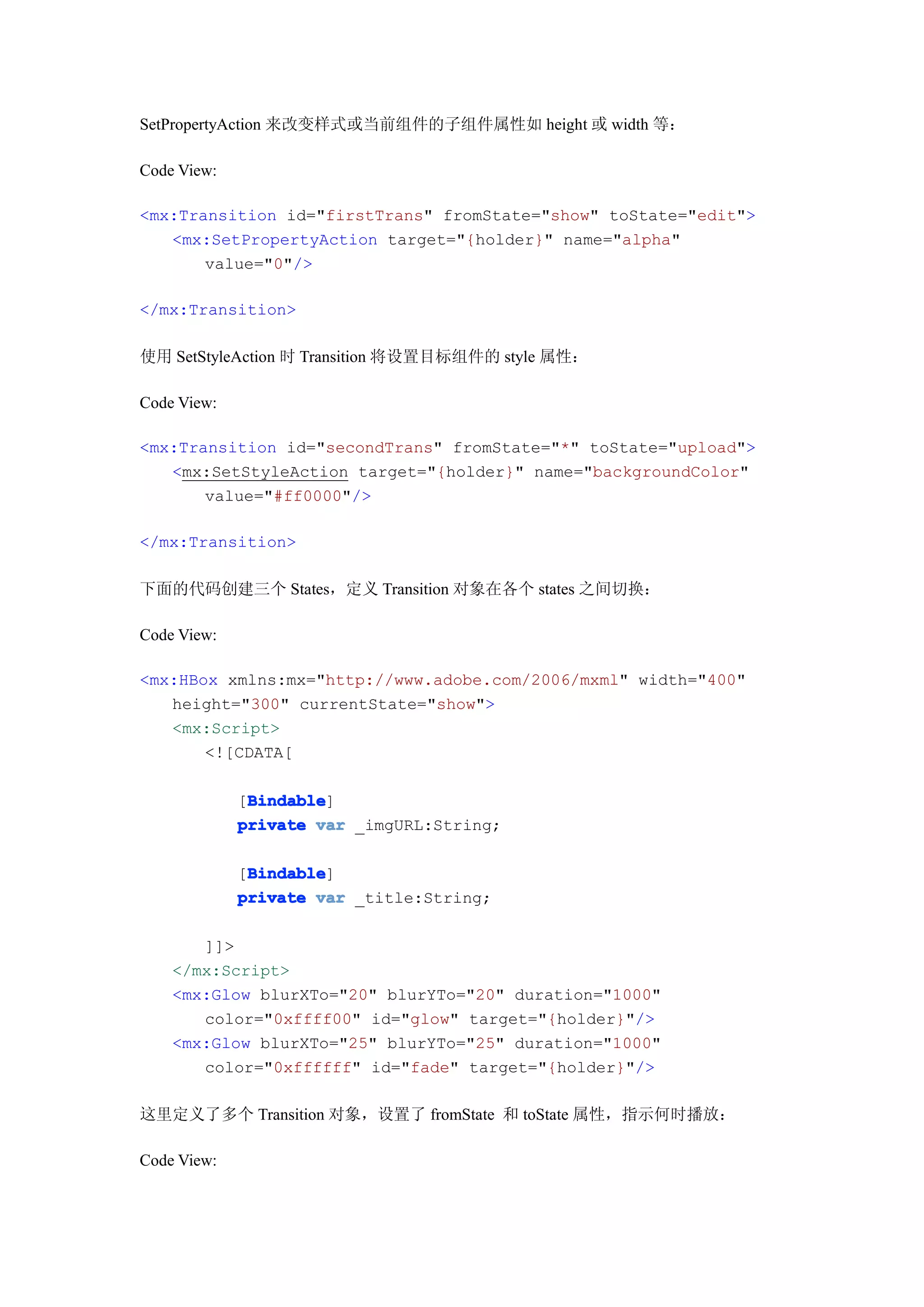 SetPropertyAction 来改变样式或当前组件的子组件属性如 height 或 width 等：

Code View:

<mx:Transition id="firstTrans" fromState="show" toState="edit">
   <mx:SetPropertyAction target="{holder}" name="alpha"
       value="0"/>

</mx:Transition>

使用 SetStyleAction 时 Transition 将设置目标组件的 style 属性：

Code View:

<mx:Transition id="secondTrans" fromState="*" toState="upload">
   <mx:SetStyleAction target="{holder}" name="backgroundColor"
       value="#ff0000"/>

</mx:Transition>

下面的代码创建三个 States，定义 Transition 对象在各个 states 之间切换：

Code View:

<mx:HBox xmlns:mx="http://www.adobe.com/2006/mxml" width="400"
   height="300" currentState="show">
   <mx:Script>
       <![CDATA[

              Bindable
              Bindable]
             [Bindable
             private var _imgURL:String;

              Bindable
              Bindable]
             [Bindable
             private var _title:String;

       ]]>
    </mx:Script>
    <mx:Glow blurXTo="20" blurYTo="20" duration="1000"
       color="0xffff00" id="glow" target="{holder}"/>
    <mx:Glow blurXTo="25" blurYTo="25" duration="1000"
       color="0xffffff" id="fade" target="{holder}"/>

这里定义了多个 Transition 对象，设置了 fromState 和 toState 属性，指示何时播放：

Code View:
 