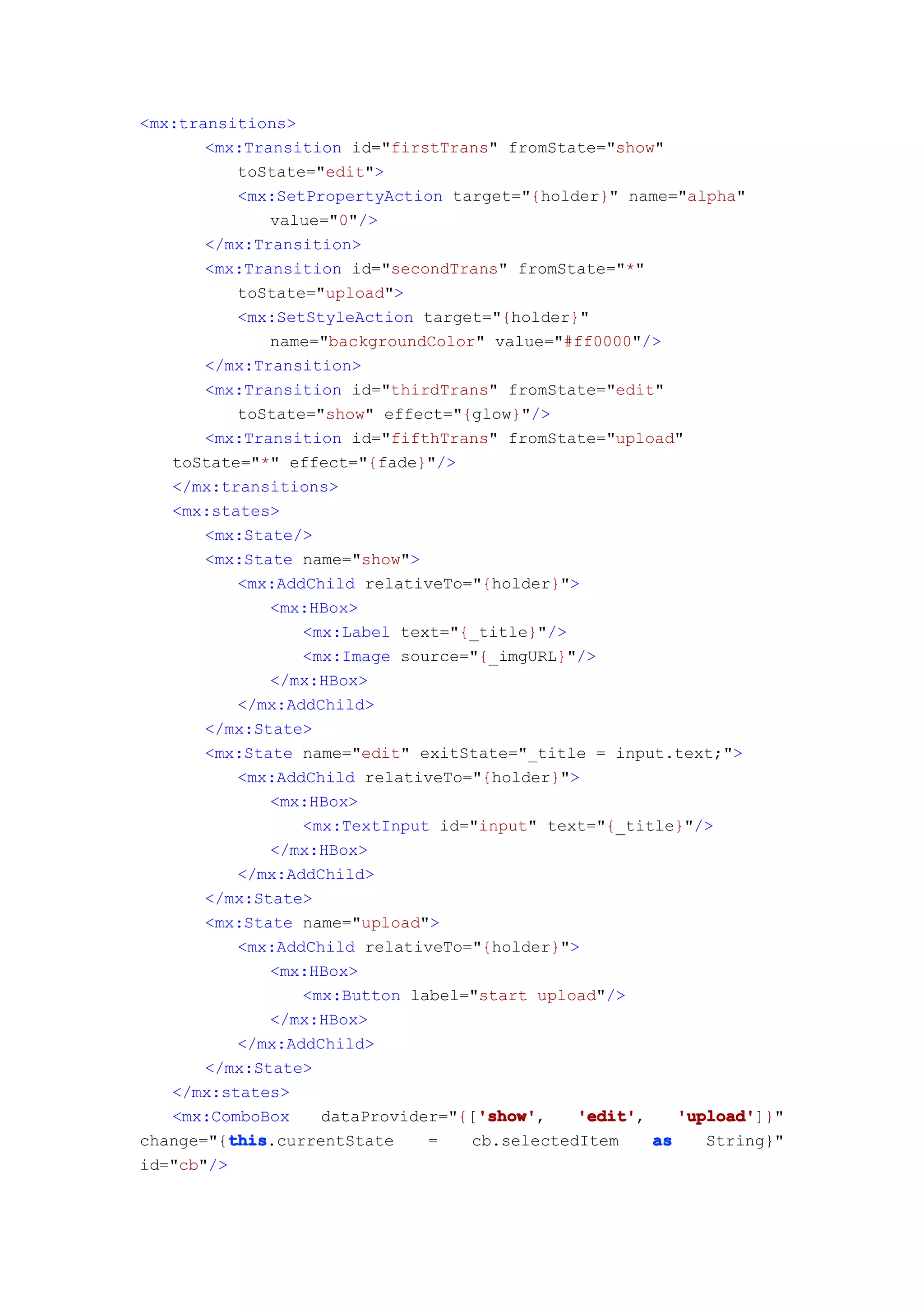 <mx:transitions>
       <mx:Transition id="firstTrans" fromState="show"
           toState="edit">
           <mx:SetPropertyAction target="{holder}" name="alpha"
              value="0"/>
       </mx:Transition>
       <mx:Transition id="secondTrans" fromState="*"
           toState="upload">
           <mx:SetStyleAction target="{holder}"
              name="backgroundColor" value="#ff0000"/>
       </mx:Transition>
       <mx:Transition id="thirdTrans" fromState="edit"
           toState="show" effect="{glow}"/>
       <mx:Transition id="fifthTrans" fromState="upload"
   toState="*" effect="{fade}"/>
   </mx:transitions>
   <mx:states>
       <mx:State/>
       <mx:State name="show">
           <mx:AddChild relativeTo="{holder}">
              <mx:HBox>
                  <mx:Label text="{_title}"/>
                  <mx:Image source="{_imgURL}"/>
              </mx:HBox>
           </mx:AddChild>
       </mx:State>
       <mx:State name="edit" exitState="_title = input.text;">
           <mx:AddChild relativeTo="{holder}">
              <mx:HBox>
                  <mx:TextInput id="input" text="{_title}"/>
              </mx:HBox>
           </mx:AddChild>
       </mx:State>
       <mx:State name="upload">
           <mx:AddChild relativeTo="{holder}">
              <mx:HBox>
                  <mx:Button label="start upload"/>
              </mx:HBox>
           </mx:AddChild>
       </mx:State>
   </mx:states>
   <mx:ComboBox                     'show'
                                    'show',
                    dataProvider="{['show'    'edit'
                                              'edit',    'upload'
                                                         'upload']}"
         this
          this.currentState
change="{this                  =   cb.selectedItem    as    String}"
id="cb"/>
 