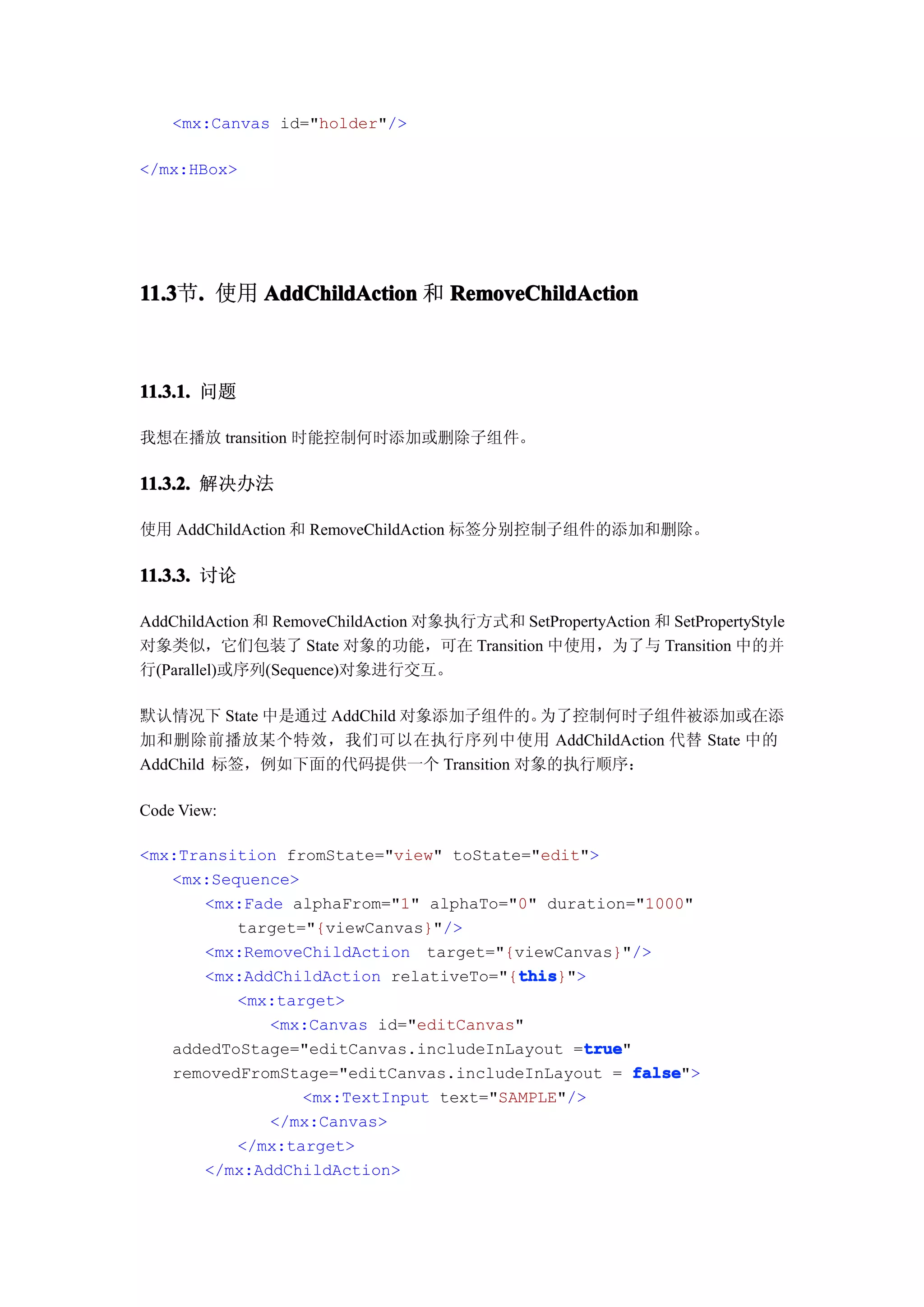 <mx:Canvas id="holder"/>

</mx:HBox>




11.3 . 使用 AddChildAction 和 RemoveChildAction
11.3节.



11.3.1. 问题

我想在播放 transition 时能控制何时添加或删除子组件。

11.3.2. 解决办法

使用 AddChildAction 和 RemoveChildAction 标签分别控制子组件的添加和删除。

11.3.3. 讨论

AddChildAction 和 RemoveChildAction 对象执行方式和 SetPropertyAction 和 SetPropertyStyle
对象类似，它们包装了 State 对象的功能，可在 Transition 中使用，为了与 Transition 中的并
行(Parallel)或序列(Sequence)对象进行交互。

默认情况下 State 中是通过 AddChild 对象添加子组件的。  为了控制何时子组件被添加或在添
加和删除前播放某个特效，我们可以在执行序列中使用 AddChildAction 代替 State 中的
AddChild 标签，例如下面的代码提供一个 Transition 对象的执行顺序：

Code View:

<mx:Transition fromState="view" toState="edit">
   <mx:Sequence>
       <mx:Fade alphaFrom="1" alphaTo="0" duration="1000"
          target="{viewCanvas}"/>
       <mx:RemoveChildAction target="{viewCanvas}"/>
                                       this
                                       this}">
       <mx:AddChildAction relativeTo="{this
          <mx:target>
              <mx:Canvas id="editCanvas"
                                              true
                                              true"
   addedToStage="editCanvas.includeInLayout =true
   removedFromStage="editCanvas.includeInLayout = false
                                                    false">
                 <mx:TextInput text="SAMPLE"/>
              </mx:Canvas>
          </mx:target>
       </mx:AddChildAction>
 