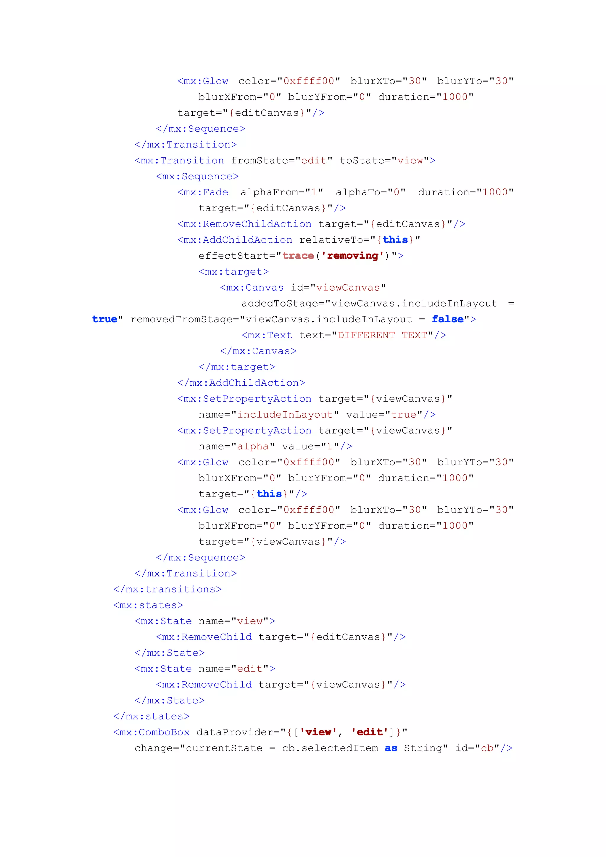 <mx:Glow color="0xffff00" blurXTo="30" blurYTo="30"
                 blurXFrom="0" blurYFrom="0" duration="1000"
             target="{editCanvas}"/>
          </mx:Sequence>
      </mx:Transition>
      <mx:Transition fromState="edit" toState="view">
          <mx:Sequence>
             <mx:Fade alphaFrom="1" alphaTo="0" duration="1000"
                 target="{editCanvas}"/>
             <mx:RemoveChildAction target="{editCanvas}"/>
                                               this
                                               this}"
             <mx:AddChildAction relativeTo="{this
                 effectStart="trace 'removing'
                              trace 'removing')">
                               trace('removing'
                 <mx:target>
                    <mx:Canvas id="viewCanvas"
                        addedToStage="viewCanvas.includeInLayout =
true removedFromStage="viewCanvas.includeInLayout = false
true"                                                 false">
                        <mx:Text text="DIFFERENT TEXT"/>
                    </mx:Canvas>
                 </mx:target>
             </mx:AddChildAction>
             <mx:SetPropertyAction target="{viewCanvas}"
                 name="includeInLayout" value="true"/>
             <mx:SetPropertyAction target="{viewCanvas}"
                 name="alpha" value="1"/>
             <mx:Glow color="0xffff00" blurXTo="30" blurYTo="30"
                 blurXFrom="0" blurYFrom="0" duration="1000"
                          this
                          this}"/>
                 target="{this
             <mx:Glow color="0xffff00" blurXTo="30" blurYTo="30"
                 blurXFrom="0" blurYFrom="0" duration="1000"
                 target="{viewCanvas}"/>
          </mx:Sequence>
      </mx:Transition>
   </mx:transitions>
   <mx:states>
      <mx:State name="view">
          <mx:RemoveChild target="{editCanvas}"/>
      </mx:State>
      <mx:State name="edit">
          <mx:RemoveChild target="{viewCanvas}"/>
      </mx:State>
   </mx:states>
                                  'view' 'edit']}"
   <mx:ComboBox dataProvider="{['view' 'edit'
                                  'view',
      change="currentState = cb.selectedItem as String" id="cb"/>
 