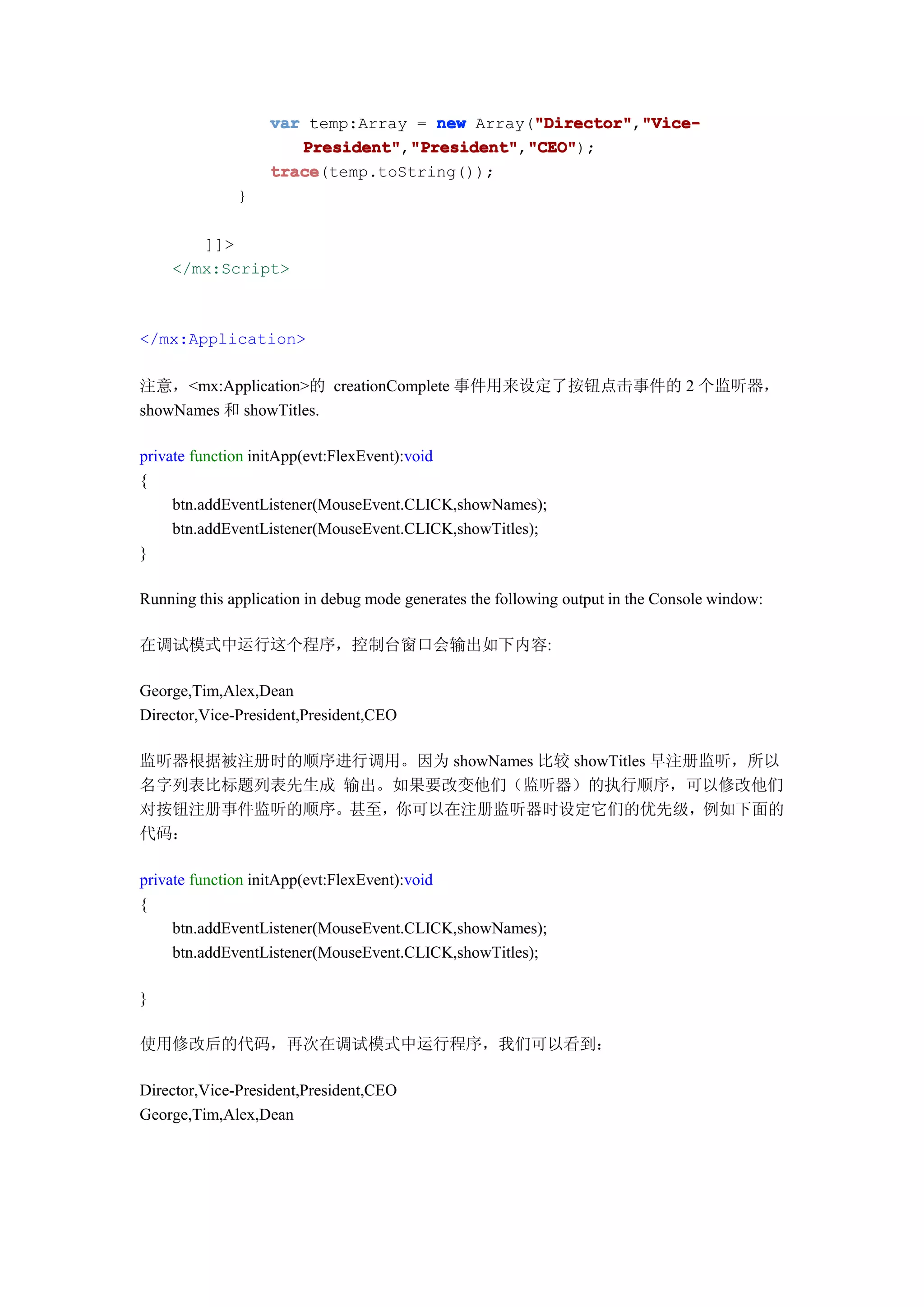 var temp:Array = new Array("Director" "Vice-
                                              "Director"
                                              "Director","Vice-
                      President" "President" "CEO"
                      President","President" "CEO");
                                 "President","CEO"
                   trace
                   trace(temp.toString());
              }

       ]]>
    </mx:Script>



</mx:Application>

注意，<mx:Application>的 creationComplete 事件用来设定了按钮点击事件的 2 个监听器，
showNames 和 showTitles.

private function initApp(evt:FlexEvent):void
{
     btn.addEventListener(MouseEvent.CLICK,showNames);
     btn.addEventListener(MouseEvent.CLICK,showTitles);
}

Running this application in debug mode generates the following output in the Console window:

在调试模式中运行这个程序，控制台窗口会输出如下内容:

George,Tim,Alex,Dean
Director,Vice-President,President,CEO

监听器根据被注册时的顺序进行调用。因为 showNames 比较 showTitles 早注册监听，所以
名字列表比标题列表先生成 输出。如果要改变他们（监听器）的执行顺序，可以修改他们
对按钮注册事件监听的顺序。甚至，你可以在注册监听器时设定它们的优先级，例如下面的
代码：

private function initApp(evt:FlexEvent):void
{
     btn.addEventListener(MouseEvent.CLICK,showNames);
     btn.addEventListener(MouseEvent.CLICK,showTitles);

}

使用修改后的代码，再次在调试模式中运行程序，我们可以看到：

Director,Vice-President,President,CEO
George,Tim,Alex,Dean
 