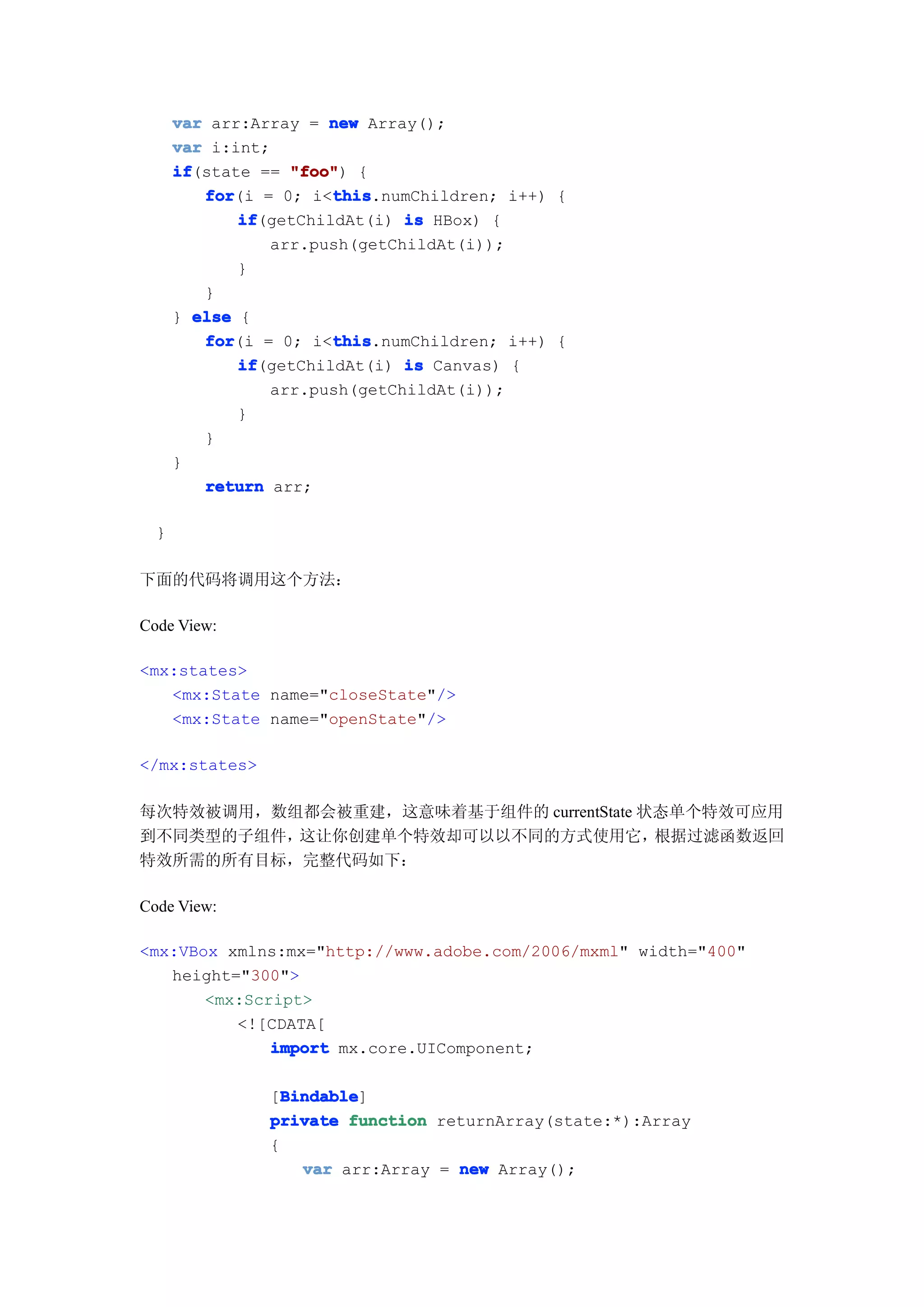 var arr:Array = new Array();
      var i:int;
      if
      if(state == "foo" {
                  "foo")
         for           this
         for(i = 0; i<this
                       this.numChildren; i++) {
             if
             if(getChildAt(i) is HBox) {
                arr.push(getChildAt(i));
             }
         }
      } else {
         for           this
         for(i = 0; i<this
                       this.numChildren; i++) {
             if
             if(getChildAt(i) is Canvas) {
                arr.push(getChildAt(i));
             }
         }
      }
         return arr;

  }

下面的代码将调用这个方法：

Code View:

<mx:states>
   <mx:State name="closeState"/>
   <mx:State name="openState"/>

</mx:states>

每次特效被调用，数组都会被重建，这意味着基于组件的 currentState 状态单个特效可应用
到不同类型的子组件，这让你创建单个特效却可以以不同的方式使用它，        根据过滤函数返回
特效所需的所有目标，完整代码如下：

Code View:

<mx:VBox xmlns:mx="http://www.adobe.com/2006/mxml" width="400"
   height="300">
       <mx:Script>
          <![CDATA[
              import mx.core.UIComponent;

                  Bindable
                  Bindable]
                [Bindable
                private function returnArray(state:*):Array
                {
                    var arr:Array = new Array();
 