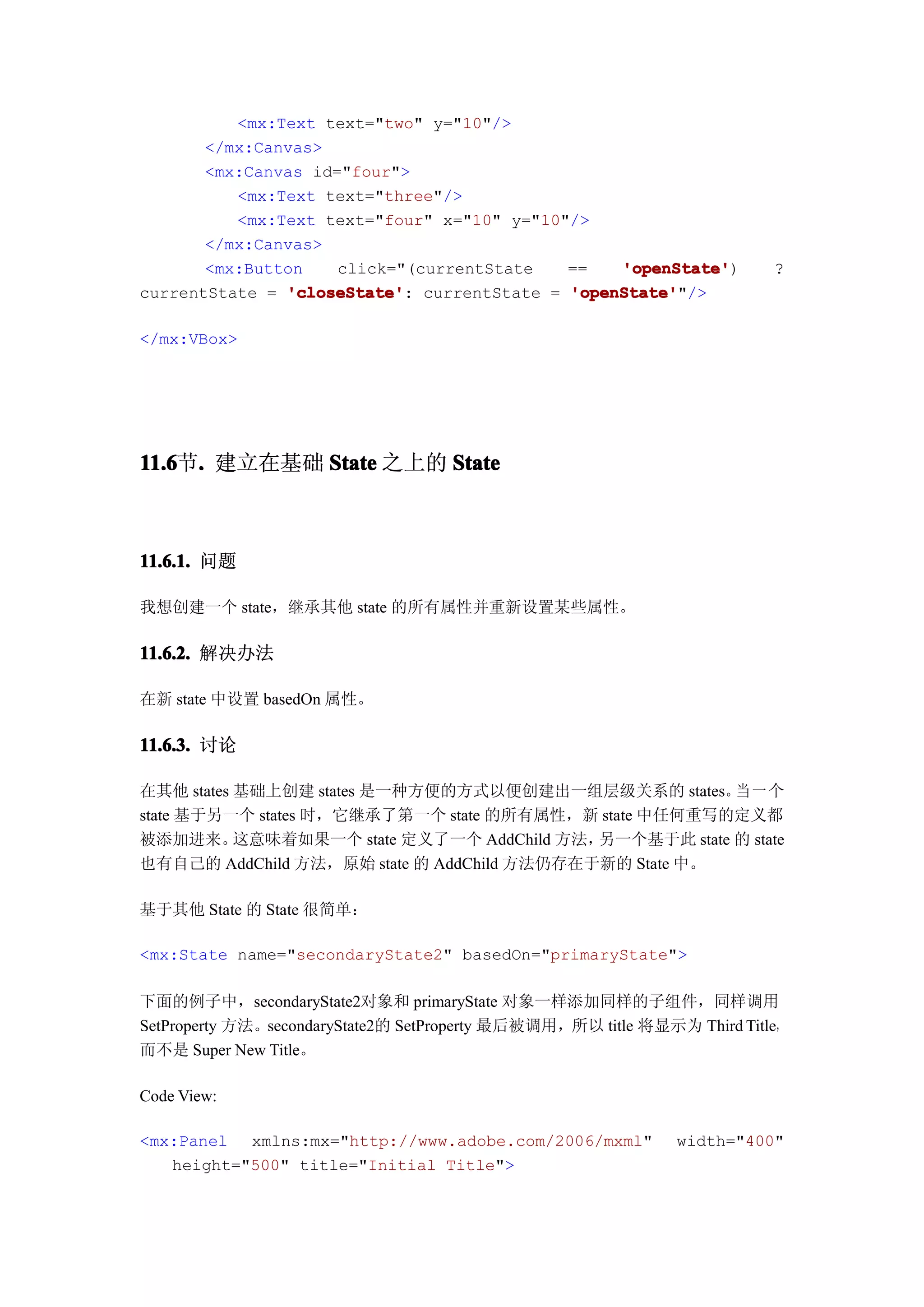 <mx:Text text="two" y="10"/>
       </mx:Canvas>
       <mx:Canvas id="four">
          <mx:Text text="three"/>
          <mx:Text text="four" x="10" y="10"/>
       </mx:Canvas>
       <mx:Button    click="(currentState   ==   'openState'
                                                 'openState')             ?
currentState = 'closeState' currentState = 'openState'
               'closeState':                'openState'"/>

</mx:VBox>




11.6 . 建立在基础 State 之上的 State
11.6节.



11.6.1. 问题

我想创建一个 state，继承其他 state 的所有属性并重新设置某些属性。

11.6.2. 解决办法

在新 state 中设置 basedOn 属性。

11.6.3. 讨论

在其他 states 基础上创建 states 是一种方便的方式以便创建出一组层级关系的 states。 一 个 当
state 基于另一个 states 时，它继承了第一个 state 的所有属性，新 state 中任何重写的定义都
被添加进来。     这意味着如果一个 state 定义了一个 AddChild 方法，另一个基于此 state 的 state
也有自己的 AddChild 方法，原始 state 的 AddChild 方法仍存在于新的 State 中。

基于其他 State 的 State 很简单：

<mx:State name="secondaryState2" basedOn="primaryState">

下面的例子中，secondaryState2对象和 primaryState 对象一样添加同样的子组件，同样调用
SetProperty 方法。secondaryState2的 SetProperty 最后被调用，所以 title 将显示为 Third Title，
而不是 Super New Title。

Code View:

<mx:Panel xmlns:mx="http://www.adobe.com/2006/mxml"            width="400"
   height="500" title="Initial Title">
 