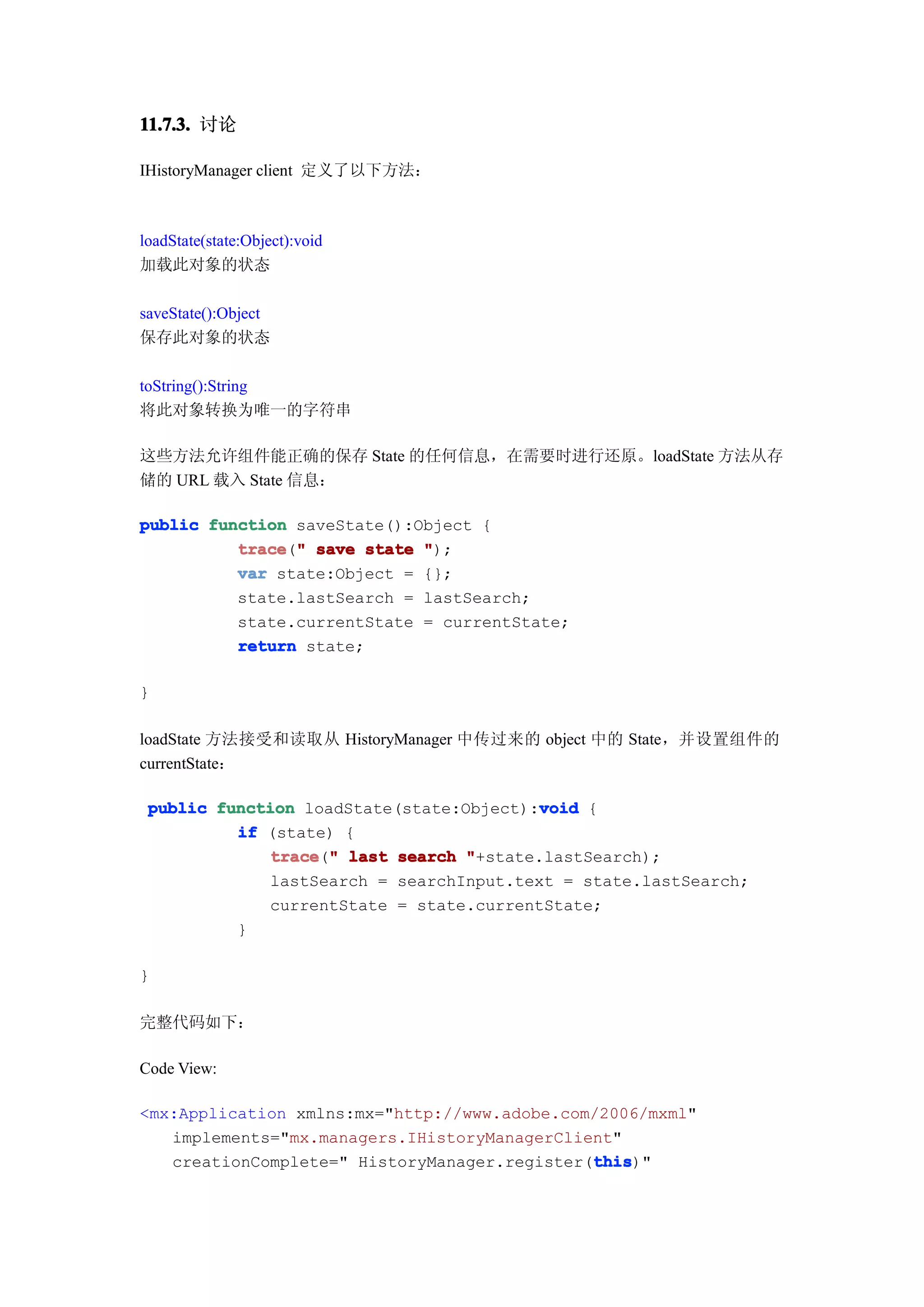 11.7.3. 讨论

IHistoryManager client 定义了以下方法：



loadState(state:Object):void
加载此对象的状态

saveState():Object
保存此对象的状态

toString():String
将此对象转换为唯一的字符串

这些方法允许组件能正确的保存 State 的任何信息，在需要时进行还原。loadState 方法从存
储的 URL 载入 State 信息：

public function saveState():Object {
          trace " save state ");
          trace("
          var state:Object = {};
          state.lastSearch = lastSearch;
          state.currentState = currentState;
          return state;

}

loadState 方法接受和读取从 HistoryManager 中传过来的 object 中的 State，并设置组件的
currentState：

                                         void
 public function loadState(state:Object):void {
          if (state) {
             trace " last search "+state.lastSearch);
              trace("
             lastSearch = searchInput.text = state.lastSearch;
             currentState = state.currentState;
          }

}

完整代码如下：

Code View:

<mx:Application xmlns:mx="http://www.adobe.com/2006/mxml"
   implements="mx.managers.IHistoryManagerClient"
                                              this
                                              this)"
   creationComplete=" HistoryManager.register(this
 