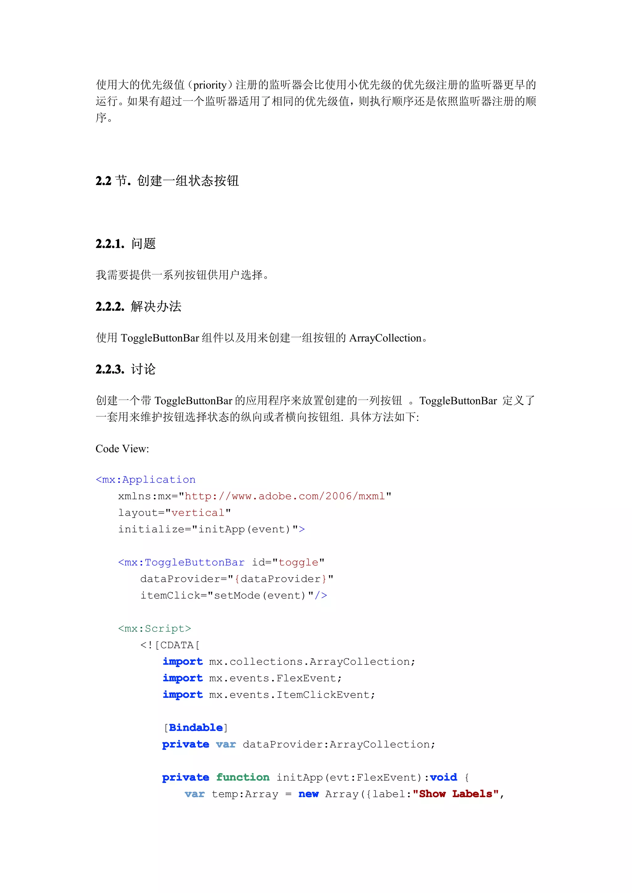 使用大的优先级值（priority）注册的监听器会比使用小优先级的优先级注册的监听器更早的
运行。如果有超过一个监听器适用了相同的优先级值，     则执行顺序还是依照监听器注册的顺
序。




2.2 节. 创建一组状态按钮
     .



2.2.1. 问题

我需要提供一系列按钮供用户选择。

2.2.2. 解决办法

使用 ToggleButtonBar 组件以及用来创建一组按钮的 ArrayCollection。

2.2.3. 讨论

创建一个带 ToggleButtonBar 的应用程序来放置创建的一列按钮 。ToggleButtonBar 定义了
一套用来维护按钮选择状态的纵向或者横向按钮组. 具体方法如下:

Code View:

<mx:Application
   xmlns:mx="http://www.adobe.com/2006/mxml"
   layout="vertical"
   initialize="initApp(event)">

    <mx:ToggleButtonBar id="toggle"
       dataProvider="{dataProvider}"
       itemClick="setMode(event)"/>

    <mx:Script>
       <![CDATA[
           import mx.collections.ArrayCollection;
           import mx.events.FlexEvent;
           import mx.events.ItemClickEvent;

              Bindable
              Bindable]
             [Bindable
             private var dataProvider:ArrayCollection;

                                                     void
             private function initApp(evt:FlexEvent):void {
                                                  "Show Labels",
                var temp:Array = new Array({label:"Show Labels"
 