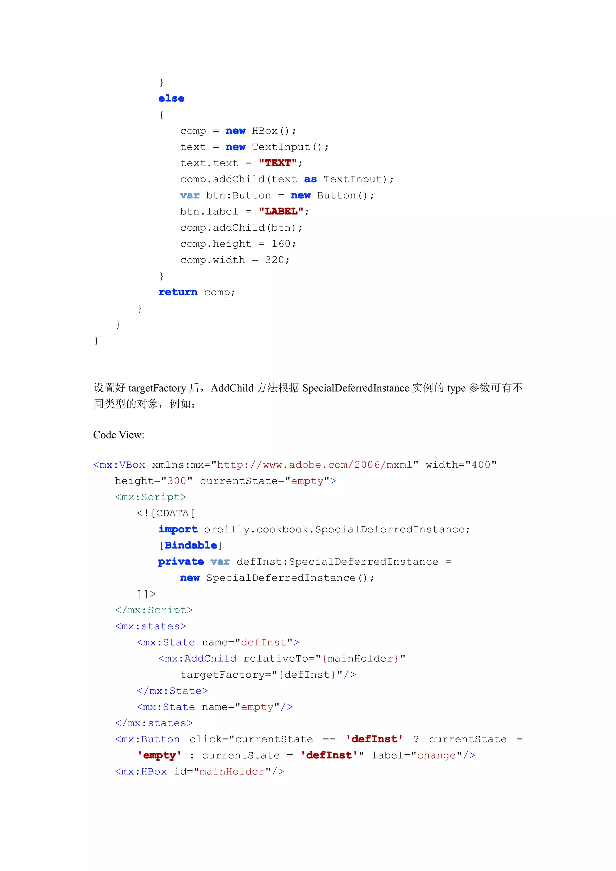 }
             else
             {
                comp = new HBox();
                text = new TextInput();
                text.text = "TEXT"
                            "TEXT";
                comp.addChild(text as TextInput);
                var btn:Button = new Button();
                btn.label = "LABEL"
                            "LABEL";
                comp.addChild(btn);
                comp.height = 160;
                comp.width = 320;
             }
             return comp;
        }
    }
}



设置好 targetFactory 后，AddChild 方法根据 SpecialDeferredInstance 实例的 type 参数可有不
同类型的对象，例如：

Code View:

<mx:VBox xmlns:mx="http://www.adobe.com/2006/mxml" width="400"
   height="300" currentState="empty">
   <mx:Script>
       <![CDATA[
           import oreilly.cookbook.SpecialDeferredInstance;
            Bindable
            Bindable]
           [Bindable
           private var defInst:SpecialDeferredInstance =
              new SpecialDeferredInstance();
       ]]>
   </mx:Script>
   <mx:states>
       <mx:State name="defInst">
           <mx:AddChild relativeTo="{mainHolder}"
              targetFactory="{defInst}"/>
       </mx:State>
       <mx:State name="empty"/>
   </mx:states>
   <mx:Button click="currentState == 'defInst' ? currentState =
       'empty' : currentState = 'defInst' label="change"/>
                                 'defInst'"
   <mx:HBox id="mainHolder"/>
 