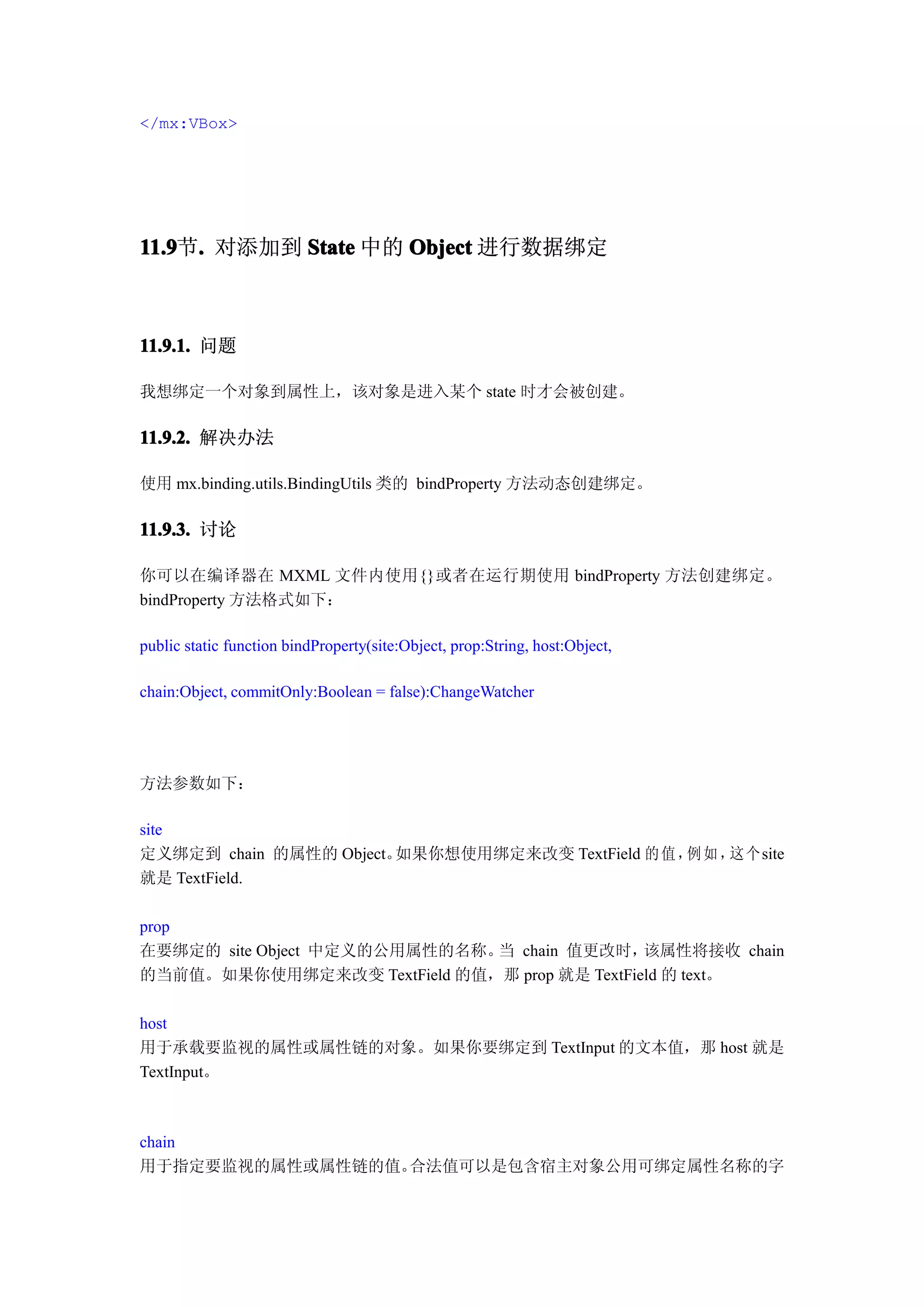 </mx:VBox>




11.9 . 对添加到 State 中的 Object 进行数据绑定
11.9节.



11.9.1. 问题

我想绑定一个对象到属性上，该对象是进入某个 state 时才会被创建。

11.9.2. 解决办法

使用 mx.binding.utils.BindingUtils 类的 bindProperty 方法动态创建绑定。

11.9.3. 讨论

你可以在编译器在 MXML 文件内使用{}或者在运行期使用 bindProperty 方法创建绑定。
bindProperty 方法格式如下：

public static function bindProperty(site:Object, prop:String, host:Object,

chain:Object, commitOnly:Boolean = false):ChangeWatcher




方法参数如下：

site
定义绑定到 chain 的属性的 Object。如果你想使用绑定来改变 TextField 的 值 ， 如 ， 个site
                                                   例   这
就是 TextField.

prop
在要绑定的 site Object 中定义的公用属性的名称。 chain 值更改时，
                              当               该属性将接收 chain
的当前值。如果你使用绑定来改变 TextField 的值，那 prop 就是 TextField 的 text。

host
用于承载要监视的属性或属性链的对象。如果你要绑定到 TextInput 的文本值，那 host 就是
TextInput。



chain
用于指定要监视的属性或属性链的值。合法值可以是包含宿主对象公用可绑定属性名称的字
 