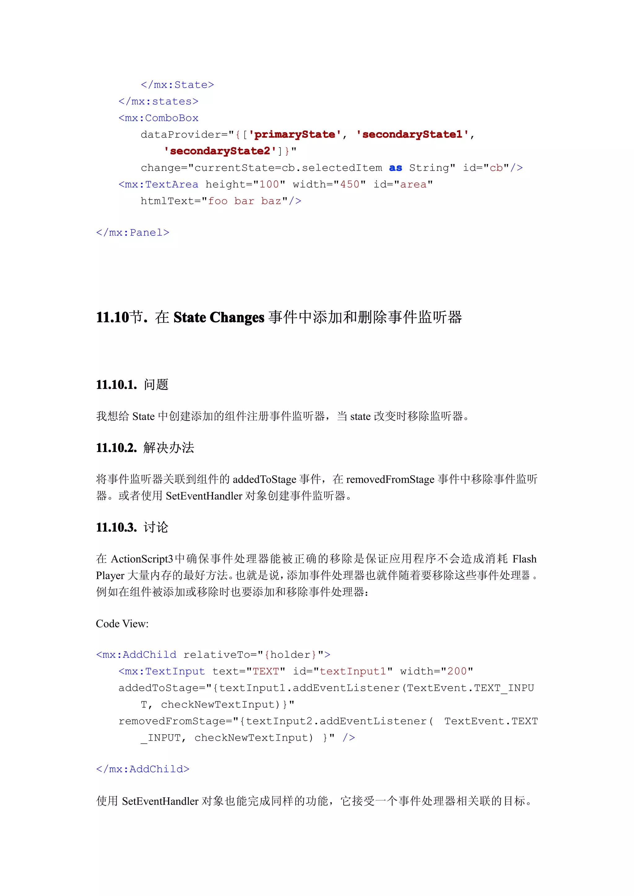 </mx:State>
    </mx:states>
    <mx:ComboBox
                        'primaryState' 'secondaryState1',
       dataProvider="{['primaryState' 'secondaryState1'
                        'primaryState',
           'secondaryState2'
           'secondaryState2']}"
       change="currentState=cb.selectedItem as String" id="cb"/>
    <mx:TextArea height="100" width="450" id="area"
       htmlText="foo bar baz"/>

</mx:Panel>




11.10 . 在 State Changes 事件中添加和删除事件监听器
11.10节.



11.10.1. 问题

我想给 State 中创建添加的组件注册事件监听器，当 state 改变时移除监听器。

11.10.2. 解决办法

将事件监听器关联到组件的 addedToStage 事件，在 removedFromStage 事件中移除事件监听
器。或者使用 SetEventHandler 对象创建事件监听器。

11.10.3. 讨论

在 ActionScript3中确保事件处理器能被正确的移除是保证应用程序不会造成消耗 Flash
Player 大量内存的最好方法。   也就是说，添加事件处理器也就伴随着要移除这些事件处理器 。
例如在组件被添加或移除时也要添加和移除事件处理器：

Code View:

<mx:AddChild relativeTo="{holder}">
   <mx:TextInput text="TEXT" id="textInput1" width="200"
   addedToStage="{textInput1.addEventListener(TextEvent.TEXT_INPU
       T, checkNewTextInput)}"
   removedFromStage="{textInput2.addEventListener( TextEvent.TEXT
       _INPUT, checkNewTextInput) }" />

</mx:AddChild>

使用 SetEventHandler 对象也能完成同样的功能，它接受一个事件处理器相关联的目标。
 