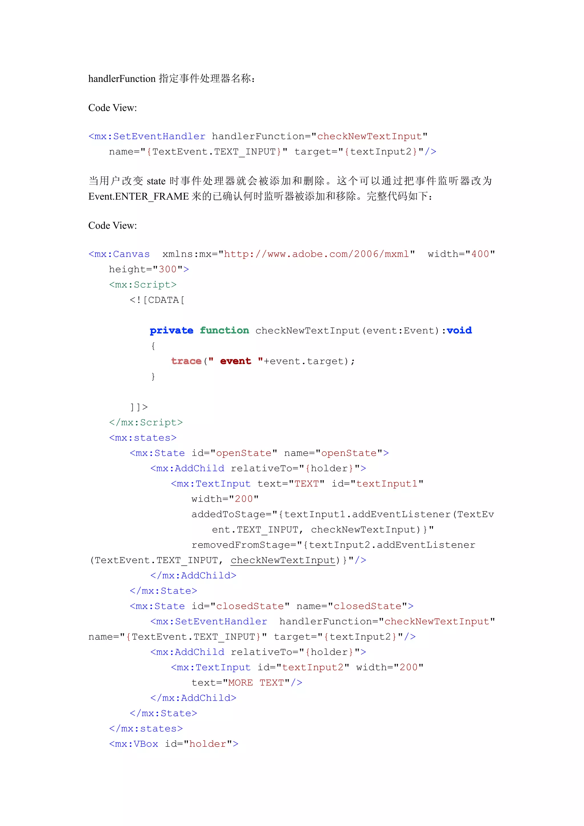 handlerFunction 指定事件处理器名称：

Code View:

<mx:SetEventHandler handlerFunction="checkNewTextInput"
   name="{TextEvent.TEXT_INPUT}" target="{textInput2}"/>

当用户改变 state 时事件处理器就会被添加和删除。这个可以通过把事件监听器改为
Event.ENTER_FRAME 来的已确认何时监听器被添加和移除。完整代码如下：

Code View:

<mx:Canvas xmlns:mx="http://www.adobe.com/2006/mxml"     width="400"
   height="300">
   <mx:Script>
       <![CDATA[

                                                             void
             private function checkNewTextInput(event:Event):void
             {
                trace " event "+event.target);
                trace("
             }

       ]]>
   </mx:Script>
   <mx:states>
       <mx:State id="openState" name="openState">
           <mx:AddChild relativeTo="{holder}">
              <mx:TextInput text="TEXT" id="textInput1"
                  width="200"
                  addedToStage="{textInput1.addEventListener(TextEv
                     ent.TEXT_INPUT, checkNewTextInput)}"
                  removedFromStage="{textInput2.addEventListener
(TextEvent.TEXT_INPUT, checkNewTextInput)}"/>
           </mx:AddChild>
       </mx:State>
       <mx:State id="closedState" name="closedState">
           <mx:SetEventHandler handlerFunction="checkNewTextInput"
name="{TextEvent.TEXT_INPUT}" target="{textInput2}"/>
           <mx:AddChild relativeTo="{holder}">
              <mx:TextInput id="textInput2" width="200"
                  text="MORE TEXT"/>
           </mx:AddChild>
       </mx:State>
   </mx:states>
   <mx:VBox id="holder">
 