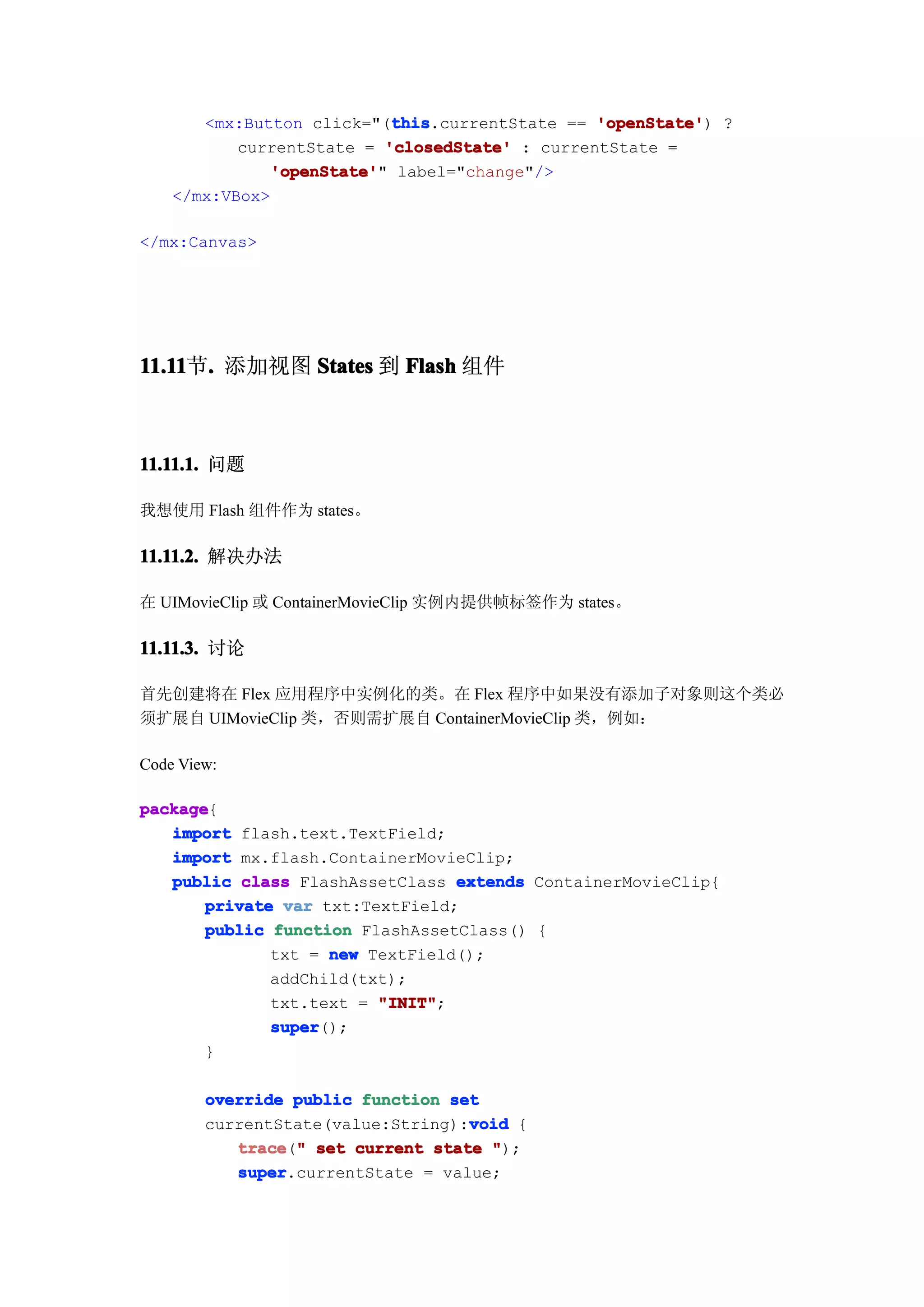 this
                            this.currentState == 'openState' ?
       <mx:Button click="(this                   'openState')
           currentState = 'closedState' : currentState =
              'openState' label="change"/>
               'openState'"
    </mx:VBox>

</mx:Canvas>




11.11 . 添加视图 States 到 Flash 组件
11.11节.



11.11.1. 问题

我想使用 Flash 组件作为 states。

11.11.2. 解决办法

在 UIMovieClip 或 ContainerMovieClip 实例内提供帧标签作为 states。

11.11.3. 讨论

首先创建将在 Flex 应用程序中实例化的类。在 Flex 程序中如果没有添加子对象则这个类必
须扩展自 UIMovieClip 类，否则需扩展自 ContainerMovieClip 类，例如：

Code View:

package
package{
   import flash.text.TextField;
   import mx.flash.ContainerMovieClip;
   public class FlashAssetClass extends ContainerMovieClip{
       private var txt:TextField;
       public function FlashAssetClass() {
              txt = new TextField();
              addChild(txt);
              txt.text = "INIT"
                         "INIT";
              super
              super();
       }

        override public function set
                                   void
        currentState(value:String):void {
           trace " set current state ");
           trace("
           super
           super.currentState = value;
 