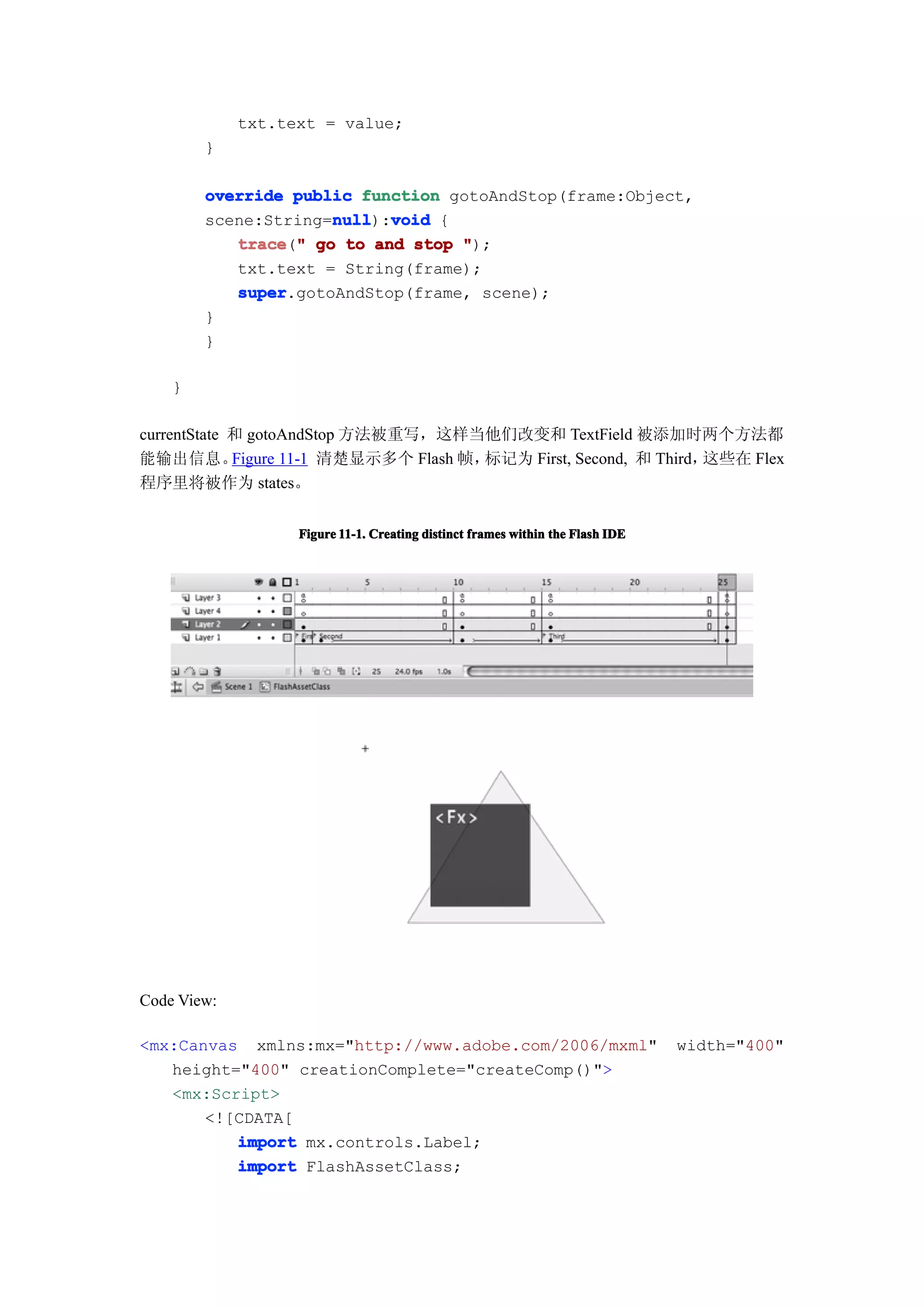 txt.text = value;
        }

        override public function gotoAndStop(frame:Object,
        scene:String=null void {
                     null
                     null):void
           trace " go to and stop ");
           trace("
           txt.text = String(frame);
           super
           super.gotoAndStop(frame, scene);
        }
        }

    }

currentState 和 gotoAndStop 方法被重写，这样当他们改变和 TextField 被添加时两个方法都
能输出信息。       Figure 11-1 清楚显示多个 Flash 帧，标记为 First, Second, 和 Third，这些在 Flex
程序里将被作为 states。


                   Figure 11-1. Creating distinct frames within the Flash IDE




Code View:

<mx:Canvas xmlns:mx="http://www.adobe.com/2006/mxml"                            width="400"
   height="400" creationComplete="createComp()">
   <mx:Script>
       <![CDATA[
          import mx.controls.Label;
          import FlashAssetClass;
 