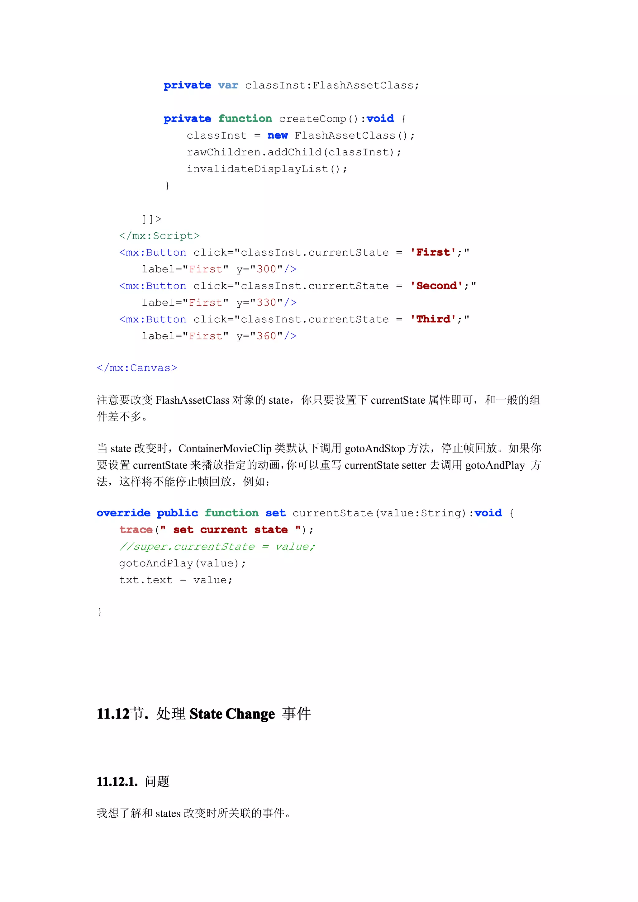 private var classInst:FlashAssetClass;

                                         void
           private function createComp():void {
              classInst = new FlashAssetClass();
              rawChildren.addChild(classInst);
              invalidateDisplayList();
           }

       ]]>
    </mx:Script>
    <mx:Button click="classInst.currentState = 'First'
                                               'First';"
       label="First" y="300"/>
    <mx:Button click="classInst.currentState = 'Second'
                                               'Second';"
       label="First" y="330"/>
    <mx:Button click="classInst.currentState = 'Third'
                                               'Third';"
       label="First" y="360"/>

</mx:Canvas>

注意要改变 FlashAssetClass 对象的 state，你只要设置下 currentState 属性即可，和一般的组
件差不多。

当 state 改变时，ContainerMovieClip 类默认下调用 gotoAndStop 方法，停止帧回放。如果你
要设置 currentState 来播放指定的动画，      你可以重写 currentState setter 去调用 gotoAndPlay 方
法，这样将不能停止帧回放，例如：

                                                        void
override public function set currentState(value:String):void {
   trace " set current state ");
   trace("
   //super.currentState = value;
   gotoAndPlay(value);
   txt.text = value;

}




11.12 . 处理 State Change 事件
11.12节.



11.12.1. 问题

我想了解和 states 改变时所关联的事件。
 