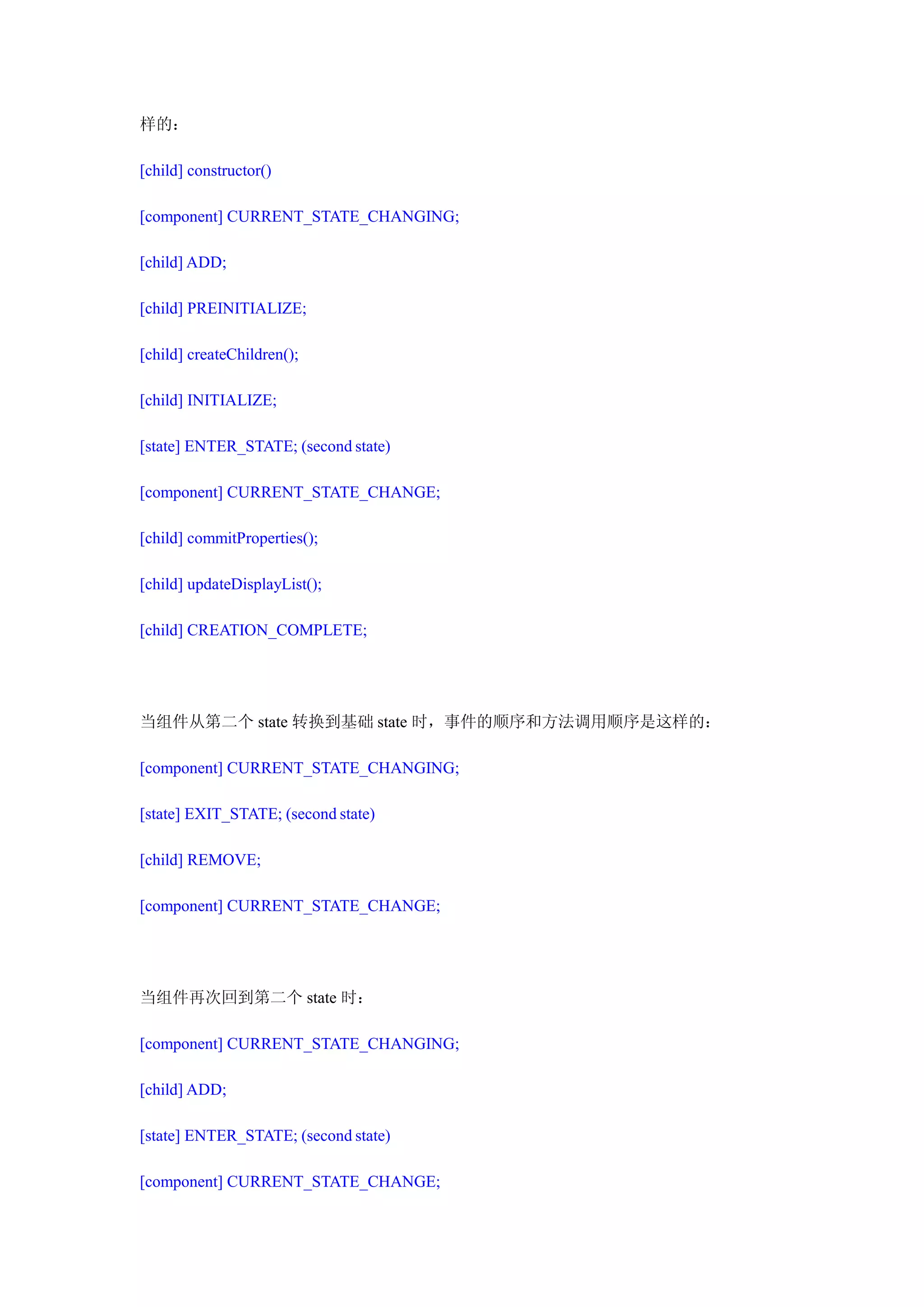 样的：

[child] constructor()

[component] CURRENT_STATE_CHANGING;

[child] ADD;

[child] PREINITIALIZE;

[child] createChildren();

[child] INITIALIZE;

[state] ENTER_STATE; (second state)

[component] CURRENT_STATE_CHANGE;

[child] commitProperties();

[child] updateDisplayList();

[child] CREATION_COMPLETE;




当组件从第二个 state 转换到基础 state 时，事件的顺序和方法调用顺序是这样的：

[component] CURRENT_STATE_CHANGING;

[state] EXIT_STATE; (second state)

[child] REMOVE;

[component] CURRENT_STATE_CHANGE;




当组件再次回到第二个 state 时：

[component] CURRENT_STATE_CHANGING;

[child] ADD;

[state] ENTER_STATE; (second state)

[component] CURRENT_STATE_CHANGE;
 