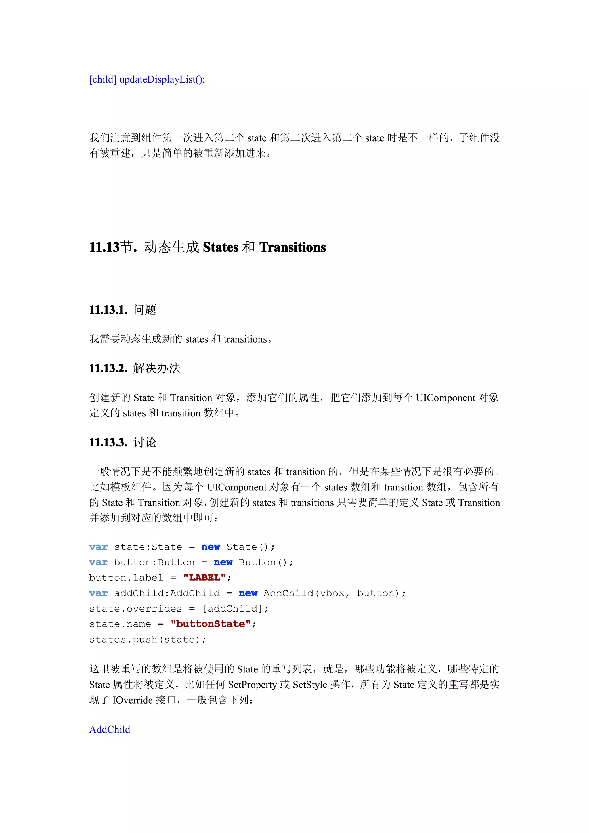 [child] updateDisplayList();




我们注意到组件第一次进入第二个 state 和第二次进入第二个 state 时是不一样的，子组件没
有被重建，只是简单的被重新添加进来。




11.13 . 动态生成 States 和 Transitions
11.13节.



11.13.1. 问题

我需要动态生成新的 states 和 transitions。

11.13.2. 解决办法

创建新的 State 和 Transition 对象，添加它们的属性，把它们添加到每个 UIComponent 对象
定义的 states 和 transition 数组中。

11.13.3. 讨论

一般情况下是不能频繁地创建新的 states 和 transition 的。但是在某些情况下是很有必要的。
比如模板组件。因为每个 UIComponent 对象有一个 states 数组和 transition 数组，包含所有
的 State 和 Transition 对象，创建新的 states 和 transitions 只需要简单的定义 State 或 Transition
并添加到对应的数组中即可：

var state:State = new State();
var button:Button = new Button();
button.label = "LABEL"
               "LABEL";
var addChild:AddChild = new AddChild(vbox, button);
state.overrides = [addChild];
state.name = "buttonState"
             "buttonState";
states.push(state);

这里被重写的数组是将被使用的 State 的重写列表，就是，哪些功能将被定义，哪些特定的
State 属性将被定义，比如任何 SetProperty 或 SetStyle 操作，所有为 State 定义的重写都是实
现了 IOverride 接口，一般包含下列：

AddChild
 