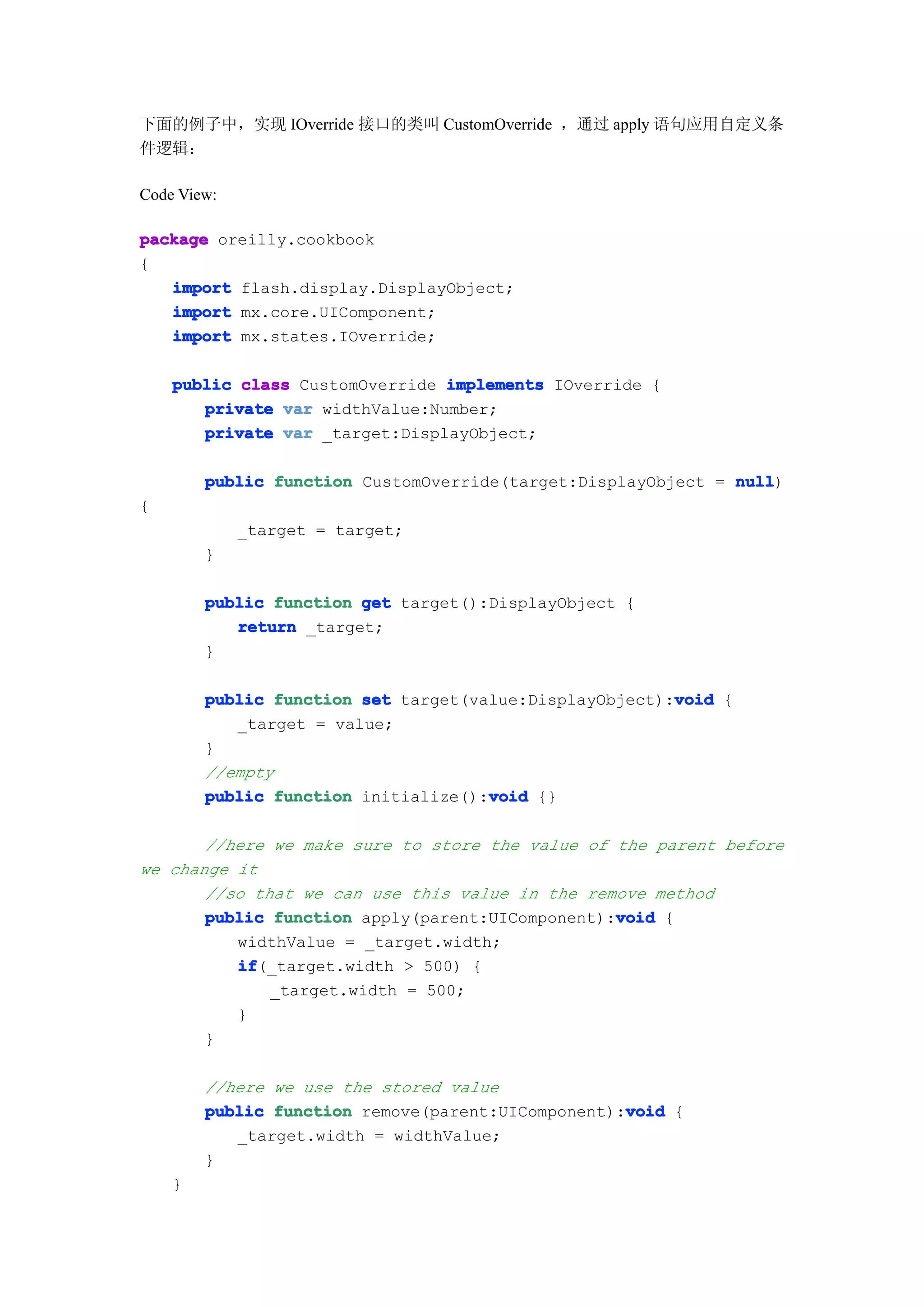 下面的例子中，实现 IOverride 接口的类叫 CustomOverride ，通过 apply 语句应用自定义条
件逻辑：

Code View:

package oreilly.cookbook
{
   import flash.display.DisplayObject;
   import mx.core.UIComponent;
   import mx.states.IOverride;

    public class CustomOverride implements IOverride {
       private var widthValue:Number;
       private var _target:DisplayObject;

        public function CustomOverride(target:DisplayObject = null
                                                              null)
{
             _target = target;
        }

        public function get target():DisplayObject {
           return _target;
        }

                                                        void
        public function set target(value:DisplayObject):void {
           _target = value;
        }
        //empty
        public function initialize():void {}
                                     void

       //here we make sure to store the value of the parent before
we change it
       //so that we can use this value in the remove method
                                                 void
       public function apply(parent:UIComponent):void {
          widthValue = _target.width;
          if
          if(_target.width > 500) {
              _target.width = 500;
          }
       }

        //here we use the stored value
                                                   void
        public function remove(parent:UIComponent):void {
           _target.width = widthValue;
        }
    }
 