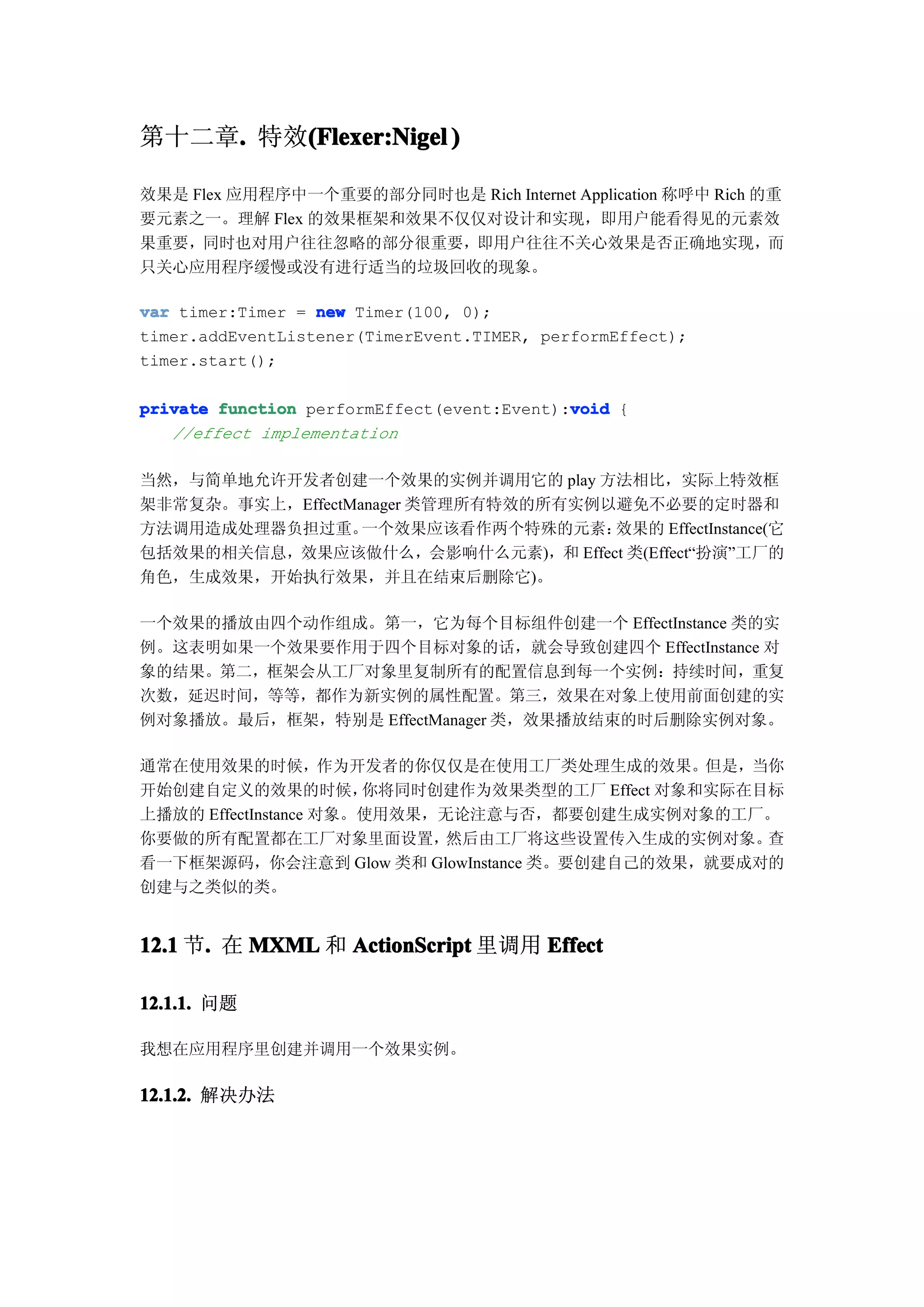第十二章. 特效(Flexer:Nigel )
    .   (

效果是 Flex 应用程序中一个重要的部分同时也是 Rich Internet Application 称呼中 Rich 的重
要元素之一。理解 Flex 的效果框架和效果不仅仅对设计和实现，即用户能看得见的元素效
果重要，同时也对用户往往忽略的部分很重要，即用户往往不关心效果是否正确地实现，而
只关心应用程序缓慢或没有进行适当的垃圾回收的现象。

var timer:Timer = new Timer(100, 0);
timer.addEventListener(TimerEvent.TIMER, performEffect);
timer.start();

                                            void
private function performEffect(event:Event):void {
   //effect implementation

当然，与简单地允许开发者创建一个效果的实例并调用它的 play 方法相比，实际上特效框
架非常复杂。事实上，EffectManager 类管理所有特效的所有实例以避免不必要的定时器和
方法调用造成处理器负担过重。    一个效果应该看作两个特殊的元素：   效果的 EffectInstance(它
包括效果的相关信息，效果应该做什么，会影响什么元素)，和 Effect 类(Effect“扮演”工厂的
角色，生成效果，开始执行效果，并且在结束后删除它)。

一个效果的播放由四个动作组成。第一，它为每个目标组件创建一个 EffectInstance 类的实
例。这表明如果一个效果要作用于四个目标对象的话，就会导致创建四个 EffectInstance 对
象的结果。第二，框架会从工厂对象里复制所有的配置信息到每一个实例：持续时间，重复
次数，延迟时间，等等，都作为新实例的属性配置。第三，效果在对象上使用前面创建的实
例对象播放。最后，框架，特别是 EffectManager 类，效果播放结束的时后删除实例对象。

通常在使用效果的时候，作为开发者的你仅仅是在使用工厂类处理生成的效果。但是，当你
开始创建自定义的效果的时候，         你将同时创建作为效果类型的工厂 Effect 对象和实际在目标
上播放的 EffectInstance 对象。使用效果，无论注意与否，都要创建生成实例对象的工厂。
你要做的所有配置都在工厂对象里面设置，          然后由工厂将这些设置传入生成的实例对象。    查
看一下框架源码，你会注意到 Glow 类和 GlowInstance 类。要创建自己的效果，就要成对的
创建与之类似的类。


12.1 节. 在 MXML 和 ActionScript 里调用 Effect
      .

12.1.1. 问题
12.1.1.

我想在应用程序里创建并调用一个效果实例。

12.1.2. 解决办法
12.1.2.
 