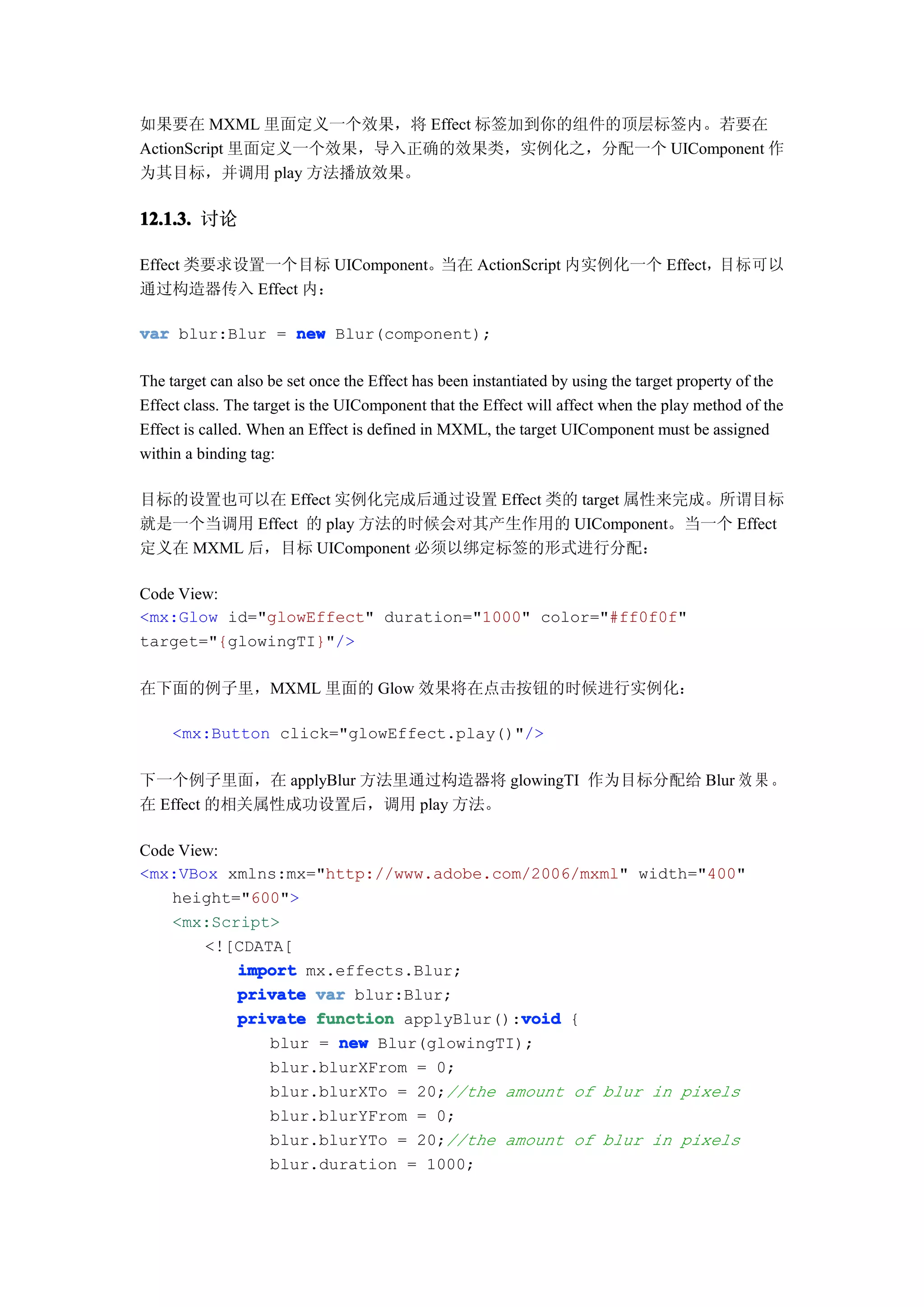 如果要在 MXML 里面定义一个效果，将 Effect 标签加到你的组件的顶层标签内。若要在
ActionScript 里面定义一个效果，导入正确的效果类，实例化之，分配一个 UIComponent 作
为其目标，并调用 play 方法播放效果。

12.1.3. 讨论
12.1.3.

Effect 类要求设置一个目标 UIComponent。当在 ActionScript 内实例化一个 Effect，目标可以
通过构造器传入 Effect 内：

var blur:Blur = new Blur(component);

The target can also be set once the Effect has been instantiated by using the target property of the
Effect class. The target is the UIComponent that the Effect will affect when the play method of the
Effect is called. When an Effect is defined in MXML, the target UIComponent must be assigned
within a binding tag:

目标的设置也可以在 Effect 实例化完成后通过设置 Effect 类的 target 属性来完成。所谓目标
就是一个当调用 Effect 的 play 方法的时候会对其产生作用的 UIComponent。当一个 Effect
定义在 MXML 后，目标 UIComponent 必须以绑定标签的形式进行分配：

Code View:
<mx:Glow id="glowEffect" duration="1000" color="#ff0f0f"
target="{glowingTI}"/>

在下面的例子里，MXML 里面的 Glow 效果将在点击按钮的时候进行实例化：

     <mx:Button click="glowEffect.play()"/>

下一个例子里面，在 applyBlur 方法里通过构造器将 glowingTI 作为目标分配给 Blur 效 果 。
在 Effect 的相关属性成功设置后，调用 play 方法。

Code View:
<mx:VBox xmlns:mx="http://www.adobe.com/2006/mxml" width="400"
    height="600">
    <mx:Script>
        <![CDATA[
           import mx.effects.Blur;
           private var blur:Blur;
                                         void
           private function applyBlur():void {
               blur = new Blur(glowingTI);
               blur.blurXFrom = 0;
               blur.blurXTo = 20;//the amount of blur in pixels
               blur.blurYFrom = 0;
               blur.blurYTo = 20;//the amount of blur in pixels
               blur.duration = 1000;
 