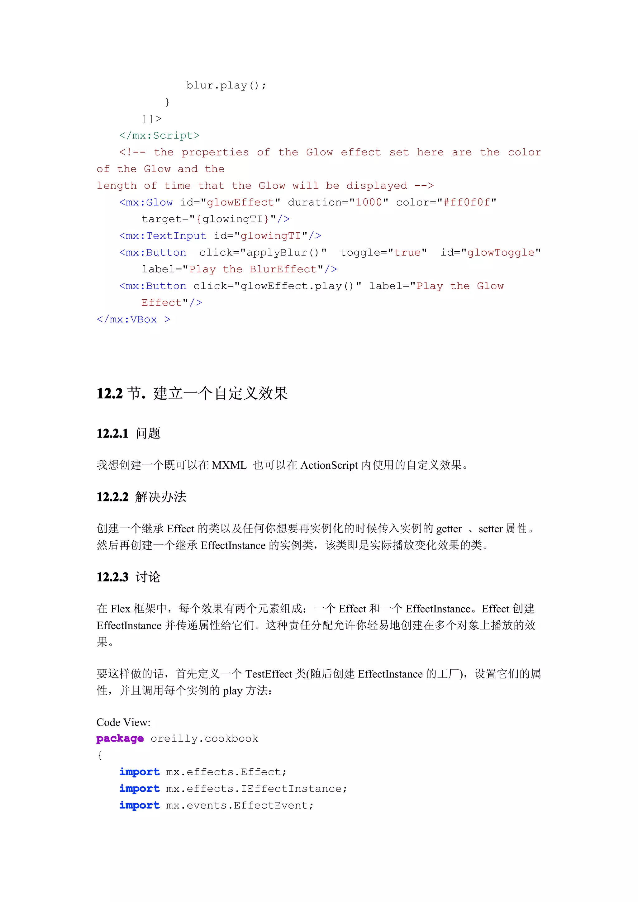 blur.play();
            }
       ]]>
   </mx:Script>
   <!-- the properties of the Glow effect set here are the color
of the Glow and the
length of time that the Glow will be displayed -->
   <mx:Glow id="glowEffect" duration="1000" color="#ff0f0f"
       target="{glowingTI}"/>
   <mx:TextInput id="glowingTI"/>
   <mx:Button click="applyBlur()" toggle="true" id="glowToggle"
       label="Play the BlurEffect"/>
   <mx:Button click="glowEffect.play()" label="Play the Glow
       Effect"/>
</mx:VBox >




12.2 节. 建立一个自定义效果
      .

12.2.1 问题

我想创建一个既可以在 MXML 也可以在 ActionScript 内使用的自定义效果。

12.2.2 解决办法

创建一个继承 Effect 的类以及任何你想要再实例化的时候传入实例的 getter 、setter 属 性 。
然后再创建一个继承 EffectInstance 的实例类，该类即是实际播放变化效果的类。

12.2.3 讨论

在 Flex 框架中，每个效果有两个元素组成：一个 Effect 和一个 EffectInstance。Effect 创建
EffectInstance 并传递属性给它们。这种责任分配允许你轻易地创建在多个对象上播放的效
果。

要这样做的话，首先定义一个 TestEffect 类(随后创建 EffectInstance 的工厂)，设置它们的属
性，并且调用每个实例的 play 方法：

Code View:
package oreilly.cookbook
{
    import mx.effects.Effect;
    import mx.effects.IEffectInstance;
    import mx.events.EffectEvent;
 