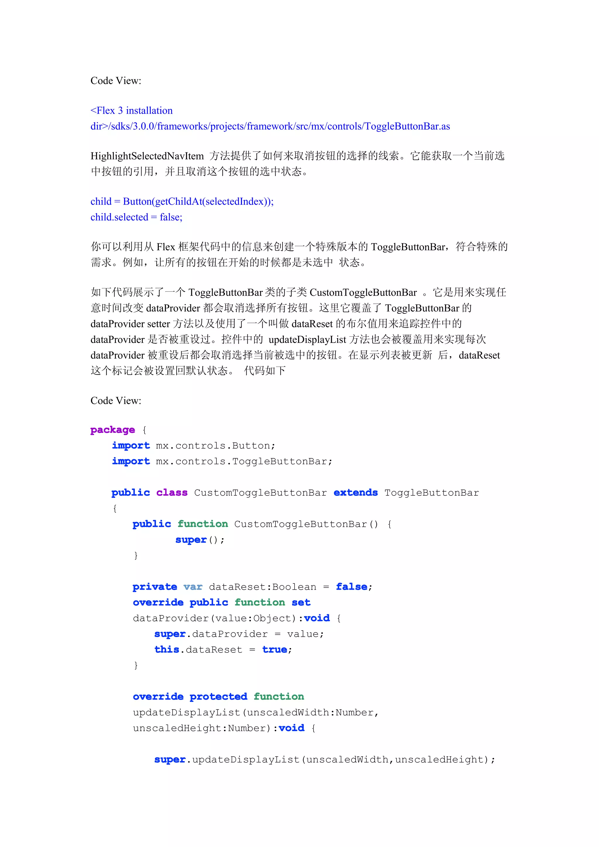 Code View:

<Flex 3 installation
dir>/sdks/3.0.0/frameworks/projects/framework/src/mx/controls/ToggleButtonBar.as

HighlightSelectedNavItem 方法提供了如何来取消按钮的选择的线索。它能获取一个当前选
中按钮的引用，并且取消这个按钮的选中状态。

child = Button(getChildAt(selectedIndex));
child.selected = false;

你可以利用从 Flex 框架代码中的信息来创建一个特殊版本的 ToggleButtonBar，符合特殊的
需求。例如，让所有的按钮在开始的时候都是未选中 状态。

如下代码展示了一个 ToggleButtonBar 类的子类 CustomToggleButtonBar 。它是用来实现任
意时间改变 dataProvider 都会取消选择所有按钮。这里它覆盖了 ToggleButtonBar 的
dataProvider setter 方法以及使用了一个叫做 dataReset 的布尔值用来追踪控件中的
dataProvider 是否被重设过。控件中的 updateDisplayList 方法也会被覆盖用来实现每次
dataProvider 被重设后都会取消选择当前被选中的按钮。在显示列表被更新 后，dataReset
这个标记会被设置回默认状态。 代码如下

Code View:

package {
   import mx.controls.Button;
   import mx.controls.ToggleButtonBar;

    public class CustomToggleButtonBar extends ToggleButtonBar
    {
       public function CustomToggleButtonBar() {
              super
              super();
       }

         private var dataReset:Boolean = false
                                         false;
         override public function set
                                    void
         dataProvider(value:Object):void {
            super
            super.dataProvider = value;
            this
            this.dataReset = true
                             true;
         }

         override protected function
         updateDisplayList(unscaledWidth:Number,
                                void
         unscaledHeight:Number):void {

              super
              super.updateDisplayList(unscaledWidth,unscaledHeight);
 