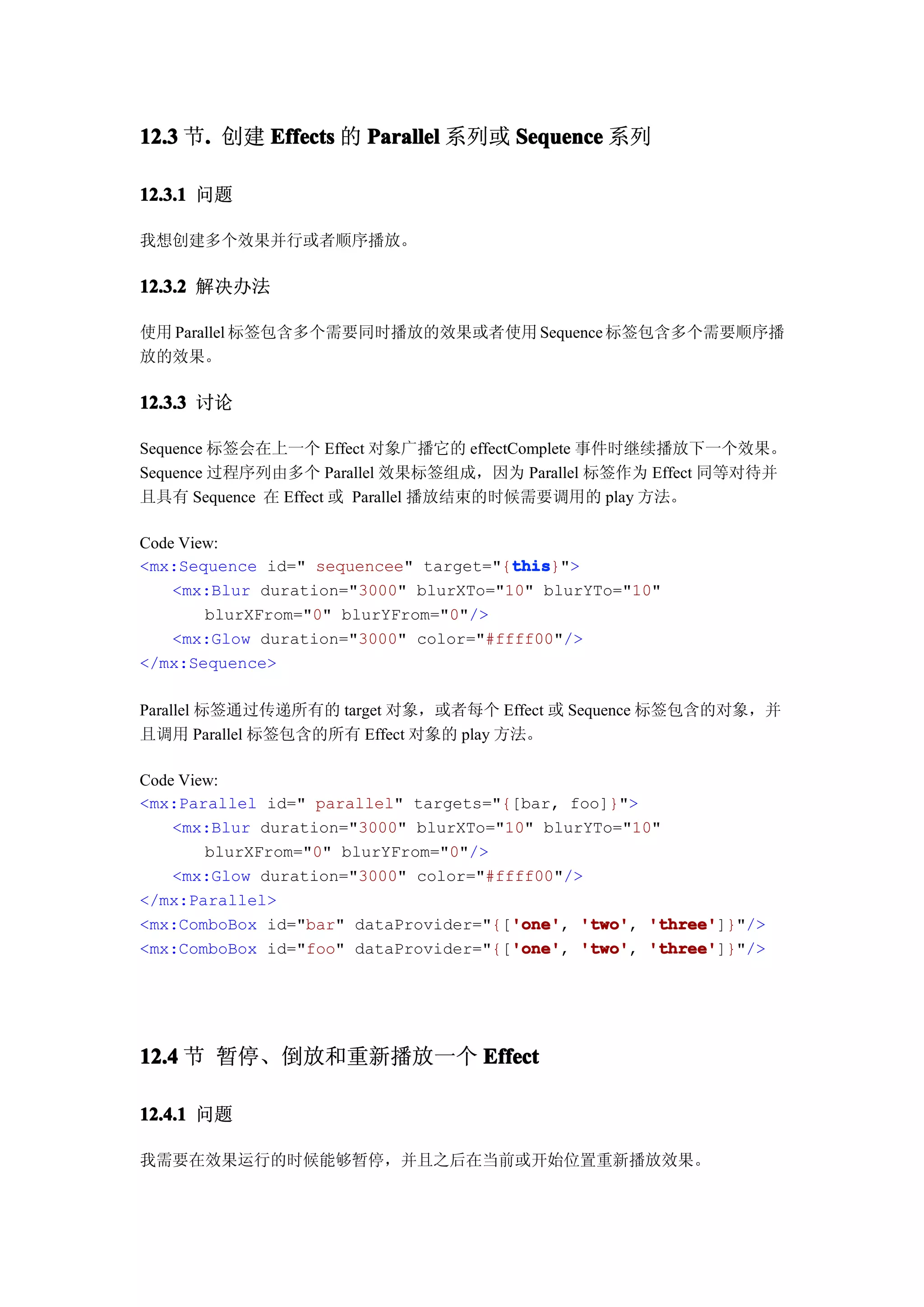 12.3 节. 创建 Effects 的 Parallel 系列或 Sequence 系列
      .

12.3.1 问题

我想创建多个效果并行或者顺序播放。

12.3.2 解决办法

使用 Parallel 标签包含多个需要同时播放的效果或者使用 Sequence 标签包含多个需要顺序播
放的效果。

12.3.3 讨论

Sequence 标签会在上一个 Effect 对象广播它的 effectComplete 事件时继续播放下一个效果。
Sequence 过程序列由多个 Parallel 效果标签组成，因为 Parallel 标签作为 Effect 同等对待并
且具有 Sequence 在 Effect 或 Parallel 播放结束的时候需要调用的 play 方法。

Code View:
                                       this
                                       this}">
<mx:Sequence id=" sequencee" target="{this
    <mx:Blur duration="3000" blurXTo="10" blurYTo="10"
        blurXFrom="0" blurYFrom="0"/>
    <mx:Glow duration="3000" color="#ffff00"/>
</mx:Sequence>

Parallel 标签通过传递所有的 target 对象，或者每个 Effect 或 Sequence 标签包含的对象，并
且调用 Parallel 标签包含的所有 Effect 对象的 play 方法。

Code View:
<mx:Parallel id=" parallel" targets="{[bar, foo]}">
    <mx:Blur duration="3000" blurXTo="10" blurYTo="10"
        blurXFrom="0" blurYFrom="0"/>
    <mx:Glow duration="3000" color="#ffff00"/>
</mx:Parallel>
                                       'one' 'two', 'three']}"/>
<mx:ComboBox id="bar" dataProvider="{['one' 'two' 'three'
                                       'one',
                                       'one' 'two', 'three']}"/>
<mx:ComboBox id="foo" dataProvider="{['one' 'two' 'three'
                                       'one',




12.4 节 暂停、倒放和重新播放一个 Effect

12.4.1 问题

我需要在效果运行的时候能够暂停，并且之后在当前或开始位置重新播放效果。
 